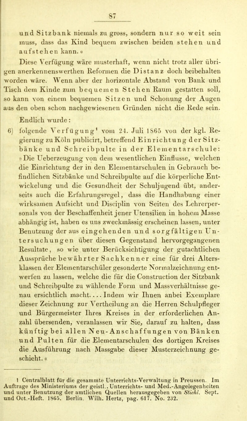 und Sitzbank niemals zu gross, sondern nur so weit sein muss, dass das Kind bequem zwischen beiden stehen und auf st ehen kann, o Diese Verfügung wäre musterhaft, wenn nicht trotz aller übri- gen anerkennenswerthen Reformen die Distanz doch beibehalten worden wäre. Wenn aber der horizontale Abstand von Bank und Tisch dem Kinde zum bequemen Stehen Raum gestatten soll, so kann von einem bequemen Sitzen und Schonung der Augen aus den oben schon nachgewiesenen Gründen nicht die Rede sein. Endlich wurde: 6) folgende Verfügung1 vom 21. Juli 1S65 von der kgl. Re- gierung zu Köln publicirt, betreffend Einrichtung der Sitz- bänke und Schreib pulte in der Elementarschule: »Die Ueberzeugung von dem wesentlichen Einflüsse, welchen die Einrichtung der in den Elementarschulen in Gebrauch be- findlichen Sitzbänke und Schreibpulte auf die körperliche Ent- wickelung und die Gesundheit der Schuljugend übt, ander- seits auch die Erfahrungsregel, dass die Handhabung einer wirksamen Aufsicht und Disciplin von Seiten des Lehrerper- sonals von der Beschaffenheit jener Utensilien in hohem Masse abhängig ist, haben es uns zweckmässig erscheinen lassen, unter Benutzung der aus eingehenden und sorgfältigen Un- tersuchungen über diesen Gegenstand hervorgegangenen Resultate, so wie unter Berücksichtigung der gutachtlichen Aussprüche bewährter Sachke nner eine für drei Alters- klassen der Elementarschüler gesonderte Normalzeichnung ent- werfen zu lassen, welche die für die Construction der Sitzbank und Schreibpulte zu wählende Form und Massverhältnisse ge- nau ersichtlich macht. ... Indem wir Ihnen anbei Exemplare dieser Zeichnung zur Vertheilung an die Herren Schulpfleger und Bürgermeister Ihres Kreises in der erforderlichen An- zahl übersenden, veranlassen wir Sie, darauf zu halten, dass künftig bei allen N eu-Anschaf funge n von Bänken und Pulten für die Elementarschulen des dortigen Kreises die Ausführung nach Massgabe dieser Musterzeichnung ge- schieht. « 1 Centralblatt für die gesammte Unterrichts-Verwaltung in Preussen. Im Auftrage des Ministeriums der geistl., Unterrichts- und Med.-Angelegenheiten und unter Benutzung der amtlichen Quellen herausgegeben von StieJil. Sept. und Oct.-Heft. 1865. Berlin. Wilh. Hertz, pag. 617. No. 232.