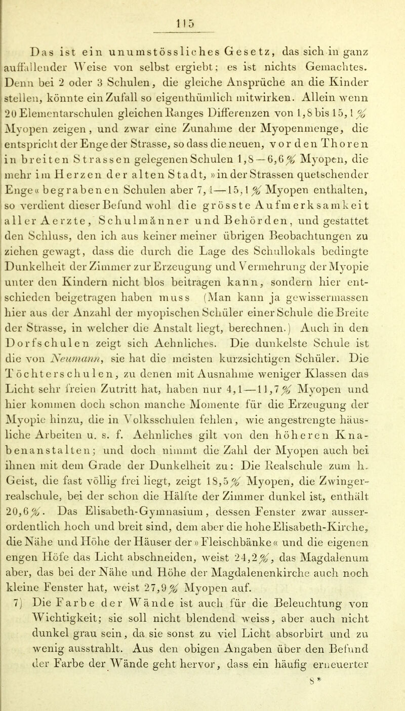 Das ist ein unumstössliches Gesetz, das sich in ganz auffallender M eise von selbst ergiebt; es ist nichts Gemachtes. Denn bei 2 oder 3 Schulen, die gleiche Ansprüche an die Kinder I stellen, könnte ein Zufall so eigenthümlich mitwirken. Allein wenn 2 Ü Elementarschulen gleichen Hanges Differenzen von 1,8 bis 15,1^ Myopen zeigen, und zwar eine Zunahme der Myopenmenge, die I entspricht der Enge der Strasse, so dass die neuen, vorden Thoren i i n breiten Strassen gelegenen Schulen 1, S — 6,6 ^ Myopen, die mehr im Herzen der altenStadt, »in der Strassen quetschender Enge« begrabenen Schulen aber 7, l—\^,\% Myopen enthalten, so verdient dieser Befund wohl die grössteAu f m erksamkeit aller Aerzte, Schulmänner und Behörden, und gestattet den Schluss, den ich aus keiner meiner übrigen Beobachtungen zu ziehen gewagt, dass die durch die Lage des Schallokals bedingte Dunkelheit der Zimmer zur Erzeugung und Vermehrung der Myopie unter den Kindern nicht blos beitragen kann, sondern hier ent- schieden beigetragen haben muss (Man kann ja ge wisser massen hier aus der Anzahl der myopischen Schüler einer Schule die Breite der Strasse, in welcher die Anstalt liegt, berechnen.) Auch in den Dorfschulen zeigt sich Aehnliches. Die dunkelste Schule ist die von Neumann, sie hat die meisten kurzsichtigen Schüler. Die Töchterschulen, zu denen mit Ausnahme weniger Klassen das Licht sehr freien Zutritt hat, haben nur 4,1 — 11,7% Myopen und 1 hier kommen doch schon manche Momente für die Erzeugung der Myopie hinzu, die in Volksschulen fehlen, wie angestrengte häus- liche Arbeiten u. s. f. Aehnliches gilt von den höheren Kna- | benanstalten; und doch nimmt die Zahl der Myopen auch bei ihnen mit dem Grade der Dunkelheit zu: Die Realschule zum h. I Geist, die fast völlig frei liegt, zeigt 18,5^ Myopen, die Zwinger- realschule, bei der schon die Hälfte der Zimmer dunkel ist, enthält j 20,6^. Das Elisabeth-Gymnasium, dessen Fenster zwar ausser- ordentlich hoch und breit sind, dem aber die hohe Elisabeth-Kirche, die Nähe und Höhe der Häuser der » Fleischbänke « und die eigenen engen Höfe das Licht abschneiden, weist 24,2^, das Magdalenum aber, das bei der Nähe und Höhe der Magdalenenkirche auch noch kleine Fenster hat, weist 27,9^ Myopen auf. 7) Die Farbe der Wände ist auch für die Beleuchtung von Wichtigkeit; sie soll nicht blendend weiss, aber auch nicht dunkel grau sein, da sie sonst zu viel Licht absorbirt und zu wenig ausstrahlt. Aus den obigen Angaben über den Befund der Farbe der Wände geht hervor, dass ein häufig erneuerter