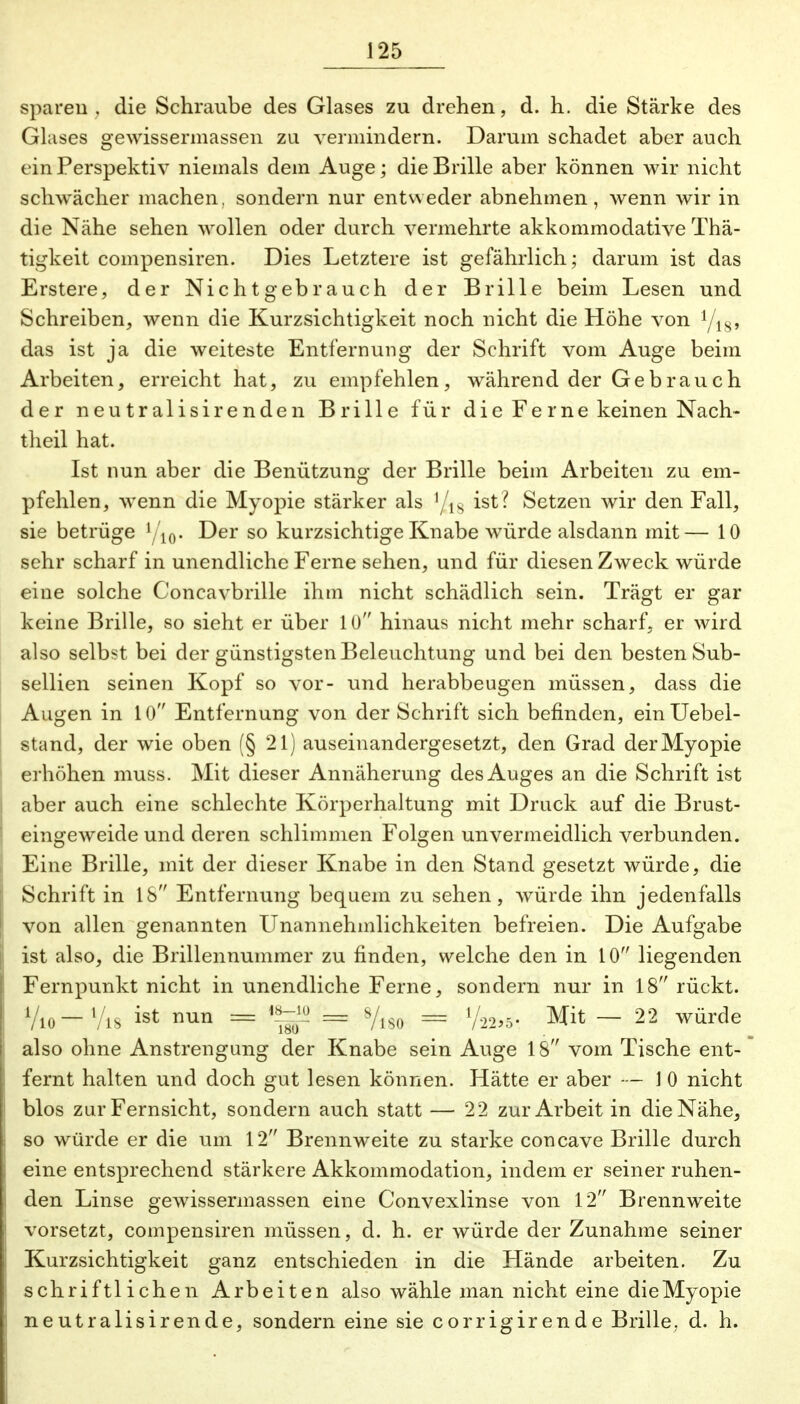 sparen . die Schraube des Glases zu drehen, d. h. die Stärke des Glases gewissermassen zu vermindern. Darum schadet aber auch einPerspektiv niemals dem Auge; die Brille aber können wir nicht schwächer machen, sondern nur entweder abnehmen, wenn wir in die Nähe sehen wollen oder durch vermehrte akkommodative Thä- tigkeit compensiren. Dies Letztere ist gefährlich; darum ist das Erstere, der Nichtgebrauch der Brille beim Lesen und Schreiben, wenn die Kurzsichtigkeit noch nicht die Höhe von das ist ja die weiteste Entfernung der Schrift vom Auge beim Arbeiten, erreicht hat, zu empfehlen, während der Gebrauch der neutralisirenden Brille für die Ferne keinen Nach- theil hat. Ist nun aber die Benützung der Brille beim Arbeiten zu em- pfehlen, wenn die Myopie stärker als '/ls ist? Setzen wir den Fall, sie betrüge yi0. Der so kurzsichtige Knabe würde alsdann mit— 10 sehr scharf in unendliche Ferne sehen, und für diesen Zweck würde eine solche Concavbrille ihm nicht schädlich sein. Trägt er gar keine Brille, so sieht er über 10 hinaus nicht mehr scharf, er wird also selbst bei der günstigsten Beleuchtung und bei den besten Sub- sellien seinen Kopf so vor- und herabbeugen müssen, dass die Augen in 10 Entfernung von der Schrift sich befinden, einUebel- stand, der wie oben (§ 21) auseinandergesetzt, den Grad der Myopie erhöhen muss. Mit dieser Annäherung des Auges an die Schrift ist aber auch eine schlechte Körperhaltung mit Druck auf die Brust- eingeweide und deren schlimmen Folgen unvermeidlich verbunden. Eine Brille, mit der dieser Knabe in den Stand gesetzt würde, die Schrift in 18 Entfernung bequem zu sehen, würde ihn jedenfalls von allen genannten Unannehmlichkeiten befreien. Die Aufgabe ist also, die Brillennummer zu finden, welche den in 10 liegenden Fernpunkt nicht in unendliche Ferne, sondern nur in 18 rückt. Vio-Vis ist nun = <»-> = *fm = 1/22,5- Mit - 22 würde also ohne Anstrengung der Knabe sein Auge 18 vom Tische ent- fernt halten und doch gut lesen können. Hätte er aber — 1 0 nicht blos zur Fernsicht, sondern auch statt — 22 zur Arbeit in die Nähe, so würde er die um 12 Brennweite zu starke coneave Brille durch eine entsprechend stärkere Akkommodation, indem er seiner ruhen- den Linse gewissermassen eine Convexlinse von 12 Brennweite vorsetzt, compensiren müssen, d. h. er würde der Zunahme seiner Kurzsichtigkeit ganz entschieden in die Hände arbeiten. Zu schriftlichen Arbeiten also wähle man nicht eine die Myopie neutralisirende, sondern eine sie corrigirende Brille; d. h.