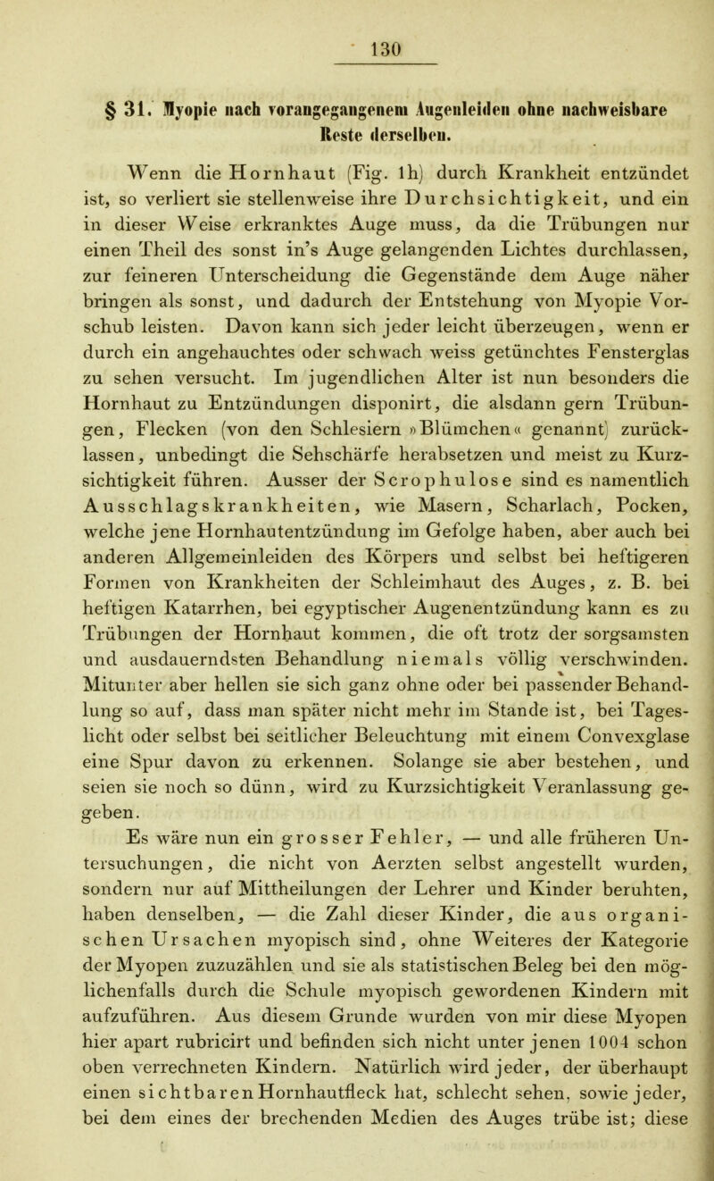 § 31. Myopie nach vorangegangenem Augenleiden ohne nachweisbare Reste derselben. Wenn die Hornhaut (Fig. lh) durch Krankheit entzündet ist, so verliert sie stellenweise ihre Durchsichtigkeit, und ein in dieser Weise erkranktes Auge muss, da die Trübungen nur einen Theil des sonst in's Auge gelangenden Lichtes durchlassen, zur feineren Unterscheidung die Gegenstände dem Auge näher bringen als sonst, und dadurch der Entstehung von Myopie Vor- schub leisten. Davon kann sich jeder leicht überzeugen, wenn er durch ein angehauchtes oder schwach weiss getünchtes Fensterglas zu sehen versucht. Im jugendlichen Alter ist nun besonders die Hornhaut zu Entzündungen disponirt, die alsdann gern Trübun- gen, Flecken (von den Schlesiern »Blümchen« genannt) zurück- lassen , unbedingt die Sehschärfe herabsetzen und meist zu Kurz- sichtigkeit führen. Ausser der Scrophulose sind es namentlich Ausschlagskrankheiten, wie Masern, Scharlach, Pocken, welche jene Hornhautentzündung im Gefolge haben, aber auch bei anderen Allgemeinleiden des Körpers und selbst bei heftigeren Formen von Krankheiten der Schleimhaut des Auges, z. B. bei heftigen Katarrhen, bei egyptischer Augenentzündung kann es zu Trübungen der Hornhaut kommen, die oft trotz der sorgsamsten und ausdauerndsten Behandlung niemals völlig verschwinden. Mitunter aber hellen sie sich ganz ohne oder bei passender Behand- lung so auf, dass man später nicht mehr im Stande ist, bei Tages- licht oder selbst bei seitlicher Beleuchtung mit einem Convexglase eine Spur davon zu erkennen. Solange sie aber bestehen, und seien sie noch so dünn, wird zu Kurzsichtigkeit Veranlassung ge- geben. Es wäre nun ein grosser Fehler, — und alle früheren Un- tersuchungen, die nicht von Aerzten selbst angestellt wurden, sondern nur auf Mittheilungen der Lehrer und Kinder beruhten, haben denselben, — die Zahl dieser Kinder, die aus organi- schen Ursachen myopisch sind, ohne Weiteres der Kategorie der Myopen zuzuzählen und sie als statistischen Beleg bei den mög- lichenfalls durch die Schule myopisch gewordenen Kindern mit aufzuführen. Aus diesem Grunde wurden von mir diese Myopen hier apart rubricirt und befinden sich nicht unter jenen 1004 schon oben verrechneten Kindern. Natürlich wird jeder, der überhaupt einen si chtbaren Hornhautfleck hat, schlecht sehen, sowie jeder, bei dem eines der brechenden Medien des Auges trübe ist; diese