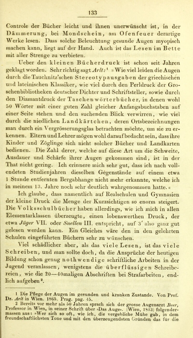 Controle der Bücher leicht und ihnen unerwünscht ist, in der Dämmerung, bei Mondschein, am Ofenfeuer derartige Werke lesen. Dass solche Beleuchtung gesunde Augen myopisch machen kann, liegt auf der Hand. Auch ist das Lesen im Bette mit aller Strenge zu verbieten. Ueber den kleinen Bücher druck ist schon seit Jahren geklagt worden. Sehr richtig sagt Arlt:1 »Wie viel leiden die Augen durch dieTauclmitz'schen Stereotyp ausgaben der griechischen und lateinischen Klassiker, wie viel durch den Perldruck der Gro- schenbibliotheken deutscher Dichter und Schriftsteller, sowie durch den Diamantdruck der Taschenwörterbücher, in denen wohl 50 Wörter mit einer guten Zahl gleicher Anfangsbuchstaben auf einer Seite stehen und den suchenden Blick verwirren, wie viel durch die niedlichen Landkärtchen, deren Ortsbezeichnungen man durch ein Vergrösserungsglas betrachten möchte, um sie zu er- kennen . Eltern und Lehrer mögen wohl darauf bedacht sein, dass ihre Kinder und Zöglinge sich nicht solcher Bücher und Landkarten bedienen. Die Zahl derer, welche auf diese Art um die Sehweite, Ausdauer und Schärfe ihrer Augen gekommen sind, ist in der That nicht gering. Ich erinnere mich sehr gut, dass ich nach voll- endeten Studienjahren dieselben Gegenstände auf einem etwa 1 Stunde entfernten Bergabhange nicht mehr erkannte, welche ich in meinem 13. Jahre noch sehr deutlich wahrgenommen hatte. « Ich glaube, dass namentlich auf Realschulen und Gymnasien der kleine Druck die Menge der Kurzsichtigen so enorm steigert. Die Volksschulbücher haben allerdings, wie ich mich in allen Elementarklassen überzeugte, einen lobenswerthen Druck, der etwa Jäger VII. oder Snellen III. entspricht, auf 3' also ganz gut gelesen werden kann. Ein Gleiches wäre den in den gelehrten Schulen eingeführten Büchern sehr zu wünschen. Viel schädlicher aber, als das viele Lesen, ist das viele Schreiben, und man sollte doch, da die Ansprüche der heutigen Bildung schon genug noth wendige schriftliche Arbeiten in der Jugend veranlassen, wenigstens die überflüssigen Schreibe- reien, wie die 20—4Omaligen Abschriften bei Strafarbeiten, end- lich aufgeben 2. 1 Die Pflege der Augen im gesunden und kranken Zustande. Von Prof. Dr. Arlt in Wien. 1865. Prag. pag. 45. 2 Bereits vor mehr als 50 Jahren sprach sich der grosse Augenarzt Beer, Professor in Wien, in seiner Schrift über »Das Auge«. (Wien, 1813) folgen der- massen aus: »Wer sich so oft, wie ich, die vergebliche Mühe gab, in dem freundschaftlichsten Tone und mit den überzeugendsten Gründen das für die