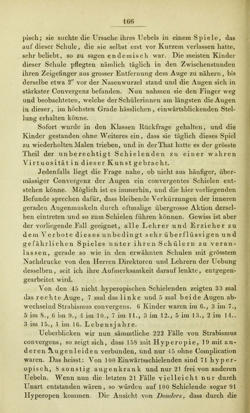 pisch; sie suchte die Ursache ihres Hebels in einem Spiele, das auf dieser Schule, die sie selbst erst vor Kurzem verlassen hatte, sehr beliebt, so zu sagen endemisch war. Die meisten Kinder dieser Schule pflegten nämlich täglich in den Zwischenstunden ihren Zeigefinger aus grosser Entfernung dem Auge zu nähern , bis derselbe etwa 2 vor der Nasenwurzel stand und die Augen sich in stärkster Convergenz befanden. Nun nahinen sie den Finger weg und beobachteten, welche der Schülerinnen am längsten die Augen in dieser, im höchsten Grade hässlichen, einwärtsblickenden Stel- lung erhalten könne. Sofort wurde in den Klassen Rückfrage gehalten, und die Kinder gestanden ohne Weiteres ein, dass sie täglich dieses Spiel zu wiederholten Malen trieben, und in derThat hatte es der grösste Theil der unberechtigt Schielenden zu einer wahren Virtuosität in dieser Kunst gebracht. Jedenfalls liegt die Frage nahe, ob nicht aus häufiger, über- mässiger Convergenz der Augen ein convergentes Schielen ent- stehen könne. Möglich ist es immerhin, und die hier vorliegenden Befunde sprechen dafür, dass bleibende Verkürzungen der inneren geraden Augenmuskeln durch oftmalige übergrosse Aktion dersel- ben eintreten und so zum Schielen führen können. Gewiss ist aber der vorliegende Fall geeignet, alle Lehrer und Erzieher zu dem Verbote dieses unbedingt sehr überflüssigen und gefährlichen Spieles unter ihren Schülern zu veran- lassen, gerade so wie in den erwähnten Schulen mit grösstem Nachdrucke von den Herren Direktoren und Lehrern der Uebung desselben, seit ich ihre Aufmerksamkeit darauf lenkte, entgegen- gearbeitet wird. Von den 45 nicht hyperopischen Schielenden zeigten 33 mal das rechte Auge, 7 mal das linke und 5 mal beide Augen ab- wechselnd Strabismus convergens. 6 Kinder waren im 6., 3 im 7., 5 im 8., 6 im 9., 4 im 10., 7 im 11., 3 im 12., 5 im 13., 2 im 14.. 3 im 15., 1 im 16. Lebensjahre. Ueberblicken wir nun sämmtliche 222 Fälle von Strabismus convergens, so zeigt sich, dass 158 mit Hyperopie, 19 mit an- deren Augenleiden verbunden, und nur 4 5 ohne Complication waren. Dasheisst: Von 100 Einwärtsschielenden sind 71 hyper- opisch, 8 sonstig augenkrank und nur 21 frei von anderen Uebeln. Wenn nun die letzten 21 Fälle vielleicht nur durch Unart entstanden wären, so würden auf 100 Schielende sogar 91 Hyperopen kommen. Die Ansicht von Donders, dass durch die