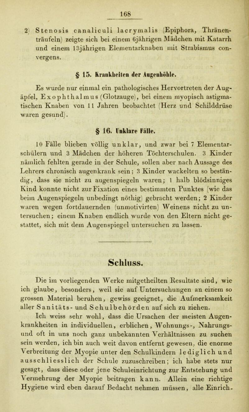 2) Stenosis canaliculi lacrymalis (Epiphora, Thränen- träufeln) zeigte sich bei einem 6jährigen Mädchen mit Katarrh und einem 13jährigen Elementarknaben mit Strabismus con- vergens. § 15. Krankheiten der Augenhöhle. Es wurde nur einmal ein pathologisches Hervortreten der Aug- äpfel, Exophthalmus (Glotzauge), bei einem myopisch astigma- tischen Knaben von 11 Jahren beobachtet (Herz und Schilddrüse waren gesund). § 16. Unklare Fälle. 10 Fälle blieben völlig unklar, und zwar bei 7 Elementar- schülern und 3 Mädchen der höheren Töchterschulen. 3 Kinder nämlich fehlten gerade in der Schule, sollen aber nach Aussage des Lehrers chronisch augenkrank sein; 3 Kinder wackelten so bestän- dig, dass sie nicht zu augenspiegeln waren; l halb blödsinniges Kind konnte nicht zur Fixation eines bestimmten Punktes (wie das beim Augenspiegeln unbedingt nöthig) gebracht werden; 2 Kinder waren wegen fortdauernden (unmotivirten) Weinens nicht zu un- tersuchen ; einem Knaben endlich wurde von den Eltern nicht ge- stattet, sich mit dem Augenspiegel untersuchen zu lassen. Schluss. Die im vorliegenden Werke mitgetheilten Resultate sind, wie ich glaube, besonders, weil sie auf Untersuchungen an einem so grossen Material beruhen, gewiss geeignet, die Aufmerksamkeit aller Sanitäts - und Schulbehörden auf sich zu ziehen. Ich weiss sehr wohl, dass die Ursachen der meisten Augen- krankheiten in individuellen, erblichen, Wohnungs-, Nahrungs- und oft in uns noch ganz unbekannten Verhältnissen zu suchen sein werden, ich bin auch weit davon entfernt gewesen, die enorme Verbreitung der Myopie unter den Schulkindern lediglich und ausschliesslich der Schule zuzuschreiben; ich habe stets nur gesagt, dass diese oder jene Schuleinrichtung zur Entstehung und Vermehrung der Myopie beitragen kann. Allein eine richtige Hygiene wird eben darauf Bedacht nehmen müssen, alle Einrich-