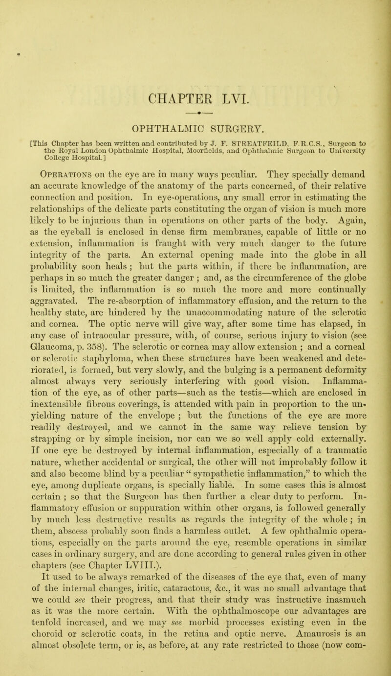 CHAPTEE LVI. OPHTHALMIC SURGERY. [This Chapter has been written and contributed by J. F. STREATFEILD, F.R.C.S., Surgeon to the Royal London Ophthalmic Hospital, Moorfields, and Ophthalmic Surgeon to University College Hospital. ] Operations on the eye are in many ways peculiar. They specially demand an accurate knowledge of the anatomy of the parts concerned, of their relative connection and position. In eye-023erations, any small error in estimating the relationships of the delicate parts constituting the organ of vision is much more likely to be injurious than in operations on other parts of the body. Again, as the eyeball is enclosed in dense firm membranes, capable of little or no extension, inflammation is fraught with very much danger to the future integrity of the parts. An external opening made into the globe in all probability soon heals ; but the parts within, if there be inflammation, are perhaps in so much the greater danger ; and, as the circumference of the globe is limited, the inflammation is so much the more and more continually aggravated. The re-absorption of inflammatory effusion, and the return to the healthy state, are hindered by the unaccommodating nature of the sclerotic and cornea. The optic nerve will give way, after some time has elapsed, in any case of intraocular pressure, with, of course, serious injury to vision (see Glaucoma, p. 358). The sclerotic or cornea may allow extension ; and a corneal or sclerotic staphyloma, when these structures have been weakened and dete- riorated, is formed, but very slowly, and the bulging is a permanent deformity almost always very seriously interfering with good vision. Inflamma- tion of the eye, as of other parts—such as the testis—which are enclosed in inextensible fibrous coverings, is attended with pain in proportion to the un- jdelding nature of the envelope ; but the functions of the eye are more readily destroyed, and we cannot in the same way relieve tension by straj)ping or by simple incision, nor can we so well apply cold externally. If one eye be destroyed by intenial inflammation, especially of a traumatic nature, whether accidental or surgical, the other will not improbably follow it and also become blind by a peculiar  sympathetic inflammation, to which the eye, among duplicate organs, is specially liable. In some cases this is almost certain ; so that the Surgeon has then further a clear duty to perform. In- flammatory effusion or suppuration within other organs, is followed generally by much less destructive results as regards the integrity of the whole; in them, abscess probably soon finds a harmless outlet. A few ophthalmic opera- tions, especially on the parts around the eye, resemble operations in similar cases in ordinary surgery, and are done according to general rules given in other chapters (see Chapter LVIIL). It used to be always remarked of the diseases of the eye that, even of many of the internal changes, iritic, cataractous, &c., it was no small advantage that we could see their progress, and that their study was instructive inasmuch as it was the more certain. With the ophthalmoscope our advantages are tenfold increased, and we may see morbid processes existing even in the choroid or sclerotic coats, in the retina and optic nerve. Amaurosis is an almost obsolete term, or is, as before, at any rate restricted to those (now com-