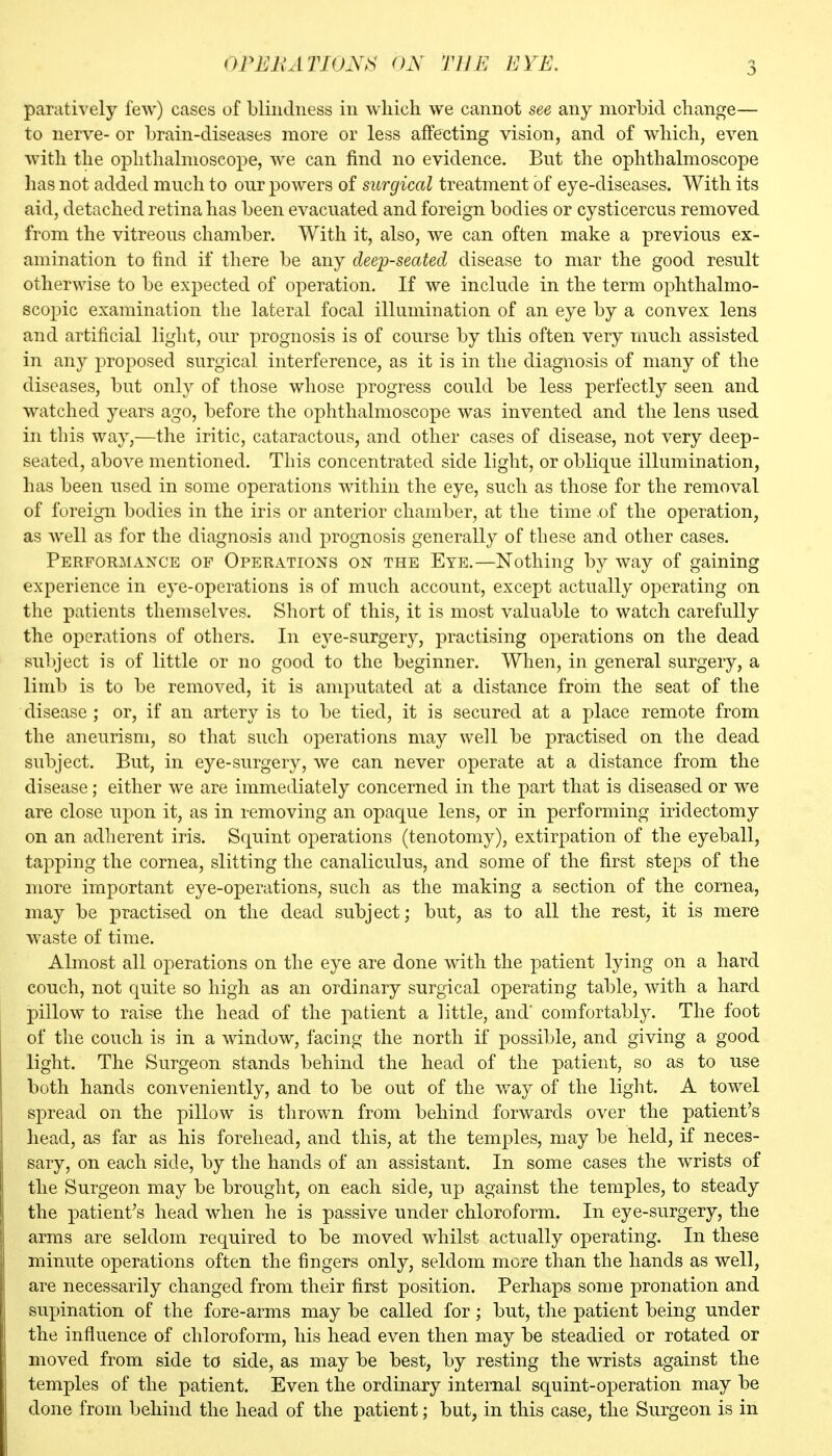 paratively few) cases of blindness in which we cannot see any morbid change— to nerve- or brain-diseases more or less affecting vision, and of which, even with the ophthalmoscope, we can find no evidence. But the ophthalmoscope has not added much to our powers of surgical treatment of eye-diseases. With its aid, detached retina has been evacuated and foreign bodies or cysticercus removed from the vitreous chamber. With it, also, we can often make a previous ex- amination to find if there be any deep-seated disease to mar the good result otherwise to be expected of operation. If we include in the term ophthalmo- scopic examination the lateral focal illumination of an eye by a convex lens and artificial light, our prognosis is of course by this often very much assisted in any proposed surgical interference, as it is in the diagnosis of many of the diseases, but only of those whose progress could be less perfectly seen and watched years ago, before the ophthalmoscope was invented and the lens used in this way,—the iritic, cataractous, and other cases of disease, not very deep- seated, above mentioned. This concentrated side light, or oblique illumination, has been used in some operations within the eye, such as those for the removal of foreign bodies in the iris or anterior chamber, at the time of the operation, as Avell as for the diagnosis and prognosis generally of these and other cases. Performance of Operations on the Eye.—Nothing by way of gaining experience in eye-operations is of much account, except actually operating on the patients themselves. Sliort of this, it is most valuable to watch carefully the operations of others. In eye-surgery, practising operations on the dead su])ject is of little or no good to the beginner. When, in general surgery, a limb is to be removed, it is amputated at a distance froin the seat of the disease; or, if an artery is to be tied, it is secured at a place remote from the aneurism, so that such operations may well be practised on the dead subject. But, in eye-surgery, we can never operate at a distance from the disease; either we are immediately concerned in the part that is diseased or we are close upon it, as in removing an opaque lens, or in performing iridectomy on an adherent iris. Squint operations (tenotomy), extirpation of the eyeball, tapping the cornea, slitting the canaliculus, and some of the first steps of the more important eye-operations, such as the making a section of the cornea, may be practised on the dead subject; but, as to all the rest, it is mere waste of time. Almost all operations on the eye are done with the patient lying on a hard couch, not quite so high as an ordinary surgical operating table, with a hard pillow to raise the head of the patient a little, and' comfortably. The foot of the couch is in a window, facing the north if possible, and giving a good light. The Surgeon stands behind the head of the patient, so as to use both hands conveniently, and to be out of the way of the light. A towel spread on the pillow is thrown from behind forwards over the patient's head, as far as his forehead, and this, at the temples, may be held, if neces- sary, on each side, by the hands of an assistant. In some cases the wrists of the Surgeon may be brought, on each side, up against the temples, to steady the patient^s head when he is passive under chloroform. In eye-surgery, the arms are seldom required to be moved whilst actually operating. In these minute operations often the fingers only, seldom more than the hands as well, are necessarily changed from their first position. Perhaps some pronation and supination of the fore-arms may be called for; but, the patient being under the influence of chloroform, his head even then may be steadied or rotated or moved from side to side, as may be best, by resting the wrists against the temples of the patient. Even the ordinary internal squint-operation may be done from behind the head of the patient; but, in this case, the Surgeon is in