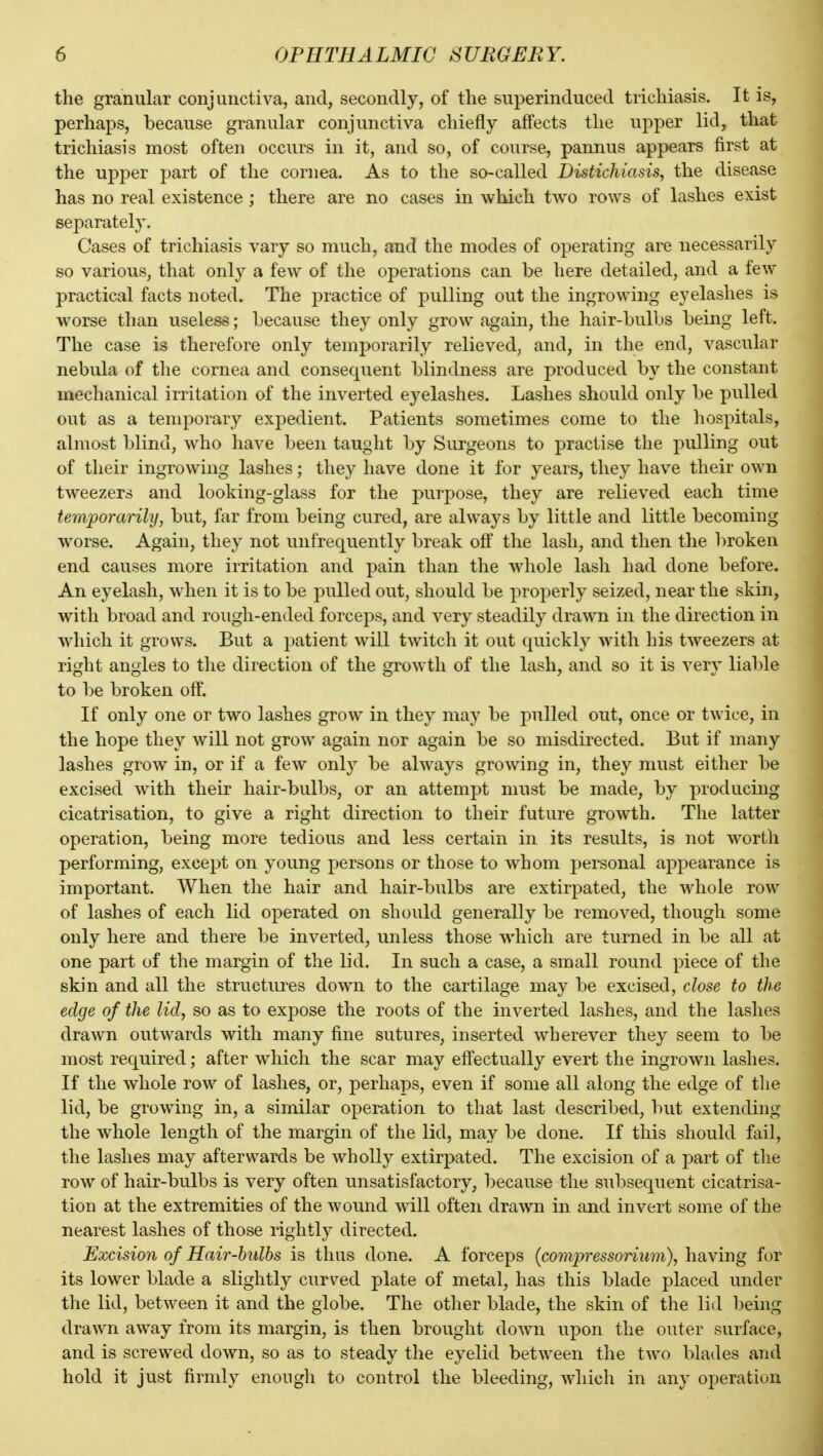 the granular conjunctiva, and, secondly, of the superinduced trichiasis. It is, perhaps, because granular conjunctiva chiefly affects the upper lid, that trichiasis most often occurs in it, and so, of course, pannus appears first at the upper part of the cornea. As to the so-called Distichiasis, the disease has no real existence; there are no cases in which two rows of lashes exist separately. Cases of trichiasis vary so much, and the modes of operating are necessarily so various, that only a few of the operations can be here detailed, and a few practical facts noted. The practice of pulling out the ingrowing eyelashes is worse than useless; because they only grow again, the hair-bulbs being left. The case is therefore only temporarily relieved, and, in the end, vascular nebula of the cornea and consequent blindness are produced by the constant mechanical irritation of the inverted eyelashes. Lashes should only be pulled out as a temporary expedient. Patients sometimes come to the hospitals, almost blind, who have been tauglit by Surgeons to practise the pulling out of their ingrowing lashes; they have done it for years, they have their own tweezers and looking-glass for the purpose, they are relieved each time temporarily, but, far from being cured, are always by little and little becoming worse. Again, they not unfrequently break off the lash, and then the broken end causes more irritation and pain than the whole lash had done before. An eyelash, when it is to be pulled out, should be properly seized, near the skin, with broad and rough-ended forceps, and very steadily drawn in the direction in which it grows. But a patient will twitch it out quickly with his tweezers at right angles to the direction of the growth of the lash, and so it is very liable to be broken off. If only one or two lashes grow in they may be pulled out, once or twice, in the hope they will not grow again nor again be so misdirected. But if many lashes grow in, or if a few only be always growing in, they must either be excised with their hair-bulbs, or an attempt must be made, by producing cicatrisation, to give a right direction to their future growth. The latter operation, being more tedious and less certain in its results, is not worth performing, except on young persons or those to whom personal appearance is important. When the hair and hair-bulbs are extirpated, the whole row of lashes of each lid operated on should generally be removed, though some only here and there be inverted, unless those which are turned in be all at one part of the margin of the lid. In such a case, a small round piece of the skin and all the structures down to the cartilage may be excised, close to the edge of the lid, so as to expose the roots of the inverted lashes, and the lashes drawn outwards with many fine sutures, inserted wherever they seem to be most required; after which the scar may effectually evert the ingrown lashes. If the whole row of lashes, or, perhaps, even if some all along the edge of the lid, be growing in, a similar operation to that last described, but extending the whole length of the margin of the lid, may be done. If this should fail, the lashes may afterwards be wholly extirpated. The excision of a part of the row of hair-bulbs is very often unsatisfactory, because the subsequent cicatrisa- tion at the extremities of the wound will often drawn in and invert some of the nearest lashes of those rightly directed. Excision of Hair-hulhs is thus done. A forceps (compressorium), having for its lower blade a slightly curved plate of metal, has this blade placed under the lid, between it and the globe. The other blade, the skin of the lid being drawn away from its margin, is then brought down upon the outer surface, and is screwed down, so as to steady the eyelid between the two blades and hold it just firmly enough to control the bleeding, which in any operation