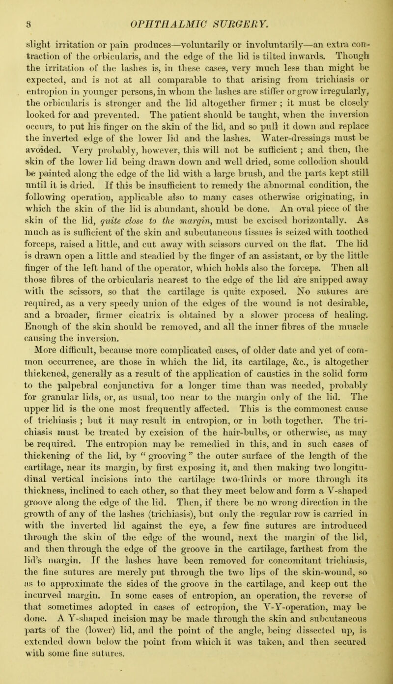 slight irritation or pain produces—voluntarily or involuntarily—an extra con- traction of the orMcalaris, and tlie edge of the lid is tilted inwards. Though the irritation of the lashes is, in these cases, very much less than might he expected, and is not at all comparable to that arising from trichiasis or entropion in younger persons, in whom the lashes are stiffer or grow irregularly, the orbicularis is stronger and the lid altogether firmer ; it must be closely looked for and prevented. The patient should be taught, wdien the inversion occurs, to put his finger on the skin of the lid, and so pull it down and replace the inverted edge of the lower lid and the lashes. Water-dressings must be avoided. Very probably, however, this will not be sufficient ; and then, the skin of the lower lid being drawn do^vn and well dried, some collodion should be painted along the edge of the lid with a large brush, and the parts kept still until it is dried. If this be insufficient to remedy the abnormal condition, the following operation, applicable atso to many cases otherwise originating, in which the skin of the lid is abundant, should be done. An oval piece of the skin of the lid, quite close to tlu margin, must be excised horizontally. As much as is sufficient of the skin and subcutaneous tissues is seized with toothed forceps, raised a little, and cut away with scissors curved on the flat. The lid is drawn open a little and steadied by the finger of an assistant, or by the little finger of the left hand of the operator, wdiich holds also the forceps. Then all those fibres of the orbicularis nearest to the edge of the lid are snipped away with the scissors, so that the cartilage is quite exposed. No sutures are required, as a very speedy union of the edges of the wound is not desirable^ and a broader, firmer cicatrix is obtained by a slower process of healing. Enough of the skin should be removed, and all the inner fibres of the muscle causing the inversion. More difficult, because more complicated cases, of older date and yet of com- mon occurrence, are those in which the lid, its cartilage, &c., is altogether thickened, generally as a result of the application of caustics in the solid fonn to the palpebral conjunctiva for a longer time than was needed, probably for granular lids, or, as usual, too near to the margin only of the lid. The upper lid is the one most frequently affected. This is the commonest cause of trichiasis ; but it may result in entropion, or in both together. The tri- chiasis must be treated by excision of the hair-bulbs, or otherwise, as may be required. The entropion may be remedied in this, and in such cafses of thickening of the lid, by  grooving  the outer surface of the length of the cartilage, near its margin, by first exposing it, and then making two longitu- dinal vertical incisions into the cartilage two-thiKls or more through its thickness, inclined to each other, so that they meet below and form a V-shaped groove along the edge of the lid. Then, if there be no wrong direction in the growth of any of the lashes (trichiasis), but only the regular row is carried in with the inverted lid against the eye, a few fine sutures are introduced through the skin of the edge of the wound, next the margin of the lid, and then through the edge of the groove in the cartilage, farthest from the lid's margin. If the lashes have been removed for concomitant trichiasis, the fine sutures are merely put through the two lips of the skin-wound, so as to approximate the sides of the groove in the cartilage, and keep out the incurved margin. In some cases of entro23ion, an operation, the reverse of that sometimes adopted in cases of ectropion, the V-Y-operation, may be done. A Y-shaped incision may be made through the skin and subc^itaneous parts of the (lower) lid, and the point of the angle, being dissected up, is extended down below the jxjint from which it was taken, and then secured with some fine sutures.