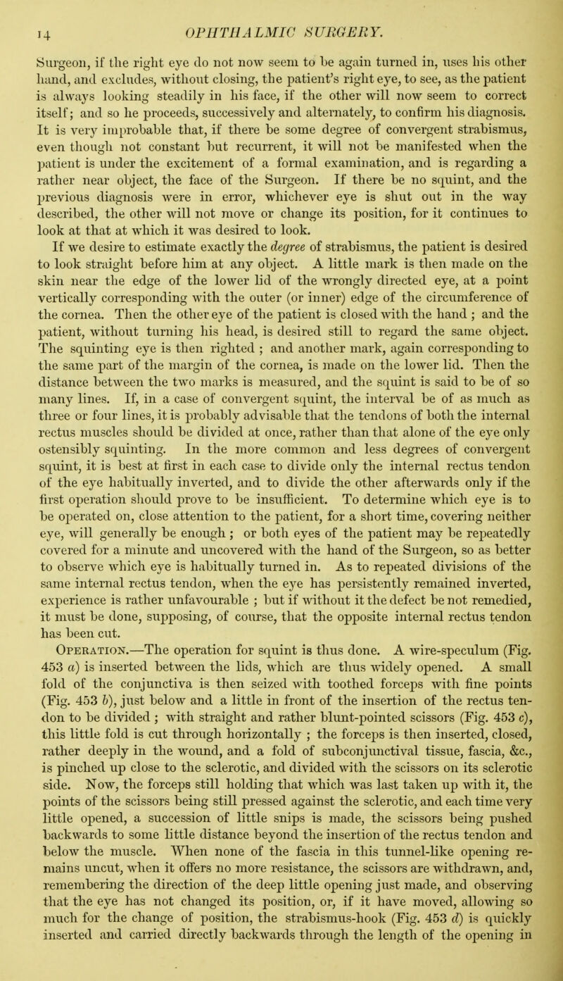 Surgeon, if the right eye do not now seem to be again turned in, uses his other hand, and ex chides, without closing, the patient's riglit eye, to see, as the patient is always looking steadily in his face, if the other will now seem to correct itself; and so he proceeds, successively and alternately, to confirm his diagnosis. It is very improbable that, if there be some degree of convergent strabismus, even though not constant but recurrent, it will not be manifested when the patient is under the excitement of a formal examination, and is regarding a rather near object, the face of the Surgeon. If there be no squint, and the previous diagnosis were in error, whichever eye is shut out in the way described, the other will not move or change its position, for it continues to look at that at which it was desired to look. If we desire to estimate exactly the degree of strabismus, the patient is desired to look straight before him at any object. A little mark is then made on the skin near the edge of the lower lid of the wrongly directed eye, at a point vertically corresponding with the outer (or inner) edge of the circumference of the cornea. Then the other eye of the patient is closed with the hand ; and the patient, without turning his head, is desired still to regard the same object. The squinting eye is then righted ; and another mark, again corresponding to the same part of the margin of the cornea, is made on the lower lid. Then the distance between the two marks is measured, and the squint is said to be of so many lines. If, in a case of convergent squint, the interval be of as much as three or four lines, it is probably advisable that the tendons of both the internal rectus muscles should be divided at once, rather than that alone of the eye only ostensibly squinting. In the more common and less degrees of convergent squint, it is best at first in each case to divide only the internal rectus tendon of the eye habitually inverted, and to divide the other afterwards only if the first operation should prove to be insufficient. To determine which eye is to be operated on, close attention to the patient, for a short time, covering neither eye, will generally be enough ; or both eyes of the patient may be repeatedly covered for a minute and imcovered with the hand of the Surgeon, so as better to observe which eye is habitually turned in. As to repeated divisions of the same internal rectus tendon, when the eye has persistently remained inverted, experience is rather unfavourable ; but if without it the defect be not remedied, it must be done, supposing, of course, that the opposite internal rectus tendon has been cut. Operation.—The operation for squint is thus done. A wire-speculum (Fig. 453 a) is inserted between the lids, which are thus widely opened. A small fold of the conjunctiva is then seized with toothed forceps with fine points (Fig. 453 5), just below and a little in front of the insertion of the rectus ten- don to be divided ; with straight and rather blunt-pointed scissors (Fig. 453 c), this little fold is cut through horizontally ; the forceps is then inserted, closed, rather deeply in the wound, and a fold of subconjunctival tissue, fascia, &c., is pinched up close to the sclerotic, and divided with the scissors on its sclerotic side. Now, the forceps still holding that which was last taken up with it, the points of the scissors being still pressed against the sclerotic, and each time very little opened, a succession of little snips is made, the scissors being pushed backwards to some little distance beyond the insertion of the rectus tendon and below the muscle. When none of the fascia in this tunnel-like opening re- mains uncut, when it offers no more resistance, the scissors are withdrawn, and, remembering the direction of the deep little opening just made, and observing that the eye has not changed its position, or, if it have moved, allowing so much for the change of position, the strabismus-hook (Fig. 453 d) is quickly inserted and carried directly backwards through the length of the opening in