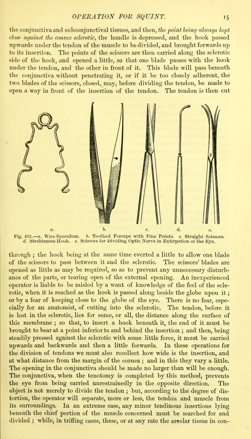 the conjunctiva and subconjunctival tissues, and then, the point being always kept dose against the convex sclerotic., the handle is depressed, and the hook passed upwards under the tendon of the muscle to be divided, and brought forwards up to its insertion. The points of the scissors are then carried along the sclerotic side of the hook, and opened a little, so that one blade passes with the hook under the tendon, and the other in front of it. This blade will pass beneath the conjunctiva without penetrating it, or if it be too closely adherent, the two blades of the scissors, closed, may, before dividing the tendon, be made to open a way in front of the insertion of the tendon. The tendon is then cut a. h. c. d. e. Fig. 453.—a. Wire-Speculum, b. Toothed Forceps with Fine Points, c. Straight Scissors. d. Strabismus-Hook. e. Scissors for Dividing Optic Nerve in Extirpation of the Eye. through ; the liook being at the same time everted a little to allow one blade of the scissors to pass between it and the sclerotic. The scissors' blades are opened as little as may be required, so as to prevent any unnecessary disturb- ance of the parts, or tearing open of the external opening. An inexperienced operator is liable to be misled by a want of knowledge of the feel of the scle- rotic, when it is reached as the hook is passed along beside the globe upon it; or by a fear of keeping close to the globe of the eye. There is no fear, espe- cially for an anatomist, of cutting into the sclerotic. The tendon, before it is lost in the sclerotic, lies for some, or all, the distance along the surface of this membrane ; so that, to insert a hook beneath it, the end of it must be brought to bear at a point inferior to and behind the insertion ; and then, being steadily pressed against the sclerotic with some little force, it must be carried upwards and backwards and then a little forwards. In these operations for the division of tendons we must also recollect how wide is the insertion, and at what distance from the margin of the cornea ; and in this they vary a little. The opening in the conjunctiva should be made no larger than will be enough. The conjunctiva, when the tenotomy is completed by this method, prevents the eye from being carried unrestrainedly in the opposite direction. The object is not merely to divide the tendon ; but, according to the degree of dis- tortion, the operator will separate, more or less, the tendon and muscle from its surroundings. In an extreme case, any minor tendinous insertions lying beneath the chief portion of the muscle concerned must be searched for and divided ; while, in trifling cases, these, or at any rate the areolar tissue in con-