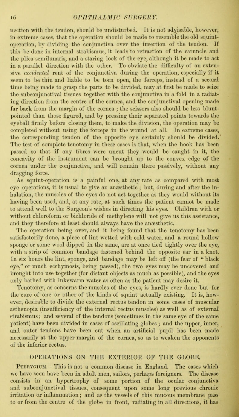 iiection witli the tendon, should be undisturbed. It is not advisable, however, in extreme cases, that the operation should be made to resemble the old squint- operation, by dividing the conjunctiva over the insertion of the tendon. If this be done in internal strabismus, it leads to retraction of the caruncle and the plica semilunaris, and a staring look of the eye, although it be made to act in a parallel direction with the other. To obviate the difficulty of an exten- sive accidental rent of the conjunctiva during the operation, especially if it seem to be thin and liable to be torn open, the forceps, instead of a second time being made to grasp the parts to be divided, may at first be made to seize the subconjunctival tissues together with the conjunctiva in a fold in a radiat- ing direction from the centre of the cornea, and the conjunctival opening made far back from the margin of the cornea ; the scissors also should be less blunt- pointed than those figured, and by pressing their separated points towards the eyeball firmly before closing them, to make the division, the operation may be completed without using the forceps in the wound at all. In extreme cases, the coiTesponding tendon of the opposite eye certainly should be divided.' The test of complete tenotomy in these cases is that, when the hook has been passed so that if any fibres were uncut they would be caught in it, the concavity of the instrument can be brouglit up to the convex edge of the cornea under the conjunctiva, and will remain there passively, without any dragging force. As squint-operation is a painful one, at any rate as compared with most eye operations, it is usual to give an anaesthetic ; but, during and after the in- halation, the muscles of the eyes do not act together as they would without its having been used, and, at any rate, at such times the patient cannot be made to attend well to the Surgeon's wishes in directing his eyes. Children with or without chloroform or bichloride of methylene will not give us this assistance, and they therefore at least should always have the anaesthetic. The operation being over, and it being found that the tenotomy has been satisfactorily done, a piece of lint wetted with cold water, and a round hollow sponge or some wool dipped in the same, are at once tied tightly over the eye, with a strip of common bandage fastened behind the opposite ear in a knot. In six hours the lint, sponge, and bandage may be left off (the fear of  black eye, or much ecchymosis, being passed), the two eyes may be uncovered and brouglit into use together (for distant objects as much as possible), and the eyes only bathed with lukewarm water as often as the patient may desire it. Tenotomy, as concerns the muscles of the eyes, is hardly ever done but for the cure of one or other of the kinds of squint actually existing. It is, how- ever, desirable to divide the external rectus tendon in some cases of muscular asthenopia (insufficiency of the internal rectus muscles) as well as of external strabismus; and several of the tendons (sometimes in the same eye of the same patient) have been divided in cases of oscillating globes ; and the ujjper, inner, and outer tendons have been cut when an artificial pupil has been made necessarily at the upper margin of the cornea, so as to weaken the opponents of the inferior rectus. OPERATIONS ON THE EXTERIOR OF THE GLOBE. Pterygium.—This is not a common disease in England. The cases which we have seen have been in adult men, sailors, perhaps foreigners. The disease consists in an hypertrophy of some portion of the ocular conjunctiva and subconjunctival tissues, consequent upon some long previous chronic irritation or inflammation; and as the vessels of this mucous membrane pass to or from the centre of the globe in front, radiating in all directions, it has