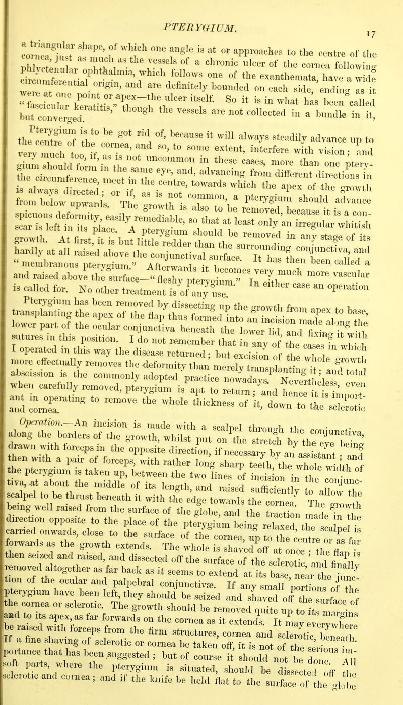 PTERYGIUM. ,7 Ln!etT f ^PP'™*- -«t- of tl,e r,h v. ^ ^« «'e vessels of a chronic ulcer of the cornea following l.M}etenular ophthalmia, which follows one of the exanthemata have a I : .rcnmferential origin, and are definitely bounded on each s^''^i ,: Pterygium is to be got rid of, because it will always steadily advance u» to ho c«-cunderence meet in the centre, towards which the aperof he ^r , h spil^'^fS^^^^^^^^^^ —-because it is a con- scar is left in its nl icp '^'''''^t'^''' «V at least only an irregular whitish  membranous pterygium  Afterwar,ls '  '^e™ called a and raised above th^sulce J^'S; eItn i:^,* i. called for. No other treatment is!/ any C' ' P^'''''' Pterygium has been removed by dissectincr im fl^o n-r.^,, f transplanting the apex of the ^a/tluis^CrifoT^^^^^^^^^^^^^^ lo ver part of the ocular conjunctiva beneath the lower lid aTfi L! itl th sutures m tins position. I do not remember that in anv of the c. el f ^ I operated in this way the disease returned; but e^cisTon of tt vl 1 more efiectually removes the deformity than meretyZVl ntt t a,f tlT ' abscission le the commonly adopt^l practice now'^days.' Ne'rfcle^ ™ when carefuUy removed, pterygium is apt to return; and hence s Ln^^^ a^drer'  '^^^-^ °f downTo^rZot ai^';;:fb;«^^=;:^^^ drawn with forceps in the opposite direction, if necessfry ^ an^a^^LIt anf t;:S:^-t:[:-i^^^^ rSf:t:i:^:tt^-,^^-^^^^^ carried onwards, close to the surface of the corr,!^,'; f ?f ' ''^^P''^ f~ls as the growUi extends. Thethot rsh 470^ at ^l^^^^^ then sei«,d and raised, and dissected off the surface of the sclerotTc 'and fanTll v removed altogether as far back as it seems to extend at its base ne ,r t ^ tion of the ocular and palpebral conjunctive. K any smaTCTon pterygium have been left, they should be seized and sL'foff^^ he cornea or sclerotic The growth should be removed quite up to t, mt^i ° laad to Its apex, as far forwards on the cornea as it extends Tt I P he ™sed witli forceps from the firm structure; c^^ea and o^o' c Sr If a fine shaving of sclerotic or cornea be taken off it is not of rt? portance that has been .suggested ; but of 001,^' sh^iM not t tZ' Tu soft parts, where the pterygium is situated, shouM be dissector off Z sclerotic and cornea; and if the knife be held flat to the surface c^^th ,I