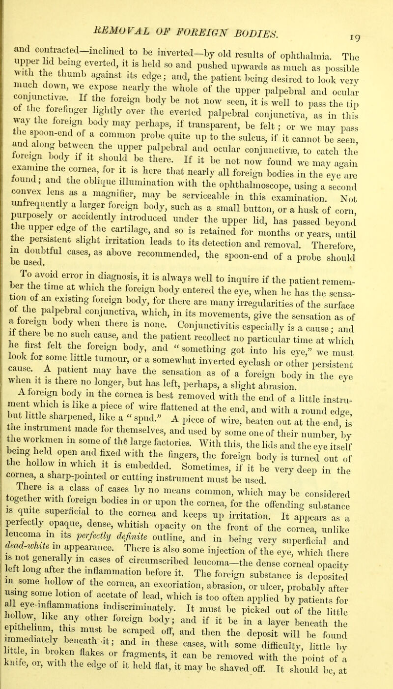 HBMOVAL OF FOREIGN BODIES ig and contraoted-inclined to be invertcd-by old results of ophthalmia. The upper lid beiug everted, it is held so and pushed upwards as much as possible with the thumb against its edge; and, the patient being desired to look very m h down, we expose nearly the whole of the upper palpebral and ocular con uuctiv<-e. If he ioreigu body be not now seen, it is well to pass the tip of th forefinger lightly over the everted palpebral conjunctiva, as in this w,^ he foreign body may perhaps, if transparent, be felt; or we mav pass the spoon-end of a common probe quite up to the sulcus, if it cannot be seen and along between the upper palpebral and ocular eonjunctivce, to catch the found !!^ t n' • ,''y - ZZl: r oWique Illumination with the ophthalmoscope, using a second convex lens as a magniher, may be serviceable in this examinatfon. Not u frequently a larger foreign body, such as a small button, or a husk of corn, purposely or accidently introduced under the upper lid, has passed beyond the upper edge of the cartilage, and so is retained for months or years, until the persistent slight irritation leads to its detection and removal. Therefore be us^ed ^ ^^^ spoon-end of a probe should To avoid error in diagnosis, it is always well to inquire if the patient remem- ber the time at which the foreign body entered the eye, when he has the sensa- tion of an existing foreign body, for there are many irregularities of the surface a fotirf f ™°™nients, give the sensation as of a foreign body when there is none. Conjunctivitis especially is a cause; and he first felt the foreign body, and something got into his eye, we must cause r?r ' T' °' a somewhat inverted eyelash or otliei persisten cause. A patient may have the sensation as of a foreign body in the eye when It IS there no longer, but has left, perhaps, a sliglit abrasion. ^ Aforeign body in the cornea is best removed with the end of a little instru- ment which IS like a piece of wire flattened at the end, and with a round edg but little sharpened, like a  spud. A piece of wire, beaten out at the end, s he instrument made for themselves, and used by some one of their number by the workmen in some of thS large factories. With this, the lids and the eye i self the hollow in which it is embedded. Sometimes, if it be very deep in the cornea, a sharp-pointed or cutting instrument must be used toJiT 'If f^'' 1 T'' may be considered oge her with foreign bodies in or upon the coi-nea, for the offending substance IS quite superficial to the cornea and keeps np irritation. It appears as a perfectly opaque, dense, whitish opacity on the^ront of the cornea, uni ke leucoma in its perfectly definite outline, and in being very superfic al and <Uad-wIate in appearance. There is also some injection of the eye, which there Jeftlonrr f/'T .--'-ribed leucoma-the dense^co'meal opac ty 1 s mf holT ^■'t'- ^^f-« The foreign substance is deposited I some ho low of the cornea, an excoriation, abrasion, or ulcer, probablv after using some lotion of acetate of lead, which is too often applied by patients for all eye-inflammations indiscriminately. It must be picked out of the little hoilovv, like any other foreign body; and if it be in a layer beneath t e epitheham this mijst be scraped off, and then the deposit will be found Urln b\ ^ ^^^^ -^^^''^ Bome difficulty, 1 tt knife, 01, with the edge of it held flat, it may be shaved off. It .should ),e at