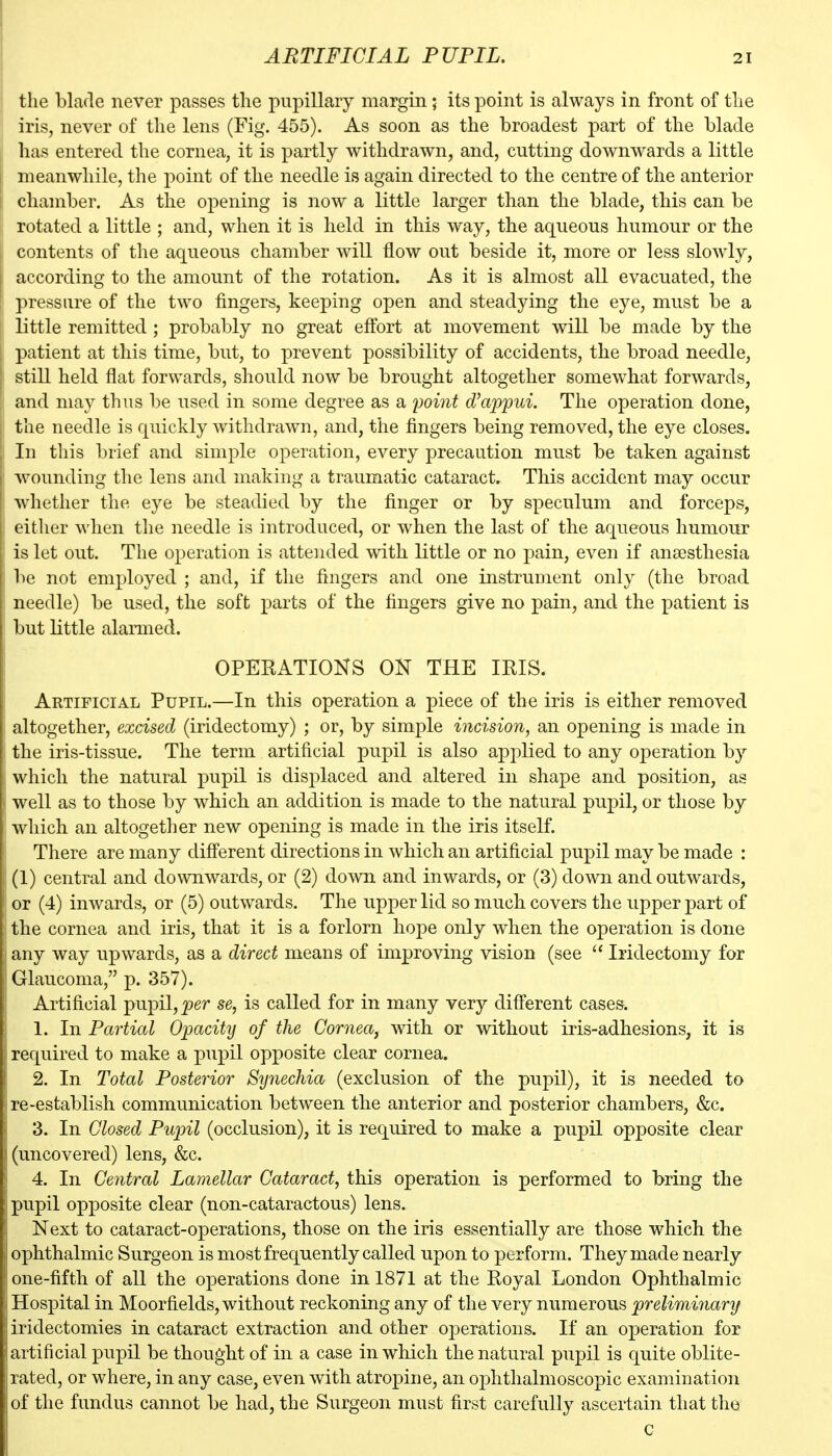 ARTIFICIAL PUPIL. the blade never passes the pupillary margin; its point is always in front of the iris, never of the lens (Fig. 455). As soon as the broadest part of the blade has entered the cornea, it is partly withdra^vn, and, cutting downwards a little meanwhile, the point of the needle is again directed to the centre of the anterior chamber. As the opening is now a little larger than the blade, this can be rotated a little ; and, when it is held in this way, the aqueous humour or the contents of the aqueous chamber will flow out beside it, more or less slowly, according to the amount of the rotation. As it is almost all evacuated, the pressure of the two fingers, keeping open and steadying the eye, must be a little remitted; probably no great effort at movement will be made by the patient at this time, but, to prevent possibility of accidents, the broad needle, still held flat forwards, should now be brought altogether somewhat forwards, and may thus be used in some degree as a point d'appui. The operation done, the needle is quickly withdrawn, and, the fingers being removed, the eye closes. In this brief and simple operation, every precaution must be taken against wounding the lens and making a traumatic cataract. This accident may occur whether the eye be steadied by the finger or by speculum and forceps, cither when the needle is introduced, or when the last of the aqueous humour is let out. The operation is attended with little or no pain, even if anaesthesia be not employed ; and, if the fingers and one instrument only (the broad needle) be used, the soft j)arts of the fingers give no pain, and the patient is but little alarmed. OPERATIONS ON THE IRIS. Artificial Pupil.—In this operation a piece of the iris is either removed altogether, excised (iridectomy) ; or, by simple incision, an opening is made in the iris-tissue. The term artificial pupil is also apjolied to any operation by which the natural pupil is displaced and altered in shape and position, as well as to those by which an addition is made to the natural pupil, or those by which an altogether new opening is made in the iris itself. There are many different directions in which an artificial pupil may be made : (1) central and downwards, or (2) down and inwards, or (3) down and outwards, or (4) inwards, or (5) outwards. The upper lid so much covers the upper part of the cornea and iris, that it is a forlorn hope only when the operation is done any way upwards, as a direct means of improving vision (see  Iridectomy for Glaucoma, p. 357). Artificial pupil, jjer se, is called for in many very different cases. 1. In Partial Opacity of the Cornea, with or without iris-adhesions, it is required to make a pupil opposite clear cornea. 2. In Total Posterior Synechia (exclusion of the pupil), it is needed to re-establish communication between the anterior and posterior chambers, &c. 3. In Closed Pupil (occlusion), it is required to make a pupil opposite clear (uncovered) lens, &c. 4. In Central Lamellar Cataract, this operation is performed to bring the pupil opposite clear (non-cataractous) lens. Next to cataract-operations, those on the iris essentially are those which the ophthalmic Surgeon is most frequently called upon to perform. They made nearly one-fifth of all the operations done in 1871 at the Royal London Ophthalmic Hospital in Moorfields, without reckoning any of the very numerous preliminary iridectomies in cataract extraction and other operations. If an operation for artificial pupil be thought of in a case in which the natural pupil is quite oblite- rated, or where, in any case, even with atropine, an ophthalmoscopic examination of the fundus cannot be had, the Surgeon must first carefully ascertain that the c