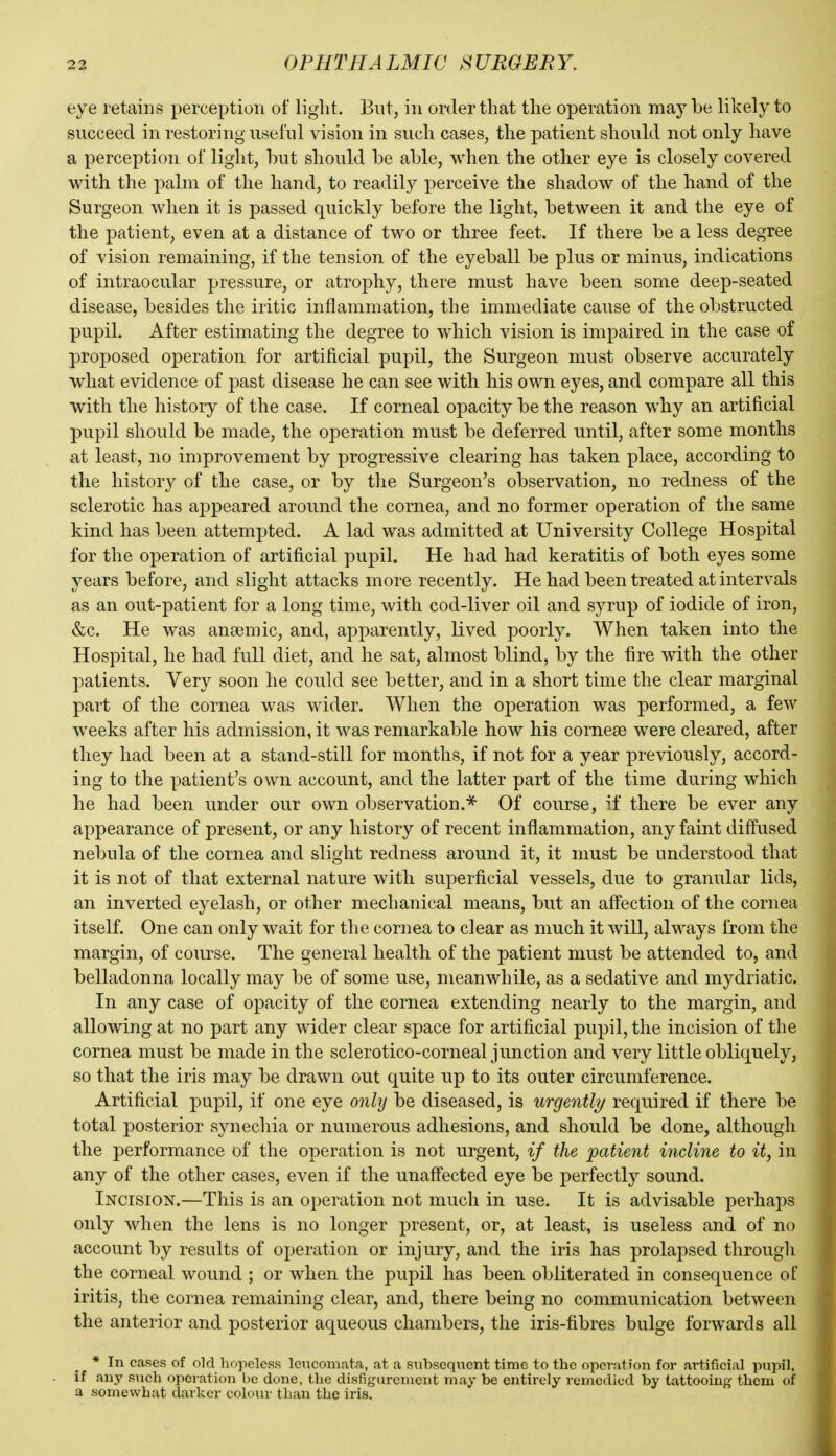 eye retains perception of light. But, in order that the operation may be likely to succeed in restoring useful vision in such cases, the patient should not only have a perception of light, hut should be able, when the other eye is closely covered with the palm of the hand, to readily perceive the shadow of the hand of the Surgeon when it is passed quickly before the light, between it and the eye of the patient, even at a distance of two or three feet. If there be a less degree of vision remaining, if the tension of the eyeball be plus or minus, indications of intraocular pressure, or atrophy, there must have been some deep-seated disease, besides the iritic inflammation, the immediate cause of the obstructed pupil. After estimating the degree to which vision is impaired in the case of proposed operation for artificial pupil, the Surgeon must observe accurately what evidence of past disease he can see with his own eyes, and compare all this with the history of the case. If corneal opacity be the reason why an artificial pupil should be made, the operation must be deferred until, after some months at least, no improvement by progressive clearing has taken place, according to the history of the case, or by the Surgeon's observation, no redness of the sclerotic has appeared around the cornea, and no former operation of the same kind has been attempted. A lad was admitted at University College Hospital for the operation of artificial pupil. He had had keratitis of both eyes some years before, and slight attacks more recently. He had been treated at intervals as an out-patient for a long time, with cod-liver oil and syrup of iodide of iron, &c. He was anaemic, and, apparently, lived poorly. When taken into the Hospital, he had full diet, and he sat, almost blind, by the fire with the other patients. Very soon he could see better, and in a short time the clear marginal part of the cornea was wider. When the operation was performed, a few weeks after his admission, it was remarkable how his cornese were cleared, after they had been at a stand-still for months, if not for a year previously, accord- ing to the patient's own account, and the latter part of the time during which he had been under our own observation.^ Of course, if there be ever any appearance of present, or any history of recent inflammation, any faint diffused nebula of the cornea and slight redness around it, it must be understood that it is not of that external nature with superficial vessels, due to granular lids, an inverted eyelash, or other mechanical means, but an affection of the cornea itself. One can only wait for the cornea to clear as much it will, always from the margin, of course. The general health of the patient must be attended to, and belladonna locally may be of some use, meanwhile, as a sedative and mydriatic. In any case of opacity of the cornea extending nearly to the margin, and allowing at no part any wider clear space for artificial pupil, the incision of the cornea must be made in the sclerotico-corneal junction and very little obliquely, so that the iris may be drawn out quite up to its outer circumference. Artificial pupil, if one eye only be diseased, is urgently required if there be total j)osterior synechia or numerous adhesions, and should be done, although the performance of the operation is not urgent, if the patient incline to it, in any of the other cases, even if the unaffected eye be perfectly sound. Incision.—This is an operation not much in use. It is advisable perhaps only when the lens is no longer present, or, at least, is useless and of no account by results of operation or injury, and the iris has prolapsed through the corneal wound ; or when the pupil has been obliterated in consequence of iritis, the cornea remaining clear, and, there being no communication between the anterior and posterior aqueous chambers, the iris-fibres bulge forwards all * In cases of old hopeless leucomata, at a subsequent time to the operation for artificial pupil, if any such operation be done, the disfigurement may be entirely remedied by tattooing them of a somewhat darker colour than the iris.