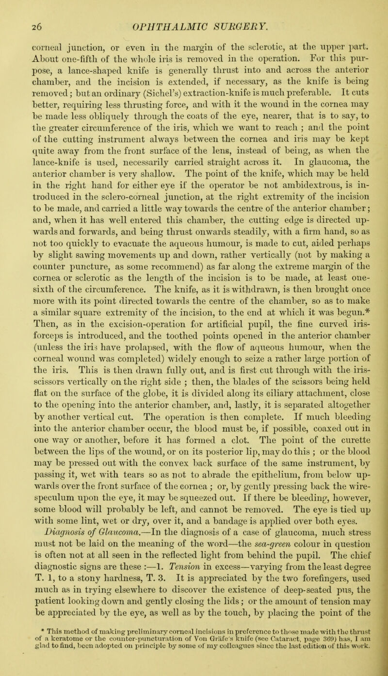 corneal junction, or even in the margin of the sclerotic, at the upper part. About one-fifth of the wliole iris is removed in the operation. For this pur- pose, a lance-shaped knife is generally thrust into and across the anterior chamber, and the incision is extended, if necessary, as the knife is being removed; but an ordinary (Sichel's) extraction-knife is much preferable. It cuts better, requiring less thrusting force, and with it the wound in the cornea may be made less obliquely through the coats of the eye, nearer, that is to say, to the greater circumference of the iris, which we want to reach ; and the point of the cutting instrument always between the cornea and iris may be kept quite away from the front surface of the lens, instead of being, as when the lance-knife is used, necessarily carried straight across it. In glaucoma, the anterior chamber is very shallow. The point of the knife, which may be held in the right hand for either eye if the operator be not ambidextrous, is in- troduced in the sclero-corneal junction, at the right extremity of the incision to be made, and carried a little way towards the centre of the anterior chamber; and, when it has well entered this chamber, the cutting edge is directed up- wards and forwards, and being thrust onwards steadily, with a firm hand, so as not too quickly to evacuate the aqueous humour, is made to cut, aided perhaps by slight sawing movements up and down, rather vertically (not by making a counter puncture, as some recommend) as far along the extreme margin of the cornea or sclerotic as the length of the incision is to be made, at least one- sixth of the circumference. The knife, as it is withdrawn, is then brought once more with its point directed towards the centre of the chamber, so as to make a similar square extremity of the incision, to the end at which it was begun.* Then, as in the excision-operation for artificial pupil, the fine curved iris- forceps is introduced, and the toothed points opened in the anterior chamber (unless the iris have prolapsed, with the flow of aqueous humour, when the corneal wound was completed) widely enough to seize a rather large portion of the iris. This is then drawn fully out, and is first cut through with the iris- scissors vertically on the right side ; then, the blades of the scissors being held flat on the surface of the globe, it is divided along its ciliary attachment, close to the opening into the anterior chamber, and, lastly, it is separated altogether by another vertical cut. The operation is then complete. If much bleeding into the anterior chamber occur, the blood must be, if possible, coaxed out in one way or another, before it has formed a clot. The point of the curette between the lips of the wound, or on its posterior lip, may do this ; or the blood may be pressed out with the convex 1:>ack surface of the same instrument, by passing it, wet with tears so as not to abrade the epithelium, from below up- wards over the front surface of the cornea ; or, by gently pressing back the wire- speculum upon the eye, it may be squeezed out. If there be bleeding, however, some blood will probably be left, and cannot be removed. The eye is tied up with some lint, wet or dry, over it, and a bandage is applied over both eyes. Diagnosis of Glaucoma.—In the diagnosis of a case of glaucoma, much stress must not be laid on the meaning of the word—the sea-green colour in question is often not at all seen in the reflected light from behind the pupil. The chief diagnostic signs are these :—1. Tension in excess—varying from the least degree T. 1, to a stony hardness, T. 3. It is appreciated by the two forefingers, used much as in trying elsewhere to discover the existence of deep-seated pus, the patient looking down and gently closing the lids; or the amount of tension may be appreciated by the eye, as well as by the touch, by placing the point of the * This method of making preliminary corneal incisions in preference to those made with the thrust of a keratome or the counter-puncturation of Von Gi-afe's knife (see Cataract, page 369) has, I am glad to find, been adopted on principle by some of my colleagues since the last edition of this work.