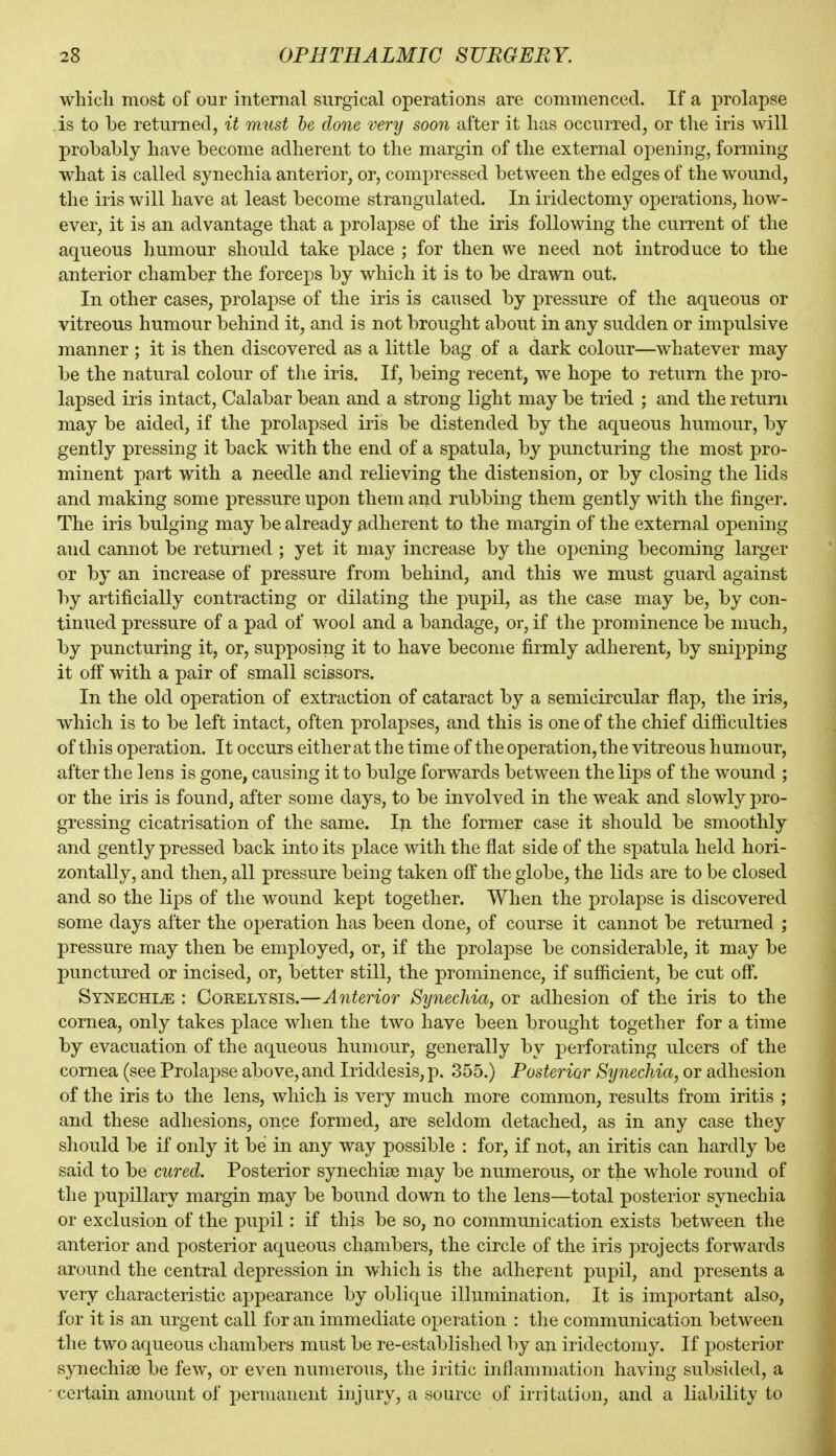 which most of our internal surgical operations are commenced. If a prolapse .is to be returned, it must he done very soon after it has occurred, or the iris will probably have become adherent to the margin of the external opening, forming what is called synechia anterior, or, compressed between the edges of the wound, the iris will have at least become strangulated. In iridectomy operations, how- ever, it is an advantage that a prolapse of the iris following the current of the aqueous humour should take place ; for then we need not introduce to the anterior chamber the forceps by which it is to be drawn out. In other cases, prolapse of the iris is caused by pressure of the aqueous or vitreous humour behind it, and is not brought about in any sudden or impulsive manner ; it is then discovered as a little bag of a dark colour—whatever may be the natural colour of tlie iris. If, being recent, we hope to return the pro- lapsed iris intact, Calabar bean and a strong light may be tried ; and the return may be aided, if the prolapsed iris be distended by the aqueous humour, by gently pressing it back with the end of a spatula, by puncturing the most pro- minent part with a needle and relieving the distension, or by closing the lids and making some pressure upon them and rubbing them gently with the finger. The iris bulging may be already adherent to the margin of the external opening and cannot be returned ; yet it may increase by the opening becoming larger or by an increase of pressure from behind, and this we must guard against by artificially contracting or dilating the pupil, as the case may be, by con- tinued pressure of a pad of wool and a bandage, or, if the prominence be much, by puncturing it, or, supposing it to have become firmly adherent, by snipping it off with a pair of small scissors. In the old operation of extraction of cataract by a semicircular flap, the iris, which is to be left intact, often prolapses, and this is one of the chief difficulties of this operation. It occurs either at th e time of the operation, the vitreous h umour, after the lens is gone, causing it to bulge forwards between the lips of the wound ; or the iris is found, after some days, to be involved in the weak and slowly pro- gressing cicatrisation of the same. In the former case it should be smoothly and gently pressed back into its place with the flat side of the spatula held hori- zontally, and then, all pressure being taken off the globe, the lids are to be closed and so the lips of the wound kept together. When the prolapse is discovered some days after the oj)eration has been done, of course it cannot be returned ; pressure may then be employed, or, if the prolapse be considerable, it may be punctured or incised, or, better still, the prominence, if sufficient, be cut off. Synechia : Gorelysis.—Anterior Synechia, or adhesion of the iris to the cornea, only takes place when the two have been brought together for a time by evacuation of the aqueous humour, generally by perforating ulcers of the cornea (see Prolapse above, and Iriddesis, p. 355.) Posterior Synechia, or adhesion of the iris to the lens, which is very much more common, results from iritis ; and these adhesions, once formed, are seldom detached, as in any case they should be if only it be in any way possible : for, if not, an iritis can hardly be said to be cured. Posterior synechice may be numerous, or the whole round of the pupillary margin may be bound down to the lens—total posterior synechia or exclusion of the pupil: if this be so, no communication exists between the anterior and posterior aqueous chambers, the circle of the iris projects forwards around the central depression in which is the adhej*ent pupil, and presents a very characteristic appearance by oblique illumination. It is important also, for it is an urgent call for an immediate operation : the communication between the two aqueous chambers must be re-established by an iridectomy. If posterior synechise be few, or even numerous, the iritic inflammation having subsided, a certain amount of permanent injury, a source of irritation, and a liability to