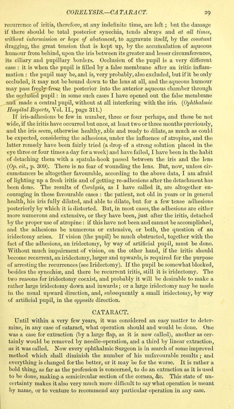 recurrence of iritis, therefore, at any indefinite time, are left ; but the damage if there should be total posterior syneciiia, tends always and at all times, without intermission or hope of abatement, to aggravate itself, by the constant dragging, the great tension that is kept up, by the accumulation of aqueous humour from behind, upon the iris between its greater and lesser circumferences, its ciliary and pupillary borders. Occlusion of the pupil is a very dilferent case : it is when the pupil is filled by a false membrane after an iritic inflam- mation : the pupil may be, and is, very probably, also excluded, but if it be only occluded, it may not be bound down to the lens at all, and the aqueous humour may pass freely fruii? the posterior into the anterior aqueous chamber through the occluded pupil: in some such cases I have opened out the false membrane and made a central pupil, without at all interfering with the iris. {Ophthalmic Hospital Reports, Vol. II., page 311.) If iris-adhesions be few in number, three or four perhaps, and these be not wide, if the iritis have occurred but once, at least two or three months previously, and the iris seem, otherwise healthy, able and ready to dilate, as much as could be expected, considering the adhesions, under the influence of atropine, and the latter remedy have been fairly tried (a drop of a strong solution placed in the eye three or four times a day for a week) and have failed, I have been in the habit of detaching them with a spatula-hook passed between the iris and the lens {Op. cit, p. 309). There is no fear of wounding the lens. But, nov/, unless cir- cumstances be altogether favourable, according to the above data, I am afraid of lighting up a fresh iritis and of getting re-adhesions after the detachment has been done. The results of Gorelysis, as I have called it, are altogether en- couraging in these favourable cases : the patient, not old in years or in general health, his iris fully dilated, and able to dilate, but for a few tense adhesions posteriorly by which it is distorted. But, in most cases, the adhesions are either more numerous and extensive, or they have been, just after the iritis, detached by the proper use of atropine : if this have not been and cannot be accomplished, and the adhesions be numerous or extensive, or both, the question of an iridectomy arises. If vision (the pupil) be much obstructed, together with the fact of the adhesions, an iridectomy, by way of artificial pupil, must be done. Without much impairment of vision, on the other hand, if the iritis should become recurrent, an iridectomy, larger and upwards, is required for the purpose of arresting the recurrences (see Iridectomy). If the pupil be somewhat blocked, besides the synechise, and there be recurrent iritis, still it is iridectomy. The two reasons for iridectomy coexist, and probably it will be desirable to make a rather large iridectomy down and inwards; or a large iridectomy may be made in the usual upward direction, and, subsequently a small iridectomy, by way of artificial pupil, in the opposite direction. CATARACT. Until within a very few years, it was considered an easy matter to deter- mine, in any case of cataract, what operation should and would be done. One was a case for extraction (by a large flap, as it is now called), another as cer- tainly would be removed by needle-operation, and a third by linear extraction, as it was called. Now every ophthalmic Surgeon is in search of some improved method which shall diminish the number of his unfavourable results ; and everything is changed for the better, or it may be for the worse. It is rather a bold thing, as far as the profession is concerned, to do an extraction as it is used to be done, making- a semicircular section of the cornea, &c. This state of un- certainty makes it also very much more difficult to say what operation is meant by name, or to venture to recommend any particular operation in any case.