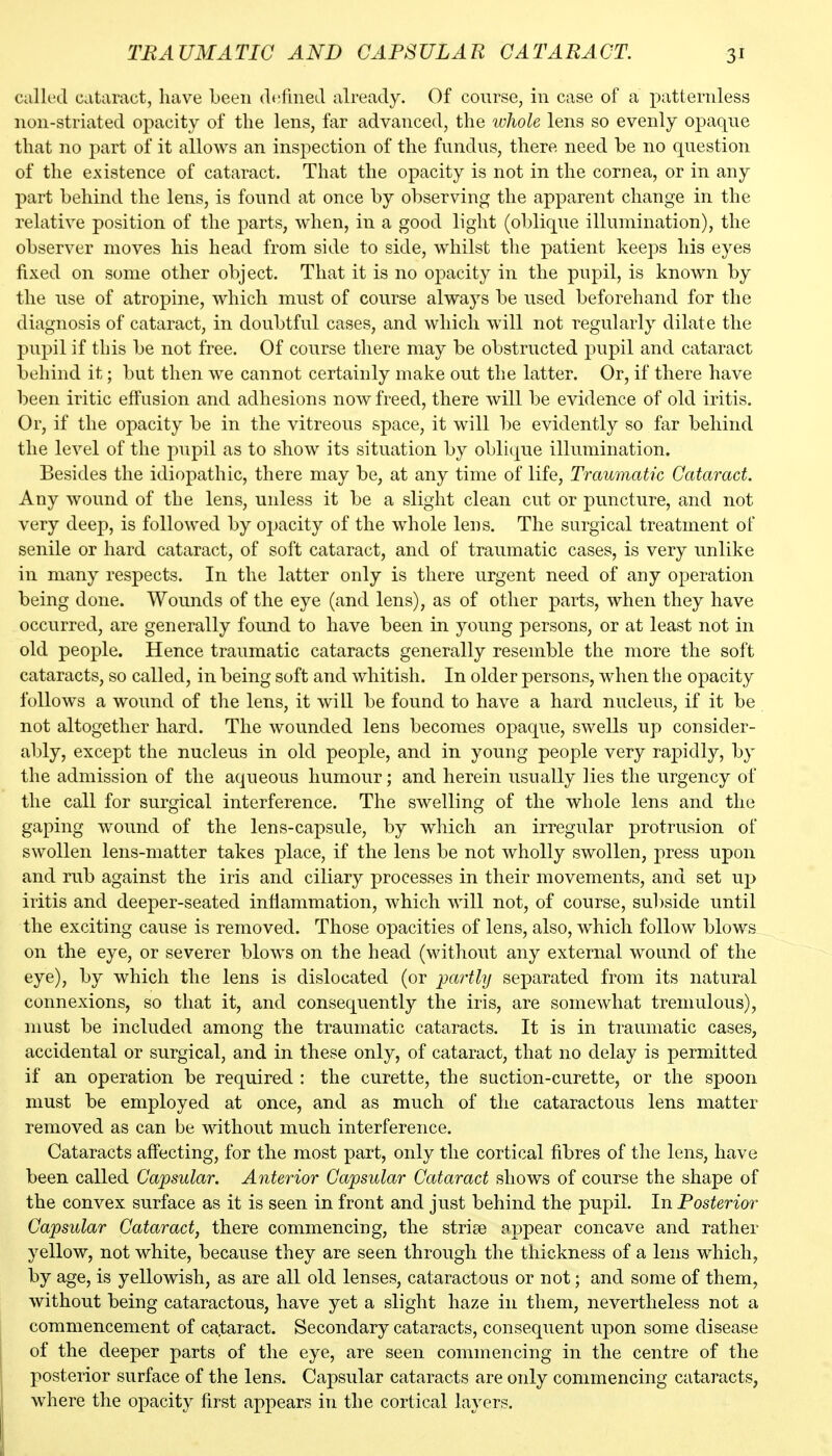 called cataract, have been defnieLl already. Of course, in case of a patternless non-striated opacity of the lens, far advanced, the whole lens so evenly opaque that no part of it allows an inspection of the fundus, there need be no question of the existence of cataract. That the opacity is not in the cornea, or in any part behind the lens, is found at once by observing the apparent change in the relative position of the parts, when, in a good light (oblique illumination), the observer moves his head from side to side, whilst the patient keeps his eyes fixed on some other object. That it is no opacity in the pupil, is known by the use of atropine, which must of course always be used beforehand for the diagnosis of cataract, in doubtful cases, and which will not regularly dilate the pupil if this be not free. Of course there may be obstructed pupil and cataract behind it; but then we cannot certainly make out the latter. Or, if there have been iritic effusion and adhesions now freed, there will be evidence of old iritis. Or, if the opacity be in the vitreous space, it will be evidently so far behind the level of the pupil as to show its situation by oblique illumination. Besides the idiopathic, there may be, at any time of life, Traumatic Cataract. Any wound of the lens, unless it be a slight clean cut or puncture, and not very deep, is followed by opacity of the whole lens. The surgical treatment of senile or hard cataract, of soft cataract, and of traumatic cases, is very unlike in many respects. In the latter only is there urgent need of any operation being done. Wounds of the eye (and lens), as of other parts, when they have occurred, are generally found to have been in young persons, or at least not in old people. Hence traumatic cataracts generally resemble the more the soft cataracts, so called, in being soft and whitish. In older persons, when the opacity follows a wound of the lens, it will be found to have a hard nucleus, if it be not altogether hard. The wounded lens becomes opaque, swells up consider- ably, except the nucleus in old people, and in young people very rapidly, by the admission of the aqueous humour; and herein usually lies the urgency of the call for surgical interference. The swelling of the whole lens and the gaping wound of the lens-capsule, by which an irregular protrusion of swollen lens-matter takes place, if the lens be not wholly swollen, press upon and rub against the iris and ciliary processes in their movements, and set up iritis and deeper-seated inflammation, which will not, of course, subside until the exciting cause is removed. Those opacities of lens, also, which follow blows on the eye, or severer blows on the head (without any external wound of the ^J^)} which the lens is dislocated (or partly separated from its natural connexions, so that it, and consequently the iris, are somewhat tremulous), must be included among the traumatic cataracts. It is in traumatic cases, accidental or surgical, and in these only, of cataract, that no delay is permitted if an operation be required : the curette, the suction-curette, or the spoon must be employed at once, and as much of the cataractous lens matter removed as can be without much interference. Cataracts affecting, for the most part, only the cortical fibres of the lens, have been called Capsular. Anterior Capsular Cataract shows of course the shape of the convex surface as it is seen in front and just behind the pupil. In Posterior Capsular Cataract, there commencing, the strife appear concave and rather yellow, not white, because they are seen through the thickness of a lens which, by age, is yellowish, as are all old lenses, cataractous or not; and some of them, without being cataractous, have yet a slight haze in them, nevertheless not a commencement of cataract. Secondary cataracts, consequent upon some disease of the deeper parts of tlie eye, are seen commencing in the centre of the posterior surface of the lens. Capsular cataracts are only commencing cataracts, where the opacity first appears in the cortical layers.