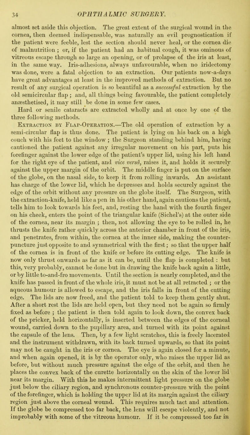 almost set aside this objection. Tlie great extent of the surgical wound in the cornea, then deemed indispensable, was naturally an evil prognostication if the patient were feeble, lest the section should never heal, or the cornea die of malnutrition ; or, if the patient had an habitual cough, it was ominous of vitreous escape through so large an opening, or of prolapse of the iris at least, in the same way. Iris-adhesions, always unfavourable, when no iridectomy was done, were a fatal objection to an extraction. Our patients now-a-days have great advantages at least in the improved methods of extraction. But no result of any surgical operation is so beautiful as a successful extraction by the old semicircular flap ; and, all things being favourable, the patient completely anjBsthetised, it may still be done in some few cases. Hard or senile cataracts are extracted wholly and at once by one of the three following methods. Extraction by Flap-Operation.—The old operation of extraction by a semi-circular flap is thus done. The patient is lying on his back on a high couch with his feet to the window ; the Surgeon standing behind him, having cautioned the patient against any irregular movement on his part, j)uts his forefinger against the lower edge of the patient's upper lid, using his left hand for the right eye of the patient, and vice versa, raises it, and holds it securely against the upper margin of the orbit. The middle finger is put on the surface of the globe, on the nasal side, to keep it from rolling inwards. An assistant has charge of the lower lid, which he depresses and holds securely against the edge of the orbit without any pressure on the globe itself. The Surgeon, with the extraction-knife, held like a pen in his other hand, again cautions the patient, tells him to look towards his feet, and, resting the hand with the fourth finger on his cheek, enters the point of the triangular knife (Sichel's) at the outer side of the cornea, near its margin ; then, not allowing the eye to be rolled in, he thrusts the knife rather quickly across the anterior chamber in front of the iris, and penetrates, from within, the cornea at the inner side, making the counter- puncture just opposite to and symmetrical with the first; so that theupj^er half of the cornea is in front of the knife or before its cutting edge. The knife is now only thrust onwards as far as it can be, until the flap is completed : but this, very probably, cannot be done but in drawing the knife back again a little, or by little to-and-fro movements. Until the section is nearly completed, and the knife has passed in front of the whole iris, it must not be at all retracted ; or the aqueous humour is allowed to escape, and the iris falls in front of the cutting edge. The lids are now freed, and the patient told to keep them gently shut. After a short rest the lids are held open, but they need not be again so firmly fixed as before ; the patient is then told again to look down, the convex back of the pricker, held horizontally, is inserted between the edges of the corneal wound, carried down to the j>upiliary area, and turned with its point against the capsule of the lens. Then, by a few light scratches, this is freely lacerated and the instrument withdrawn, with its back turned upwards, so that its point may not be caught in the iris or cornea. The eye is again closed for a minute, and when again opened, it is by the operator only, who raises the upper lid as before, but without much pressure against the edge of the orbit, and then he places the convex back of the curette horizontally on the skin of the lower lid near its margin. With this he makes intermittent light pressure on the globe just below the ciliary region, and synchronous counter-pressure with the point of the forefinger, which is holding the upper lid at its margin against the ciliary region just above the corneal wound. This requires much tact and attention. If the globe be compressed too far back, the lens will escape violently, and not improbably with some of the vitreous humour. If it be compressed too far in