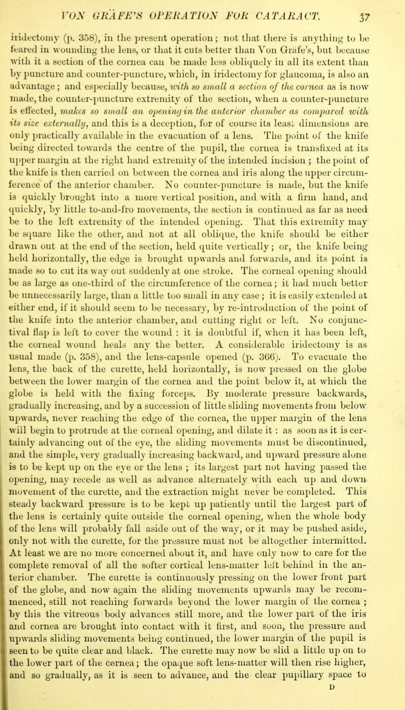 iiidc'ctoiiiy (p. 358), in tlie present operation; not that there is anything to be feared in wounding tlie lens, or tliat it cuts better tlian Von Griife's, but because with it a section of the cornea can be made less obliquely in all its extent than by puncture and counter-puncture, which, in iridectomy for glaucoma, is also an advantage ; and especially because, uith so small a section of the cornea as is now made, the couiiter-])uncture extremity of the section, when a counter-puncture is ttl'ecttd, makes so small an opening in the anterior clianiher as compared with its size externally, and this is a deception, for of course its least dimensions are only practically available in the evacuation of a lens. The point of the knife being directed towards the centre of the pupil, the cornea is transfixed at its uj>per margin at the right hand extremity of the intended incision ; the point of the knife is then carried on between the cornea and iris along the upper circum- ference of the anterior chamber. No counter-puncture is made, but the knife is quickly brought into a more vertical position, and with a firm hand, and quickly, by little to-and-fro movements, the section is continued as far as need be to the lelt extremity of the intended opening. That this extremity may be square like the other, and not at all oblique, the knife should be either drawn out at the end of the section, held quite vertically ; or, the knife being held horizontally, the edge is brought upwards and forwards, and its point is made so to cut its way out suddenly at one stroke. The corneal opening should be as large as one-third of the circumference of the cornea; it had much better be unnecessarily large, than a little tuo snjall in any case ; it is easily extended at either end, if it should seem to be necessary, by re-introduction of the point of the knife into the anterior chamber, and cutting right or left. No conjunc- tival flap is left to cover the wound : it is doubtful if, when it has been left, the corneal wound heals any the better. A considerable iridectomy is as usual made (p. 358), and the lens-capsule opened (p. 360). To evacuate the lens, the back of the curette, held horizontally, is now^ j)^*^^^^^^ on the globe between the lower margin of the cornea and the point below it, at which the globe is held with the fixing forceps. By moderate pressure backwards, gradually increasing, and by a succession of little sliding movements from below upwards, never reaching the edge of the cornea, the upper margin of the lens will begin to protrude at tlie corneal opening, and dilate it : as soon as it is cer- tainly advancing out of the eye, the sliding movements must be discontinued, and the simple, very gradually increasing backward, and upward pressure alone is to be kept up on the eye or the lens ; its largest part not having passed the opening, may recede as well as advance alternately with each up and down nujvement of the curette, and the extraction might never be completed. This steady backward pressure is to be kept up patiently until the largest part of the lens is certainly quite outside the corneal opening, when the whole body of the lens will probably fall aside out of the way, or it may be pushed aside, only not witli the curette, for the pressure must not be altogether intermitted. At least we are no more concerned about it, and have only now to care for the complete removal of all the softer cortical lens-matter lelt behind in the an- terior chamber. The curette is continuously pressing on the lower front part of the globe, and now again the sliding movements upwards may be recom- menced, still not reaching forwards beyond the lower margin of the cornea ; by this the vitreous body advances still more, and the lower part of the iris and cornea are brought into contact with it first, and soon, the pressure and upwards sliding movements being continued, the lower margin of the pupil is seen to be quite clear and black. The curette may now be slid a little up on to the lower part of the cornea; the opaque soft lens-matter will then rise higher, and so gradually, as it is seen to advance, and the clear pupillary space to D