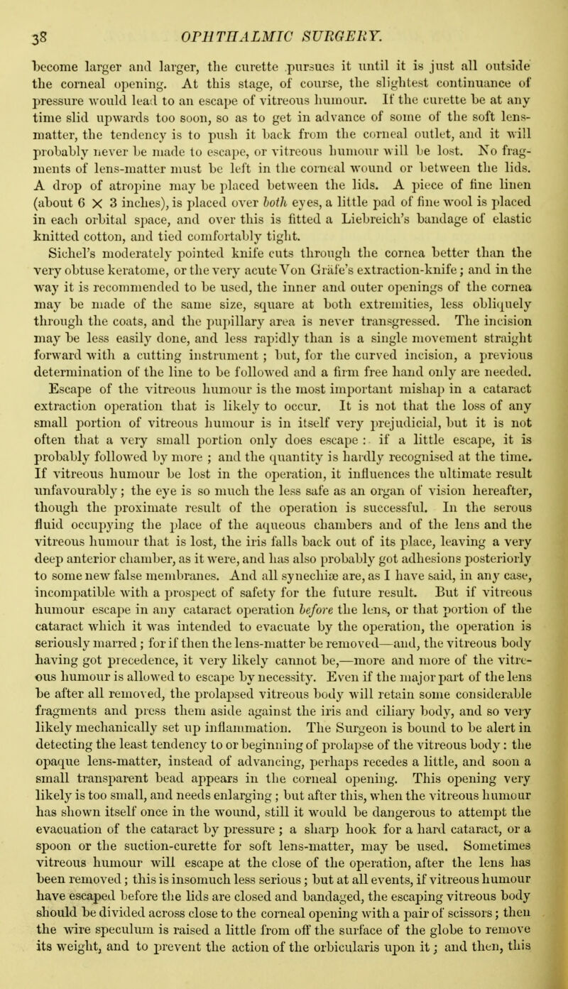 become larger and larger, the curette pursues it until it is just all outside the corneal oj^ening. At this stage, of course, the slightest continuance of pressure would lead to an escape of vitreous Immour. If the curette be at any time slid upwards too soon, so as to get in advance of some of the soft lens- matter, the tendency is to push it back from the corneal outlet, and it will probably never be made to escape, or vitreous humour will be lost. No frag- ments of lens-matter must be left in the corneal wound or between the lids. A drop of atroj^ine may be placed between the lids. A piece of fine linen (about 6X3 inches), is placed over both eyes, a little pad of fine wool is placed in each orbital space, and over this is fitted a Liebreich's bandage of elastic knitted cotton, and tied comfortably tight. Sichel's moderately pointed knife cuts througli the cornea better than the very obtuse keratome, or the very acute Von Grate's extraction-knife; and in the way it is recommended to be used, the inner and outer openings of the cornea may be made of the same size, square at both extremities, less obliquely through the coats, and the pupillary area is never transgressed. The incision may be less easily done, and less rapidly than is a single movement straight forward with a cutting instrument; but, for the curved incision, a previous determination of the line to be followed and a firm free hand only are needed. Escape of the vitreous humour is the most important mishap in a cataract extraction operation that is likely to occur. It is not that the loss of any small portion of vitreous humour is in itself very prejudicial, but it is not often that a very small portion only does escape : if a little escape, it is probably followed by more ; and the quantity is hardly recognised at the time. If vitreous humour be lost in the operation, it influences the ultimate result unfavourably; the eye is so much the less safe as an organ of vision hereafter, though the proximate result of the operation is successful. In the serous fluid occupying tlie place of the aqueous chambers and of the lens and the vitreous humour that is lost, the iris falls back out of its place, leaving a very deep anterior chamber, as it were, and has also probably got adhesions posteriorly to some new false membranes. And all synechice are, as I have said, in any case, incompatible with a prospect of safety for the future result. But if vitreous humour escape in any cataract operation before the lens, or that portion of the cataract which it was intended to evacuate by the operation, the operation is seriously marred; for if then the lens-matter be removed—and, the vitreous body having got precedence, it very likely cannot be,—more and more of the vitre- ous humour is allowed to escaj)e by necessity. Even if the major part of the lens be after all remo^ ed, the prolapsed vitreous body will retain some considerable fragments and press them aside against the iris and ciliary body, and so very likely mechanically set up inflammation. The Surgeon is bound to be alert in detecting the least tendency to or beginning of prolapse of the vitreous body: the opaque lens-matter, instead of advancing, perhaps recedes a little, and soon a small transparent bead appears in the corneal oi^ening. This opening very likely is too small, and needs enlarging ; but after this, when the vitreous humour has shown itself once in the wound, still it would be dangerous to attempt the evacuation of the cataract by pressure ; a sharp hook for a hard cataract, or a spoon or the suction-curette for soft lens-matter, may be used. Sometimes vitreous humour will escape at the close of the operation, after the lens has been removed; this is insomuch less serious; but at all events, if vitreous humour have escaped before tlie lids are closed and bandaged, the escaping vitreous body should be divided across close to the corneal opening with a pair of scissors; then the wire speculum is raised a little from off the surface of the globe to remove its weight, and to prevent the action of the orbicularis upon it; and then, this