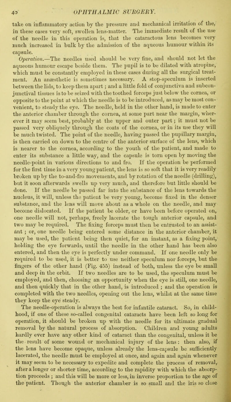 take on inflammatory action by the jjiessnre and meclianical irritation of the, in these cases very soft, swollen lens-matter. The immediate result of the use of the needle in this operation is, that the cataractous lens Lecomes very much increased in bulk by the admission of the aqueous humour within its capsule. Operation.—The needles used should be very fine, and should not let the aqueous humour escape beside them. The pupil is to be dilated with atropine, which must be constantly employed in these cases during all the surgical treat- ment. An anaesthetic is sometimes necessary. A stop-speculum is inserted between the lids, to keep them apart; and a little fold of conjunctiva and subcon- junctival tissues is to be seized with the toothed forceps just below the cornea, or opposite to the point at which the needle is to be introduced, as may be most con- venient, to steady the eye. The needle, held in the other hand, is made to enter the anterior chamber through the cornea, at some part near the margin, wher- ever it may seem best, probably at the upper and outer part; it must not be passed very obliquely through the coats of the cornea, or in its use they will be raucli twisted. Tiie point of the needle, having passed the pupillary margin, is then carried on down to the centre of the anterior surface of the lens, which is nearer to the cornea, according to the youth of the patient, and made to enter its substance a little way, and the capsule is torn open by moving the needle-point in various directions to and fro. If the operation be performed for the first time in a very young patient, the lens is so soft that it is very readily broken up by the to-and-fro movements, and by rotation of the needle (drilling), but it soon afterwards swells up very much, and therefore but little should be done. If the needle be passed far into the substance of the lens towards the nucleus, it will, unless the patient be very young, become fixed in the denser substance, and the lens will move about as a whole on the needle, and may become dislocated. If the patient be older, or have been before operated on, one needle will not, perhaps, freely lacerate the tough anterior capsule, and two may be required. The fixing forceps must then be entrusted to an assist- ant ; or, one needle being entered some distance in the anterior chamber, it may be used, the patient being then quiet, for an instant, as a fixing point, holding the eye forwards, until the needle in the other hand has been also entered, and then the eye is perfectly under command. If one needle only be required to be used, it is better to use neither speculum nor forceps, but the fingers of the other hand (Fig. 455) instead of both, unless the eye be small and deep in the orbit. If two needles are to be used, the speculum must be employed, and then, choosing an o2:)portunity when the eye is still, one needle, and then quickly that in the other hand, is introduced ; and the operation is completed with the two needles, opening out the lens, whilst at the same time they keep the eye steady. The needle-operation is always the best for infantile cataract. So, in child- hood, if one of these so-called congenital cataracts have been left so long for operation, it should be broken up with the needle for its ultimate gradual removal by the natural process of absorption. Children and young adults hardly ever have any other kind of cataract than the congenital, unless it be the result of some wound or mechanical injury of the lens : then also, if the lens have become opaque, unless already the lens-capsule be sufficiently lacerated, the needle must be employed at once, and again and again whenever it may seem to be necessary to expedite and complete the process of removal, after a longer or shorter time, according to the ra^Didity with which the absorp- tion proceeds ; and this will be more or less, in inverse proportion to the age of the patient. Though the anterior chamber is so small and the iris so close