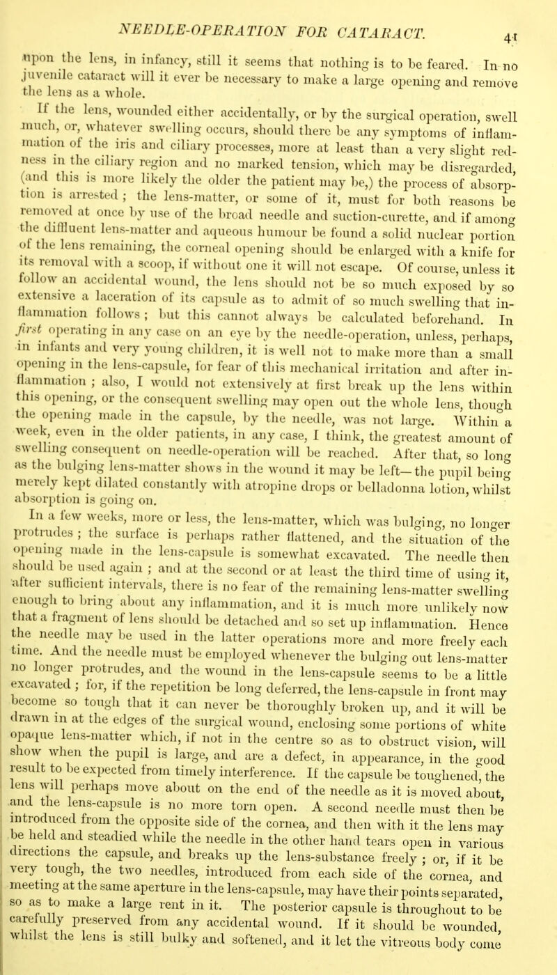 upon the lens, in iniancy, still it seems that nothin- is to be feared. In no juvenile cataract will it ever be necessary to make a large opening and remove the lens as a whole. If tlie lens, wounded either accidentally, or by the surgical operation, swell mudi, or, whatever sw. lling occurs, should there be any symptoms of inflam- mation ot the iris and ciliary processes, more at least than a very slight red- ness in the ciliary region and no marked tension, which may be disregarded (and this is more likely the older the patient may be,) the process of absorp- tion IS arrested ; the lens-matter, or some of it, must for both reasons be removed at once by use of the broad needle and suction-curette, and if amoncr the diflluent lens-matter and aqueous humour be found a solid nuclear portion of the lens remaining, the corneal opening should be enlarged with a knife for Its removal with a scoop, if without one it will not escape. Of couise, unless it follow an accidental wound, the lens should not be so much exposed by so extensive a laceration of its capsule as to admit of so much swelling that in- flammation follows ; but this cannot always be calculated beforehand. In Jir.d operating in any case on an eye by the needle-operation, unless, perhaps, in infants and very young children, it is well not to make more than a small opening in the lens-capsule, for fear of this mechanical irritation and after in- flammation ; also, I would not extensively at first break up the lens within this opening, or the consequent swelling may open out the whole lens, thou-h the opening made in the capsule, by tlie needle, was not large. Withiira week, even in the older patients, in any case, I think, the greatest amount of swelling conseciuent on needle-operation will be reached. After that, so long as the bulging lens-matter shows in tlie wound it may be left-the pupil being merely kept dilated constantly with atropine drops or belladonna lotion, whilst absorption is going on. In a few weeks, more or less, the lens-matter, whicli was Inilgin-, no lon-er protrudes ; the surface is perhaps rather flattened, and the situation of the opening made in the lens-capsule is somewhat excavated. The needle then should be used again ; and at the second or at least the third time of usincr it ^after sufhcient intervals, there is no fear of the remaining lens-matter swelTin- enough to bring about any inflammation, and it is much more nnlikelv now that a fragment of lens should be detached and so set up inflammation. Hence the needle may be used in the latter operations more and more freely each time. And the needle must be employed whenever the bulging out lens-matter no longer protrudes, and the wound in the lens-capsule seems to be a little excavated ; lor, it the repetition be long deferred, the lens-capsule in front may become so tough that it can never be thoroughly broken up, and it will be drawn m at the edges of the surgical wound, enclosing some portions of white opaque lens-matter which, if not in the centre so as to obstruct vision will show when the pupil is large, and are a defect, in appearance, in the '^ood result to be expected from timely interference. If the capsule be toughened^, the lens will perhaps move al)out on the end of the needle as it is moved about and the lens-capsule is no more torn open. A second needle must then be introduced from the opposite side of the cornea, and then with it the lens may be held and steadied while the needle in the other hand tears open in various directions the capsule, and breaks up the lens-substance freely ; or, if it be very tough, the two needles, introduced from each side of the cornea and meeting at the same aperture in the lens-capsule, may have their points separated so as to make a large rent in it. The posterior capsule is throughout to be cRrefully preserved from any accidental wound. If it should be wounded whilst the lens is still bulky and softened, and it let the vitreous body come