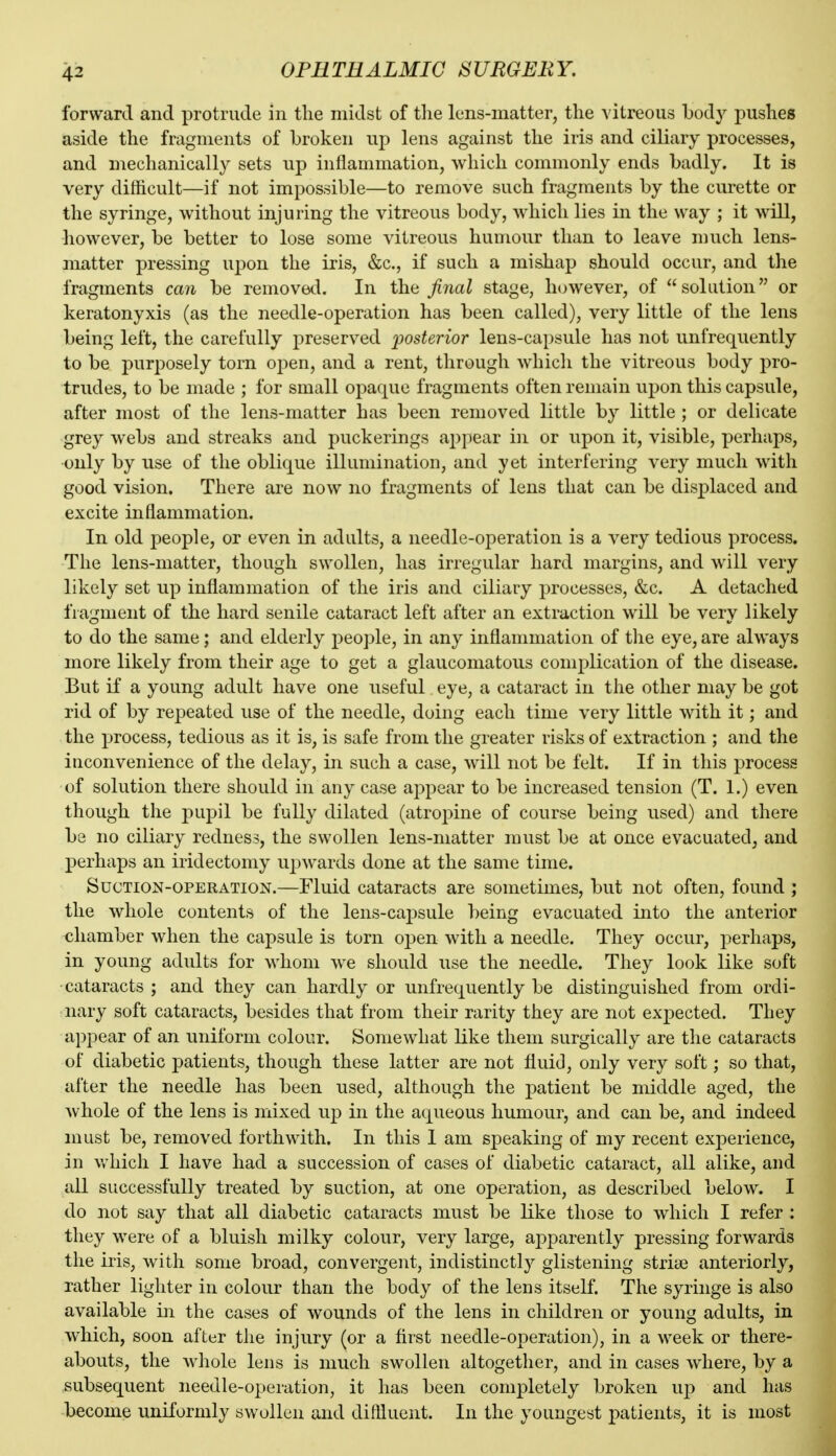 forward and protrude in the midst of tlie lens-matter, the vitreous body pushes aside the fragments of broken up lens against the iris and ciliary processes, and mechanically sets up inflammation, which commonly ends badly. It is very difficult—if not impossible—to remove such fragments by the curette or the syringe, without injuring the vitreous body, which lies in the way ; it will, however, be better to lose some vitreous humour than to leave much lens- matter pressing upon the iris, &c., if such a mishap should occur, and the fragments can be removetl. In the final stage, however, of solution or keratonyxis (as the needle-operation has been called), very little of the lens being left, the carefully preserved 'posterior lens-capsule has not unfrequently to be purposely torn open, and a rent, through which the vitreous body pro- trudes, to be made ; for small opaque fragments often remain ujion this capsule, after most of the lens-matter has been removed little by little ; or delicate grey webs and streaks and puckerings appear in or upon it, visible, perhaps, only by use of the oblique illumination, and yet interfering very much with good vision. There are now no fragments of lens that can be displaced and excite inflammation. In old j)eople, or even in adults, a needle-operation is a very tedious process. The lens-matter, though swollen, has irregular hard margins, and will very likely set up inflammation of the iris and ciliary processes, &c. A detached fragment of the hard senile cataract left after an extraction will be very likely to do the same; and elderly people, in any inflammation of the eye, are always more likely from their age to get a glaucomatous complication of the disease. But if a young adult have one useful eye, a cataract in the other may be got rid of by repeated use of the needle, doing each time very little with it; and the process, tedious as it is, is safe from the greater risks of extraction ; and the inconvenience of the delay, in such a case, will not be felt. If in this process of solution there should in any case appear to be increased tension (T. 1.) even though the pupil be fully dilated (atropine of course being used) and there be no ciliary redness, the swollen lens-matter must be at once evacuated, and perhaps an iridectomy upwards done at the same time. Suction-operation.—Fluid cataracts are sometimes, but not often, found ; the whole contents of the lens-capsule being evacuated into the anterior chamber when the capsule is torn open with a needle. They occur, perhaps, in young adults for whom we should use the needle. They look like soft cataracts ; and they can hardly or unfrequently be distinguished from ordi- nary soft cataracts, besides that from their rarity they are not expected. They appear of an uniform colour. Somewhat like them surgically are the cataracts of diabetic patients, though these latter are not fluid, only very soft; so that, after the needle has been used, although the patient be middle aged, the whole of the lens is mixed up in the aqueous humour, and can be, and indeed must be, removed forthwith. In this 1 am speaking of my recent experience, in which I have had a succession of cases of diabetic cataract, all alike, and all successfully treated by suction, at one operation, as described below. I do not say that all diabetic cataracts must be like those to which I refer : they were of a bluish milky colour, very large, apparently pressing forwards the iris, with some broad, convergent, indistinctly glistening strise anteriorly, rather lighter in colour than the body of the lens itself. The syringe is also available in the cases of wounds of the lens in children or young adults, in which, soon after the injury (or a first needle-operation), in a week or there- abouts, the whole lens is much swollen altogether, and in cases where, by a subsequent needle-operation, it has been completely broken up and has become uniformly swollen and diftluent. In the youngest patients, it is most