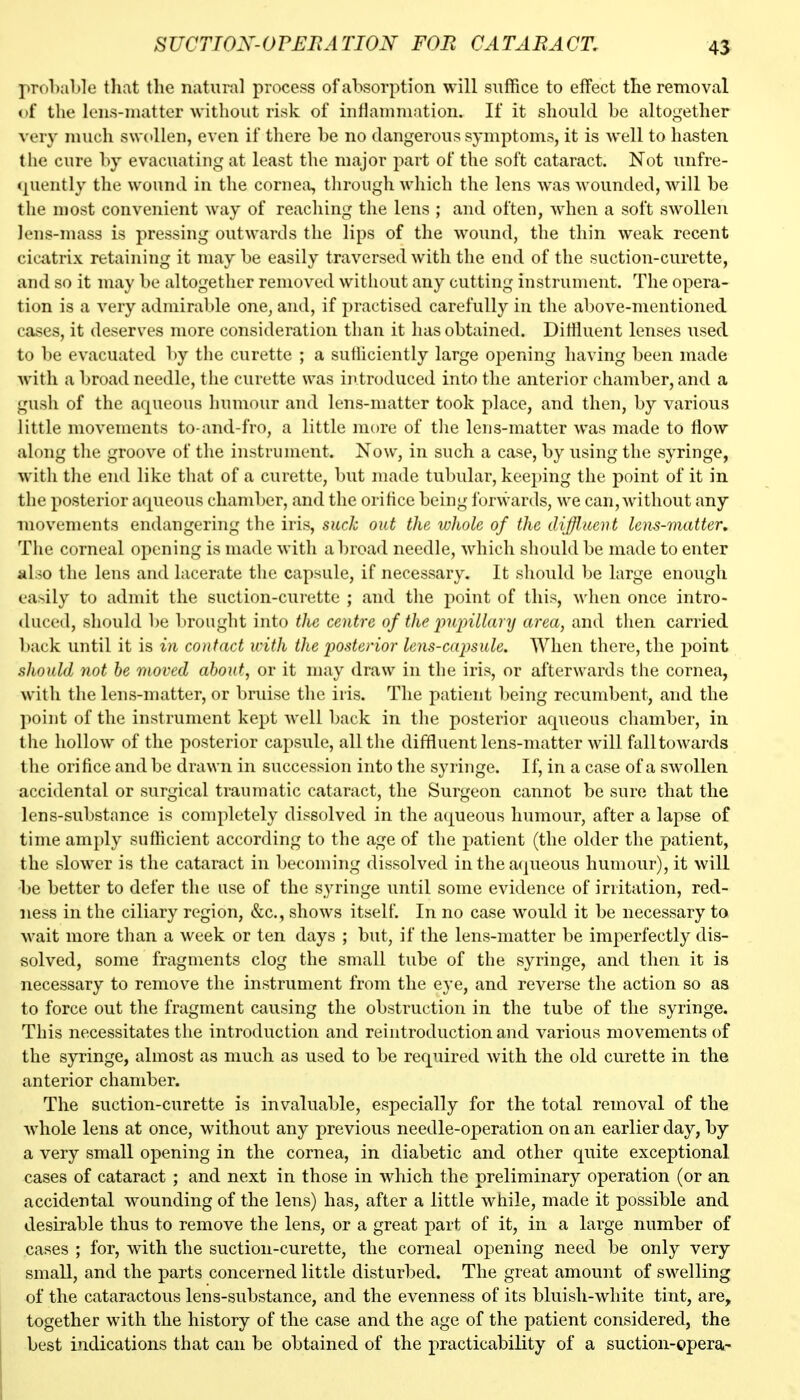 SUCTIOX-OrUFiATION FOB CATARACT, 45 prol)al)le that the natural process of absorption will suffice to effect the removal of the lens-niatter without risk of inflammation. If it should be altogether very much swollen, even if there be no dangerous symptoms, it is well to hasten the cure by evacuating at least the major jwt of the soft cataract. Not unfre- (juently the wound in the cornea, through which the lens was wounded, will be the most convenient way of reaching the lens ; and often, when a soft swollen lens-mass is pressing outwards the lips of the wound, the thin weak recent cicatrix retaining it may be easily traversed with the end of the suction-curette, and so it may be altogether removed without any cutting instrument. The opera- tion is a very admirable one, and, if practised carefully in the above-mentioned cases, it deserves more consideration than it has obtained. Diffluent lenses used to be evacuated by the curette ; a sutiiciently large opening having been made with a broad needle, the curette was iiitroduced into the anterior chamber, and a gush of the aqueous humour and lens-matter took place, and then, by various little movements to-and-fro, a little more of the lens-matter was made to flow along the groove of the instrument. Now, in such a case, by using the syringe, with the end like that of a curette, but made tubular, keeping the point of it in the posterior arpieous chamber, and the orifice being forwards, we can, without any movements endangering the iris, suck out the whole of the diffluent lens-matter. The corneal opening is made with abroad needle, which should be made to enter aloo the lens and lacerate the capsule, if necessary. It should be large enough easily to admit the suction-curette ; and the point of this, when once intro- duced, should be brought into the centre of the jjujnllary area, and then carried back until it is in contact with the jjosterior lens-capsule. When there, the point should not he moved about, or it may draw in the iris, or afterwards the cornea, with the lens-matter, or bruise the iris. The patient being recumbent, and the point of the instrument kept well back in the posterior aqueous chamber, in the hollow of the posterior capsule, all the diffluent lens-matter will fall towards the orifice and be drawn in succession into the syringe. If, in a case of a swollen accidental or surgical traumatic cataract, the Surgeon cannot be sure that the lens-substance is completely dissolved in the aqueous humour, after a lapse of time amply sufficient according to the age of the patient (the older the patient, the slower is the cataract in becoming dissolved in the aqueous humour), it will be better to defer the use of the syringe until some evidence of irritation, red- ness in the ciliary region, &c., shows itself. In no case would it be necessary to wait more than a week or ten days ; but, if the lens-matter be imperfectly dis- solved, some fragments clog the small tube of the syringe, and then it is necessary to remove the instrument from the eye, and reverse the action so as to force out the fragment causing the obstruction in the tube of the syringe. This necessitates the introduction and reintroduction and various movements of the syringe, almost as much as used to be required with the old curette in the anterior chamber. The suction-curette is invaluable, especially for the total removal of the Avhole lens at once, without any previous needle-operation on an earlier day, by a very small opening in the cornea, in diabetic and other quite exceptional cases of cataract ; and next in those in which the preliminary operation (or an accidental wounding of the lens) has, after a little while, made it possible and desirable thus to remove the lens, or a great part of it, in a large number of cases ; for, with the suction-curette, the corneal opening need be only very small, and the parts concerned little disturbed. The great amount of swelling of the cataractous lens-substance, and the evenness of its bluish-white tint, are, together with the history of the case and the age of the patient considered, the best indications that can be obtained of the practicability of a suction-opera-