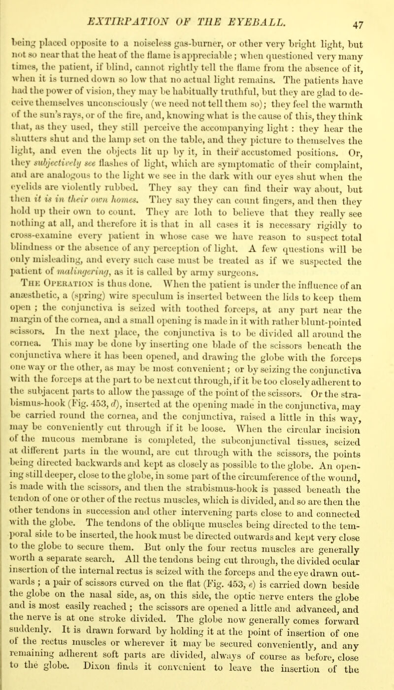 EXTIllFATION OF THE EYEBALL. l>ein;^' placed opposite to a noiseloss gas-burner, or other very bright light, but not so near that the heat of the lianie is ai)pret iable ; ^vhen (juestioned very many tinifs, tilt' patient, if blind, cannot rightly tell the Hanie from the absence of it, when it is turned down so low that no actual light remains. The patients have had tlie power of vision, they may be habitually truthful, but they are glad to de- ceive themselves unconsciously (we need not tell them so); they feel the warmth of the sun's rays, or of the fire, and, knowing what is the cause of this, they think tliat, as they used, they still perceive the accompanying liglit : they hear the shutters shut and the lanq) set on the table, and they picture to themstdves the light, and even the objects lit up l)y it, in their accustomed positions. Or, they subjectitrlij see Hashes of light, which are symptomatic of their complaint, and are analogous to the liglit we see in the dark with our eyes shut when the eyelids are violently rubbed. They say they can fmd their way about, but tlien it is in their own homes. Tliey say they can count fingers, and then they hold up their own to count. They are loth to believe that they really see notliing at all, and therefore it is that in all cases it is necessary rigidly to cross-examine every patient in whose case we have reason to suspect total blindness or the absence of any perception of light. A few questions will be only misleading, and every such case must be treated as if we suspected the l)atient of malinfjerituj, as it is Cidled by army surgeons. Thk Operation is thus done. When the i)atient is under the influence of an amesthetic, a (spring) wire speculum is inserted between the lids to keep them open ; the ccjnjunctiva is seized with toothed forceps, at any part near the margin of the cornea, ami a small opening is made in it with rather blunt-pointed scissors. In the next place, the conjunctiva is to be divided all around the cornea. This may be done by inserting one blade of the scissors beneath the conjunctiva where it has been opened, and drawing the globe with the forceps one way or the other, as may be most convenient; or by seizing the conjunctiva with the forceps at the i)art to be next cut through, if it be too closely adherent to the subjacent parts to allow tlie passage of the point of the scissors. Or the stra- bismus-hook (Fig. 453, (/), inserted at the opening made in the conjunctiva, may be carried round the cornea, and the conjunctiva, raised a little in this w^ay, may be conveniently cut through if it be loose. When the circular incision of the mucous membrane is completed, the subconjunctival tissues, seized at dilferent ]>arts in the wound, are cut through with the scissors, the points being directed backwards and kept as closely as i)ossil)le to the globe. An open- ing blill deeper, close to the globe, in some part of the circumference of the wound, ]> made with the scissors, and then the strabismus-hook is passed beneath the tendon of one or other of the rectus muscles, which is divided, and so are then the otlier tendons in succession and otlier intervening parts close to and connected ^\■ith the globe. ^ The tendons of the obli(pie muscles being directed to the tem- l>oral side to be inserted, the hook must Ije directed outwards and kept very close to the globe to secure them. But only the four rectus muscles are generally w uvih^ a separate search. All the tendons being cut through, the divided ocular insertion of the internal rectus is seized with the forceps and the eye drawn out- wards ; a pair of scissors curved on the flat (Fig. 453, e) is carried down beside the globe on the nasal side, as, on this side, the optic nerve enters the globe and is most easily reached ; the scissors are opened a little and advanced, and the nerve is at one stroke divided. The globe now generally comes forward suddenly. It is drawn forward by holding it at the point of insertion of one of the rectus muscles or wherever it may be secured conveniently, and any remaining adherent soft parts are divided, always of course as before, close to the globe. Dixon finds it convenient to leave the insertion of the