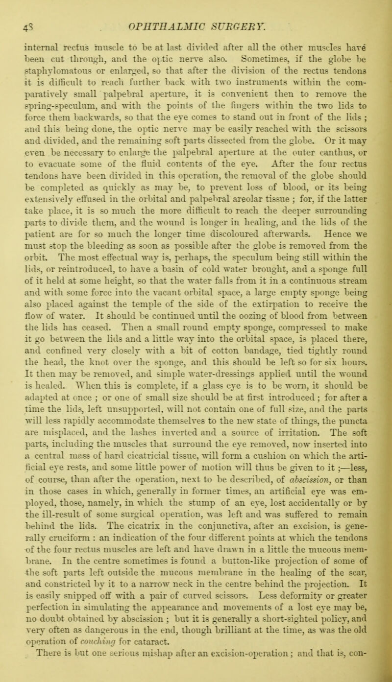 internal rectus muscle to be at last di\'ided after all the other muscles hare been cut through, and the oj^^tic nerve also. Sometimes, if the globe be staphylomatous or enlarged, so that after the division of the rectus tendons it is difficult to reach further back vrith. two instruments within the com- paratively small palpebral ai>erture, it is convenient then to remove the spiing-speculum, and with the points of the fingers within the two lids to force them backwards, so that the eye comes to stand out in front of the lids ; and this being done, the optic nerve may be easily reached with the scissors and divided, and the remaining soft parts dissected from the globe. Or it may .even be necessary to enlarge the palpebral aperture at the outer canthus, or to evacuate some of the fluid contents of the eye. After the four rectus tendons have been divided in this operation, the removal of the globe should be completed as quickly as may be, to prevent loss of blood, or its being extensively effused in the orbital and palpebral areolar tissue ; for, if the latter take place, it is so much the more difficult to reach the deeper surrounding parts to divide them, and the wound is longer in healing, and the lids of the patient are for so much the longer time discoloured afterwards. Hence we must stop the bleeding as soon as possible after the globe is removed from the orbit The most effectual way is, perhaps, the speculum being still within the lids, or reintroduced, to have a basin of cold water brought, and a sponge full of it held at some height, so that the water falls from it in a continuous stream and ^vith some force into the vacant orbital space, a large empty sponge being also placed against the temple of the side of the extirjiation to receive the flow of water. It should be continued until the oozing of blood from between the lids has ceased. Then a small round empty sponge, compressed to make it go between the lids and a little way into the orbital space, is placed there, and confined very closely with a bit of cotton bandage, tied tightly round the head, the knot over the sponge, and this should be left so for six hours. It then may be removed, and simple water-dressings applied until the wound is healed. When this is complete, if a glass eye is to be worn, it should be adapted at once ; or one of small size should be at first introduced ; for after a time the lids, left unsupported, will not contain one of full size, and the parts wiU less rapidly accommodate themselves to the new state of things, the puncta are misplaced, and the lashes inverted and a source of irritation. The soft parts, including the muscles that surround the eye removed, now inserted into a central mass of hard cicatricial tissue, will form a cushion on which the arti- ficial eye rests, and some little power of motion will thus be given to it ;—less, of course, than after the operation, next to be described, of ahscission, or than in those cases in which, generally in former times, an artificial eye was em- ployed, those, namely, in which the stump of an eye, lost accidentally or by the ill-result of some surgical operation, was left and was suffered to remain behmd the lids. The cicatrix in the conjunctiva, after an excision, is gene- rally cruciform : an indication of the four different points at which the tendons t^f the four rectus muscles are left and have diawn in a little the mucous mem- brane. In the centre sometimes is found a button-like projection of some of the soft parts left outside the mucous membrane in the healing of the scar, and constricted by it to a narrow neck in the centre behind the projection. It is easily snipped off with a pair of curved scissors. Less deformity or greater perfection in simulating the appearance and movements of a lost eye may be, no doubt obtained by abscission ; but it is generally a short-sighted policy, and A'ery often as dangerous in the end, though brilliant at the time, as was the old operation of couching for cataract. There is but one serious mishap afier an excision-operation ; and that is, con-