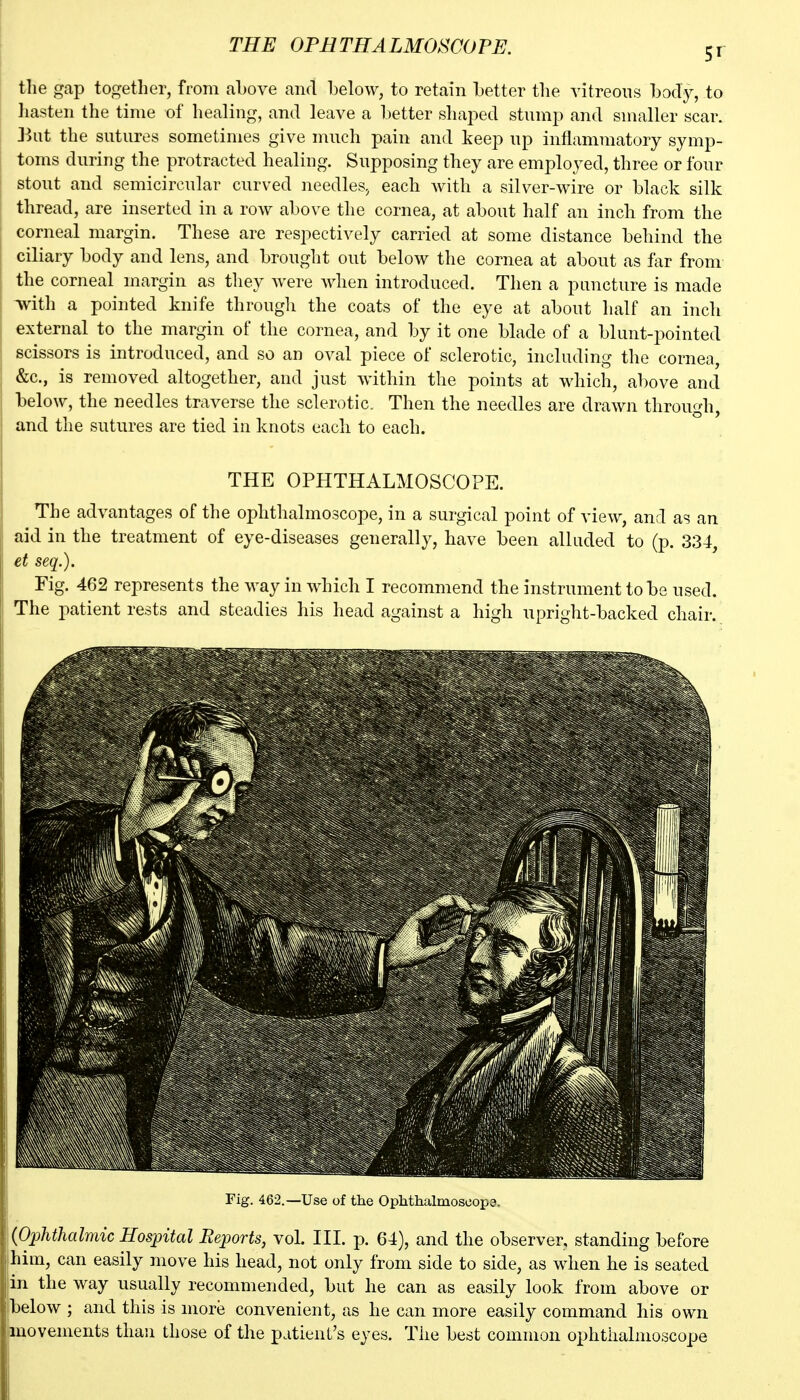 the gap together, from above and below, to retain better the vitreous bod^^, to hasten the time of healing, and leave a better shaj^ed stump and smaller scar. J^ut the sutures sometimes give much pain and keep up inflammatory symp- toms during the protracted healing. Supposing they are employed, three or four stout and semicircular curved needleSj each with a silver-wire or black silk thread, are inserted in a row above the cornea, at about half an inch from the corneal margin. These are respectively carried at some distance behind the ciliary body and lens, and brought out below the cornea at about as far from the corneal margin as they were when introduced. Then a puncture is made with a pointed knife through the coats of the eye at about half an inch external to the margin ot the cornea, and by it one blade of a blunt-pointed scissors is introduced, and so an oval piece of sclerotic, including the cornea, &c., is removed altogether, and just within the points at which, above and below, the needles traverse the sclerotic. Then the needles are drawn through, and the sutures are tied in knots each to each. THE OPHTHALMOSCOPE. The advantages of the ophthalmoscope, in a surgical point of view, and as an aid in the treatment of eye-diseases generally, have been alluded to (p. 334, et seq.). Fig. 462 represents the way in which I recommend the instrument to be used. The patient rests and steadies his head against a high upright-backed chair. Fig. 462.—Use of the Ophthalmosoope. iPjphthalmic Hospital Eejports, vol. III. p. 64), and the observer, standing before him, can easily move his head, not only from side to side, as when he is seated in the way usually recommended, but he can as easily look from above or fbelow ; and this is more convenient, as he can more easily command his own movements than those of the patient's eyes. The best common ophthalmoscope