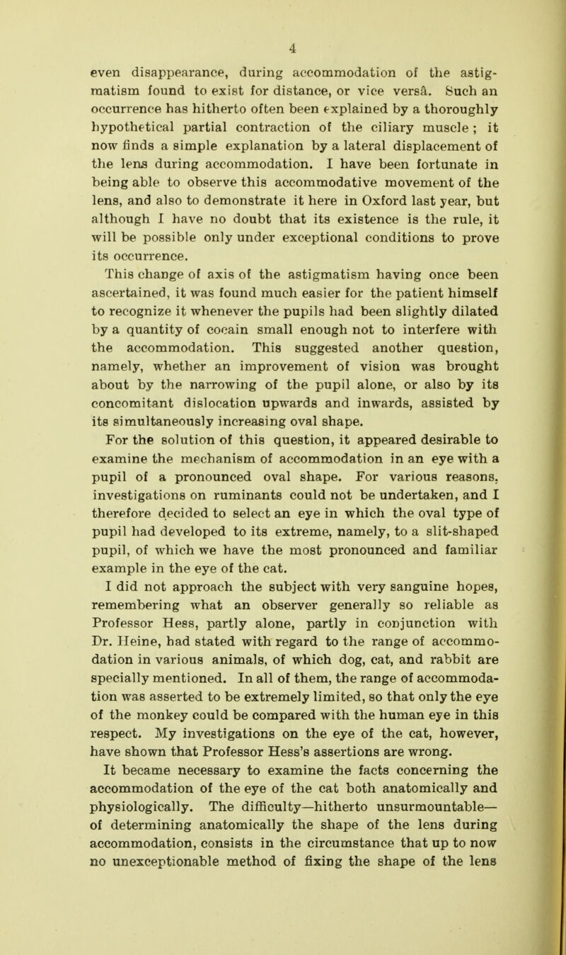 even disappearance, during accommodation of the astig- matism found to exist for distance, or vice versa. Such an occurrence has hitherto often been explained by a thoroughly hypothetical partial contraction of the ciliary muscle ; it now finds a simple explanation by a lateral displacement of the lens during accommodation. I have been fortunate in being able to observe this accommodative movement of the lens, and also to demonstrate it here in Oxford last year, but although I have no doubt that its existence is the rule, it will be possible only under exceptional conditions to prove its occurrence. This change of axis of the astigmatism having once been ascertained, it was found much easier for the patient himself to recognize it whenever the pupils had been slightly dilated by a quantity of cocain small enough not to interfere with the accommodation. This suggested another question, namely, whether an improvement of vision was brought about by the narrowing of the pupil alone, or also by its concomitant dislocation upwards and inwards, assisted by its simultaneously increasing oval shape. For the solution of this question, it appeared desirable to examine the mechanism of accommodation in an eye with a pupil of a pronounced oval shape. For various reasons, investigations on ruminants could not be undertaken, and I therefore decided to select an eye in which the oval type of pupil had developed to its extreme, namely, to a slit-shaped pupil, of which we have the most pronounced and familiar example in the eye of the cat. I did not approach the subject with very sanguine hopes, remembering what an observer generally so reliable as Professor Hess, partly alone, partly in conjunction with Dr. Heine, had stated with regard to the range of accommo- dation in various animals, of which dog, cat, and rabbit are specially mentioned. In all of them, the range of accommoda- tion was asserted to be extremely limited, so that only the eye of the monkey could be compared with the human eye in this respect. My investigations on the eye of the cat, however, have shown that Professor Hess's assertions are wrong. It became necessary to examine the facts concerning the accommodation of the eye of the cat both anatomically and physiologically. The difficulty—hitherto unsurmountable— of determining anatomically the shape of the lens during accommodation, consists in the circumstance that up to now no unexceptionable method of fixing the shape of the lens