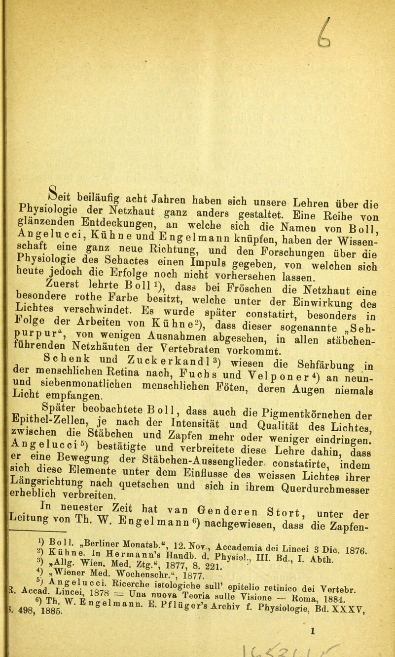 PW„;§ • a t§ auht Jahren haben sich unsere Lehren über die Phys.olog.e der Netzhaut ganz anders gestaltet. Eine Eeihe von glanzenden Entdeckungen an welche sich die Namen vcn Bol L Angelucci, Kühne und Engelmann knüpfen, haben der Wis8en- schaf e,ne ganz neue Richtung, und den^Forschungen über die leiteeTch Z vtT* T ImpUl8 ^eben' ™ weisen sich heute jedoch die Erfolge noch nicht vorhersehen lassen b**nJ i6h1? u01!1)' dass bei löschen die Netzhaut eine besondere rothe Farbe besitzt, welche unter der Einwirkung des Fo]i?',lJerrtTdet- Es ™de *^<* onstatirt, besonders in 2, d.<* leiten von Kühne*), dass dieser sogenannte „Seh- führen7.n' WT Au,rhrn ^S^hen, in allen stäbchen- iunrenden Netzhauten der Vertebraten vorkommt Schenk und Zuck erkandl») wiesen die Sehfärbung in der menschlichen Retina nach, Fuchs und Velponer*) an neun LltTm;rn°gnea„tliChen menSCh,iCheD *™ ^ —s T^luo%8TrT ^ m6hr o«e?wtrgerd:LdLringen Angelucci 5) bestätigte und verbreitete diese Lehre dahin dass Z^T BergUng der ^äbchen-Aussenglieder^ constatirte indem sich diese Elemente unter dem Einflüsse des weissen Lieh es iK |eLreShlaenufn.qUetSChen ^ * Q-durchniessT T In neume18ter Zeit hat van Gen deren Stört unter dor !l-tung™ Th. W. Engel mann e) nachgewiesen, dass' dT£p£ ) Bo ll. „Berliner Monatsb.«, 12. Nov., Accademia dei Lincei 3 Die 187« 3 AUn nwIn Herman*'s Handb. d. Phyaiol, III. Bd I Abth I w4J)g* Wien* Med- ZtSA 1877, S. 221. ' ' bth< 4) „Wiener Med. Wochenschr,, 1877 AcoiAÄLVin;8°78 -Tn-6 i8t0l0^che.su11' epiteUo retinico dei Vertebr. «\Th W T?lZ i Teona 8ulle Vi8ione - Roma, 1884 6 488| )l^W-EngelmBniL E-Pflüger^s Archiv f. Physiologie, id. XXXV,