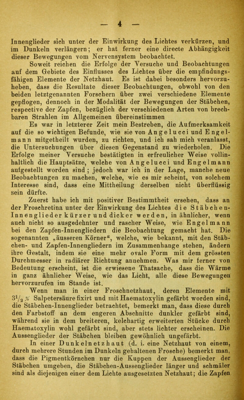 Innenglieder sich unter der Einwirkung des Lichtes verkürzen, und im Dunkeln verlängern; er hat ferner eine directe Abhängigkeit dieser Bewegungen vom Nervensystem beobachtet. Soweit reichen die Erfolge der Versuche und Beobachtungen auf dem Gebiete des Einflusses des Lichtes über die empfindungs- fähigen Elemente der Netzhaut. Es ist dabei besonders hervorzu- heben, dass die Resultate dieser Beobachtungen, obwohl von den beiden letztgenannten Forschern über zwei verschiedene Elemente gepflogen, dennoch in der Modalität der Bewegungen der Stäbchen, respective der Zapfen, bezüglich der verschiedenen Arten von brech- baren Strahlen im Allgemeinen übereinstimmen Es war in letzterer Zeit mein Bestreben, die Aufmerksamkeit auf die so wichtigen Befunde, wie sie von An g e 1 u cci und E ng el- mann mitgetheilt wurden, zu richten, und ich sah mich veranlasst, die Untersuchungen über diesen Gegenstand zu wiederholen. Die Erfolge meiner Versuche bestätigten in erfreulicher Weise vollin- haltlich die Hauptsätze, welche vonAngelucci und Engelmann aufgestellt worden sind ; jedoch war ich in der Lage, manche neue Beobachtungen zu machen, welche, wie es mir scheint, von solchem Interesse sind, dass eine Mittheilung derselben nicht überflüssig sein dürfte. Zuerst habe ich mit positiver Bestimmtheit ersehen, dass an der Froschretina unter der Einwirkung des Lichtes die Stäbchen- Inn englieder kürzer und dicker werden, in ähnlicher, wenn auch nicht so ausgedehnter und rascher Weise, wie Engelmann bei den Zapfen-Innengliedern die Beobachtung gemacht hat. Die sogenannten „äusseren Körner, welche, wie bekannt, mit den Stäb- chen- und Zapfen-Innengliedern im Zusammenhange stehen, ändern ihre Gestalt, indem sie eine mehr ovale Form mit dem grössten Durchmesser in radiärer Richtung annehmen. Was mir ferner von Bedeutung erscheint, ist die erwiesene Thatsache, dass die Wärme in ganz ähnlicher Weise, wie das Licht, alle diese Bewegungen hervorzurufen im Stande ist. Wenn man in einer Froschnetzhaut, deren Elemente mit % Salpetersäure fixirt und mit Haematoxylin gefärbt worden sind, die Stäbchen-Innenglieder betrachtet, bemerkt man, dass diese durch den Farbstoff an dem engeren Abschnitte dunkler gefärbt sind, während sie in dem breiteren, kelchartig erweiterten Stücke durch Haematoxylin wohl gefärbt sind, aber stets lichter erscheinen. Die Aussenglieder der Stäbchen bleiben gewöhnlich ungefärbt. In einer D unk ein et z h au t (d. i. eine Netzhaut von einem, durch mehrere Stunden im Dunkeln gehaltenen Frosche) bemerkt man, dass die Pigmentkörnchen nur die Kuppen der Aussenglieder der Stäbchen umgeben, die Stäbchen-Aussenglieder länger und schmäler sind als diejenigen einer dem Lichte ausgesetzten Netzhaut; die Zapfen