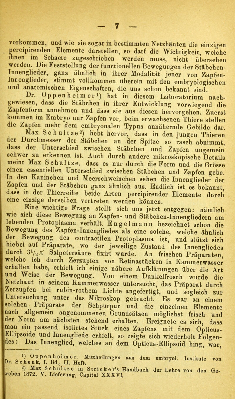 vorkommen, und wie sie sogar in bestimmten Netzhäuten die einzigen percipirenden Elemente darstellen, so darf die Wichtigkeit, welche ihnen im Sehacte zugeschrieben werden muss, nicht übersehen werden. Die Feststellung der functionellen Bewegungen der Stäbchen- Innenglieder, ganz ähnlich in ihrer Modalität jener von Zapfen- Innenglieder, stimmt vollkommen überein mit den embryologischen und anatomischen Eigenschaften, die uns schon bekannt sind. Dr. Oppenheim er i) hat in diesem Laboratorium nach- gewiesen, dass die Stäbchen in ihrer Entwicklung vorwiegend die Zapfenform annehmen und dass sie aus diesen hervorgehen. Zuerst kommen im Embryo nur Zapfen vor, beim erwachsenen Thiere stellen die Zapfen mehr dem embryonalen Typus annähernde Gebilde dar. Max Schultze2) hebt hervor, dass in den jungen Thieren der Durchmesser der Stäbchen an der Spitze so rasch abnimmt, dass der Unterschied zwischen Stäbchen und Zapfen ungemein schwer zu erkennen ist. Auch durch andere mikroskopische Details meint Max Schultze, dass es nur durch die Form und die Grösse einen essentiellen Unterschied zwischen Stäbchen und Zapfen gebe. In den Kaninchen und Meerschweinchen sehen die Innenglieder der Zapfen und der Stäbchen ganz ähnlich aus. Endlich ist es bekannt, dass in der Thierreihe beide Arten percipirender Elemente durch eine einzige derselben vertreten werden können. Eine wichtige Frage stellt sich uns jetzt entgegen: nämlich wie sich diese Bewegung an Zapfen- und Stäbchen-Innengliedern am lebenden Protoplasma verhält. Engelmann bezeichnet schon die Bewegung des Zapfen-Innengliedes als eine solche, welche ähnlich der Bewegung des contractilen Protoplasma ist, und stützt sich hiebei auf Präparate, wo der jeweilige Zustand des Innengliedes durch 3V2X Salpetersäure fixirt wurde. An frischen Präparaten welche ich durch Zerzupfen von Retinastücken in Kammerwasser erhalten habe, erhielt ich einige nähere Aufklärungen über die Art und Weise der Bewegung. Yon einem Dunkelfrosch wurde die Netzhaut in seinem Kammerwasser untersucht, das Präparat durch [Zerzupfen bei rubin-rothem Lichte angefertigt, und sogleich zur Untersuchung unter das Mikroskop gebracht. Es war an einem jsolchen Präparate der Sehpurpur und die einzelnen Elemente (nach allgemein angenommenen Grundsätzen möglichst frisch und der Norm am nächsten stehend erhalten. Ereignete es sich, dass man ein passend isolirtes Stück eines Zapfens mit dem Opticus- Elhpsoide und Innengliede erhielt, so zeigte sich wiederholt Folgen- des: Das Innenglied, welches an dem Opticus-Ellipsoid hing, war, r> 0 0 Oppenheimer. Mittheilungen aus dem embryol. Institute von Dr. Schenk, I. Bd., II. Heft* 2) Max Schultze in Striekels Handbuch der Lehre von den Ge-