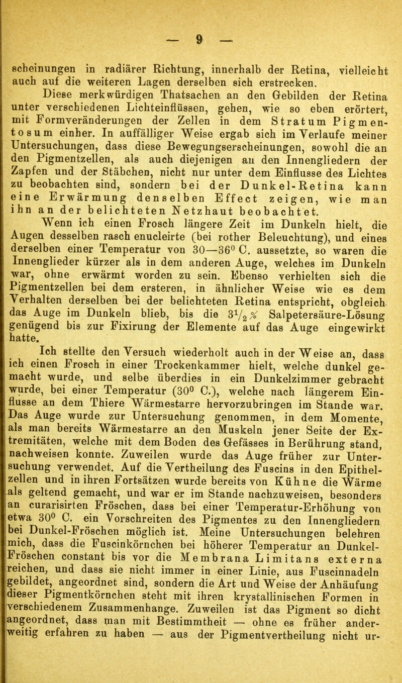 scheinungen in radiärer Richtung, innerhalb der Retina, vielleicht auch auf die weiteren Lagen derselben sich erstrecken. Diese merkwürdigen Thatsachen an den Gebilden der Retina unter verschiedenen Lichteinflüssen, gehen, wie so eben erörtert, mit Formveränderungen der Zellen in dem Stratum Pigmen- tosum einher. In auffälliger Weise ergab sich im Yerlaufe meiner Untersuchungen, dass diese Bewegungserscheinungen, sowohl die an den Pigmentzellen, als auch diejenigen an den Innengliedern der Zapfen und der Stäbchen, nicht nur unter dem Einflüsse des Lichtes zu beobachten sind, sondern bei der Dunkel-Retina kann eine Erwärmung denselben Effect zeigen, wie man ihn an der belichteten Netzhaut beobachtet. Wenn ich einen Frosch längere Zeit im Dunkeln hielt, die Augen desselben rasch enucleirte (bei rother Beleuchtung), und eines derselben einer Temperatur von 30—36° C. aussetzte, so waren die Innenglieder kürzer als in dem anderen Auge, welches im Dunkeln war, ohne erwärmt worden zu sein. Ebenso verhielten sich die Pigmentzellen bei dem ersteren, in ähnlicher Weise wie es dem Verhalten derselben bei der belichteten Retina entspricht, obgleich das Auge im Dunkeln blieb, bis die 372X Salpetersäure-Lösung genügend bis zur Fixirung der Elemente auf das Auge eingewirkt hatte. Ich stellte den Versuch wiederholt auch in der Weise an, dass ich einen Frosch in einer Trockenkammer hielt, welche dunkel ge- macht wurde, und selbe überdies in ein Dunkelzimmer gebracht wurde, bei einer Temperatur (30° C), welche nach längerem Ein- flüsse an dem Thiere Wärmestarre hervorzubringen im Stande war. Das Auge wurde zur Untersuchung genommen, in dem Momente, als man bereits Wärmestarre an den Muskeln jener Seite der Ex- tremitäten, welche mit dem Boden des G-efässes in Berührung stand, nachweisen konnte. Zuweilen wurde das Auge früher zur Unter- suchung verwendet. Auf die Yertheilung des Fuscins in den Epithel- zellen und in ihren Fortsätzen wurde bereits von Kühne die Wärme als geltend gemacht, und war er im Stande nachzuweisen, besonders an curarisirten Fröschen, dass bei einer Temperatur-Erhöhung von etwa 30° C. ein Vorschreiten des Pigmentes zu den Innengliedern bei Dunkel-Fröschen möglich ist. Meine Untersuchungen belehren mich, dass die Fuscinkörnchen bei höherer Temperatur an Dunkel- jFröschen constant bis vor die Membrana Limitans externa reichen, und dass sie nicht immer in einer Linie, aus Fuscinnadeln gebildet, angeordnet sind, sondern die Art und Weise der Anhäufung fieser Pigmentkörnchen steht mit ihren krystaliinischen Formen in verschiedenem Zusammenhange. Zuweilen ist das Pigment so dicht [angeordnet, dass man mit Bestimmtheit — ohne es früher ander- weitig erfahren zu haben — aus der Pigmentvertheilung nicht ur-