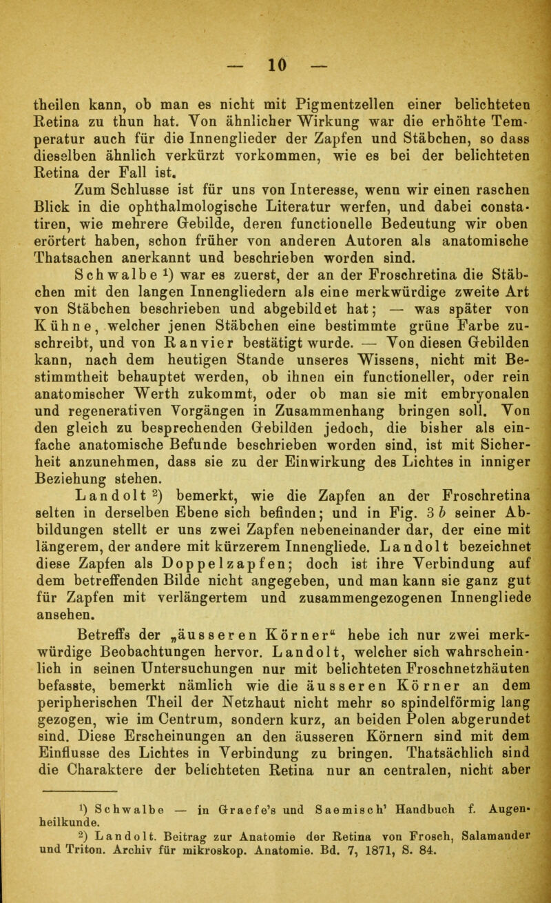 theilen kann, ob man es nicht mit Pigmentzellen einer belichteten Retina zu thun hat. Von ähnlicher Wirkung war die erhöhte Tem- peratur auch für die Innenglieder der Zapfen und Stäbchen, so dass dieselben ähnlich verkürzt vorkommen, wie es bei der belichteten Retina der Fall ist. Zum Schlüsse ist für uns von Interesse, wenn wir einen raschen Blick in die ophthalmologische Literatur werfen, und dabei Consta- tiren, wie mehrere Gebilde, deren functionelle Bedeutung wir oben erörtert haben, schon früher von anderen Autoren als anatomische Thatsachen anerkannt und beschrieben worden sind. Schwalbe *) war es zuerst, der an der Froschretina die Stäb- chen mit den langen Innengliedern als eine merkwürdige zweite Art von Stäbchen beschrieben und abgebildet hat; — was später von Kühne, welcher jenen Stäbchen eine bestimmte grüne Farbe zu- schreibt, und von Ran vier bestätigt wurde. — Yon diesen Gebilden kann, nach dem heutigen Stande unseres Wissens, nicht mit Be- stimmtheit behauptet werden, ob ihnen ein functioneller, oder rein anatomischer Werth zukommt, oder ob man sie mit embryonalen und regenerativen Vorgängen in Zusammenhang bringen soll. Von den gleich zu besprechenden Gebilden jedoch, die bisher als ein- fache anatomische Befunde beschrieben worden sind, ist mit Sicher- heit anzunehmen, dass sie zu der Einwirkung des Lichtes in inniger Beziehung stehen. Landolt2) bemerkt, wie die Zapfen an der Froschretina selten in derselben Ebene sich befinden; und in Fig. 3 b seiner Ab- bildungen stellt er uns zwei Zapfen nebeneinander dar, der eine mit längerem, der andere mit kürzerem Innengliede. Landolt bezeichnet diese Zapfen als Doppelzapfen; doch ist ihre Verbindung auf dem betreffenden Bilde nicht angegeben, und man kann sie ganz gut für Zapfen mit verlängertem und zusammengezogenen Innengliede ansehen. Betreffs der „äusseren Körner hebe ich nur zwei merk- würdige Beobachtungen hervor. Landolt, welcher sich wahrschein- lich in seinen Untersuchungen nur mit belichteten Froschnetzhäuten befasste, bemerkt nämlich wie die äusseren Körner an dem peripherischen Theil der Netzhaut nicht mehr so spindelförmig lang gezogen, wie im Centrum, sondern kurz, an beiden Polen abgerundet sind. Diese Erscheinungen an den äusseren Körnern sind mit dem Einflüsse des Lichtes in Verbindung zu bringen. Thatsächlich sind die Charaktere der belichteten Retina nur an centralen, nicht aber 1) Schwalbe — in Graefe's und Saemisch1 Handbuch f. Augen- heilkunde. 2) Landolt. Beitrag zur Anatomie der Retina von Froseh, Salamander und Triton. Archiv für mikroskop. Anatomie. Bd. 7, 1871, S. 84.