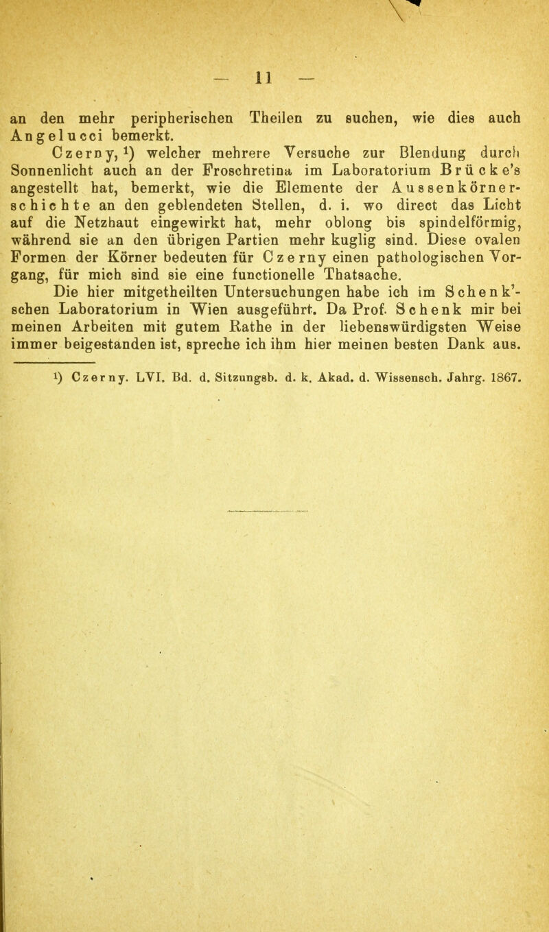 an den mehr peripherischen Theilen zu suchen, wie dies auch Angelucci bemerkt. Czerny,1) welcher mehrere Versuche zur Blenduug durch Sonnenlicht auch an der Froschretina im Laboratorium Brücke's angestellt hat, bemerkt, wie die Elemente der Aussen körner- schichte an den geblendeten Stellen, d. i, wo direct das Licht auf die Netzhaut eingewirkt hat, mehr oblong bis spindelförmig, während sie an den übrigen Partien mehr kuglig sind. Diese ovalen Formen der Körner bedeuten für Czerny einen pathologischen Vor- gang, für mich sind sie eine functionelle Thatsache. Die hier mitgetheilten Untersuchungen habe ich im Schenk'- schen Laboratorium in Wien ausgeführt. Da Prof. Schenk mir bei meinen Arbeiten mit gutem Rathe in der liebenswürdigsten Weise immer beigestanden ist, spreche ich ihm hier meinen besten Dank aus. i) Czerny. LVI. Bd. d. Sitzungsb. d. k. Akad. d. Wissensch. Jahrg. 1867.