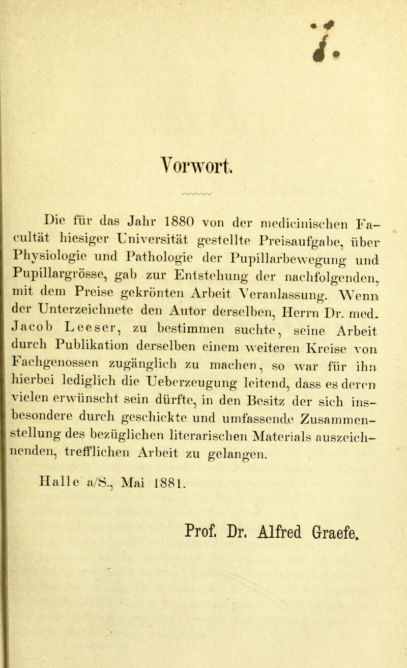 Vorwort. Die für das Jahr 1880 von der niedicinischen Fa- cultät hiesiger Universität gestellte Preisaufgabe, über Physiologie und Pathologie der Pupillarbewegung und Pupillargrösse, gab zur Entstehung der nachfolgenden, mit dem Preise gekrönten Arbeit Veranlassung. Wenn der Unterzeichnete den Autor derselben, Herrn Dr. med, Jacob Leeser, zu bestimmen suchte, seine Arbeit durch Publikation derselben einem v^eiteren Kreise von Fachgenossen zugänglich zu machen, so war für ihn hierbei lediglich die Uebcrzeugung leitend, dass es deren vielen erwünscht sein dürfte, in den Besitz der sich ins- besondere durch geschickte und umfassende Zusammen« Stellung des bezüglichen literarischen Materials auszeieh-^ nenden, trefflichen Arbeit zu gelangen. Halle a/Ö., Mai I88l. Prof. Dr. Alfred Graefe.