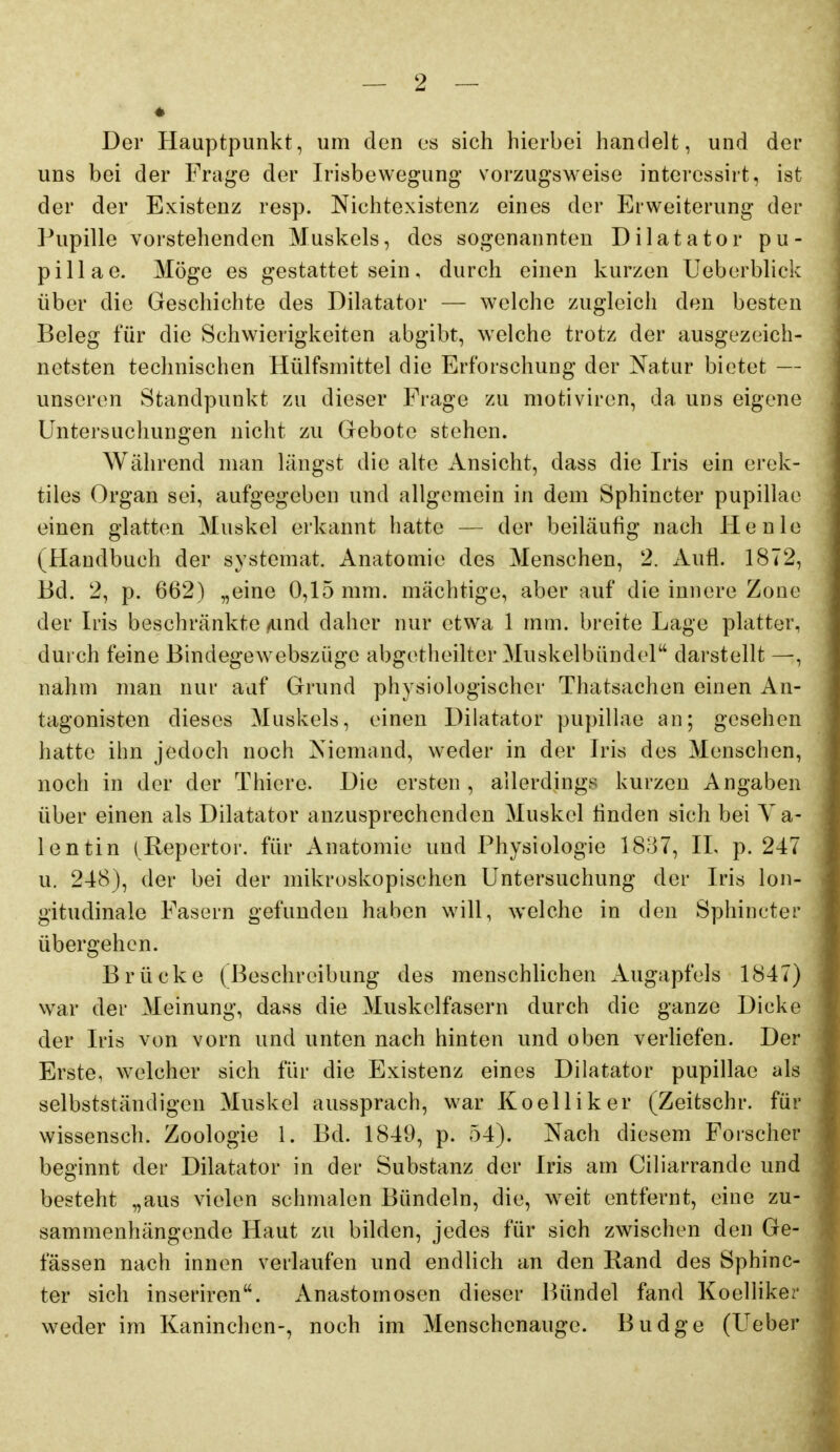 Der Hauptpunkt, um den es sich hierbei handelt, und der uns bei der Frage der Irisbewegung vorzugsweise interessirt, ist der der Existenz resp. Nichtexistenz eines der Erweiterung der Pupille vorstehenden Muskels, des sogenannten Dilatator pu- pillae. Möge es gestattet sein, durch einen kurzen Ueberbliek über die Geschichte des Dilatator — welche zugleich den besten Beleg für die Schwierigkeiten abgibt, welche trotz der ausgezeich- netsten technischen Hülfsmittel die Erforschung der Natur bietet — unseren Standpunkt zu dieser Frage zu motiviren, da uns eigene Untersuchungen nicht zu Gebote stehen. Während man längst die alte Ansicht, dass die Iris ein erek- tiles Organ sei, aufgegeben und allgemein in dem Sphincter pupillae einen glatten Muskel erkannt hatte — der beiläufig nach He nie (Handbuch der systemat. Anatomie des Menschen, 2. Aufl. 1872, Bd. 2, p. 662) „eine 0,15 mm. mächtige, aber auf die innere Zone der Iris beschränkte Aind daher nur etwa 1 mm. breite Lage platter, durch feine Bindegewebszüge abgetheilter Muskelbündel darstellt —, nahm man nur auf Grund physiologischer Thatsachen einen An- tagonisten dieses Muskels, einen Dilatator pupillae an; gesehen hatte ihn jedoch noch Niemand, weder in der Iris des Menschen, noch in der der Thierc. Die ersten , allerdings kurzen Angaben über einen als Dilatator anzusprechenden Muskel finden sich bei Va- lentin (Reporter, für Anatomie und Physiologie 1837, IL p. 247 u. 248), der bei der mikroskopischen Untersuchung der Iris lon- gitudinale Fasern gefunden haben will, welche in den Sphincter übergehen. Brücke (Beschreibung des menschUchen Augapfels 1847) war der Meinung, dass die Muskelfasern durch die ganze Dicke der Iris von vorn und unten nach hinten und oben verhefen. Der Erste, welcher sich für die Existenz eines Dilatator pupillae als selbstständigen Muskel aussprach, war Koelliker (Zeitschr. für wissensch. Zoologie 1. Bd. 1849, p. 54). Nach diesem Forscher beginnt der Dilatator in der Substanz der Iris am Ciliarrande und besteht „aus vielen schmalen Bündeln, die, weit entfernt, eine zu- sammenhängende Haut zu bilden, jedes für sich zwischen den Ge- lassen nach innen verlaufen und endlich an den Rand des Sphinc- ter sich inseriren. Anastomosen dieser ]>ündel fand Koelliker weder im Kaninchen-, noch im Menschenauge. Budge (Ueber