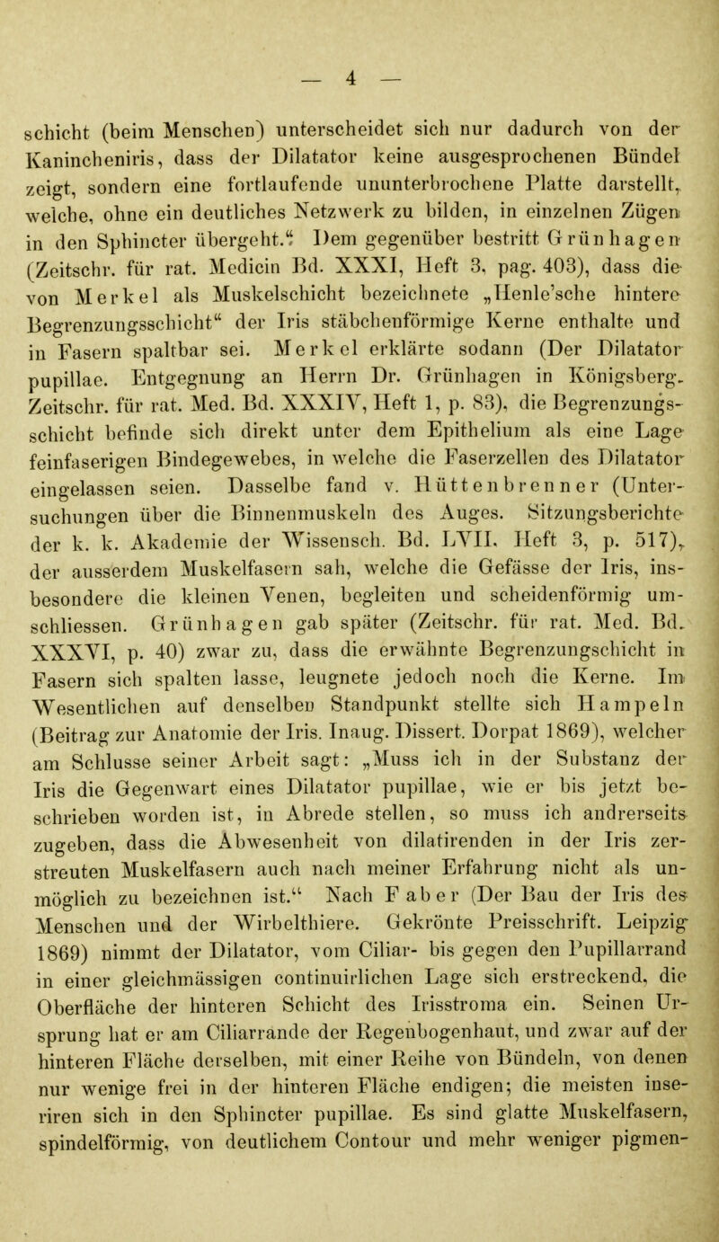 schiebt (beim Menschen) unterscheidet sich nur dadurch von der Kanincheniris, dass der Diktator keine ausgesprochenen Bündel zeigt, sondern eine fortlaufende ununterbrochene Platte darstellt, welche, ohne ein deutliches Netzwerk zu bilden, in einzelnen Zügen in den Sphincter übergeht. Dem gegenüber bestritt Grünhagen (Zeitschr. für rat. Medicin Bd. XXXI, Heft 3, pag. 403), dass die- von Merkel als Muskelschicht bezeichnete „Henle'sche hintere Begrenzungsschicht der Iris stäbchenförmige Kerne enthalte und in Fasern spaltbar sei. Merkel erklärte sodann (Der Diktator pupillae. Entgegnung an Herrn Dr. Grünhagen in Königsberg. Zeitschr. für rat. Med. Bd. XXXIV, Heft 1, p. 83), die Begrenzungs- schicht befinde sich direkt unter dem Epithelium als eine Lage feinfaserigen Bindegewebes, in welche die Faserzellen des Diktator eingelassen seien. Dasselbe fand v. Hüttenbrenner (Unter- suchungen über die Binnenmuskeln des Auges. Sitzungsberichte der k. k. Akademie der Wissensch. Bd. LYII. Heft 3, p. 517)^ der ausserdem Muskelfasern sah, welche die Gefässe der Iris, ins- besondere die kleinen Venen, begleiten und scheidenförmig um- schliessen. Grünhagen gab später (Zeitschr. für rat. Med. Bd. XXXVI, p. 40) zwar zu, dass die erwähnte Begrenzungschicht in Fasern sich spalten lasse, leugnete jedoch noch die Kerne. Im Wesentlichen auf denselben Standpunkt stellte sich Hampeln (Beitrag zur Anatomie der Iris. Inaug. Dissert. Dorpat 1869), welcher am Schlüsse seiner Arbeit sagt: „Muss ich in der Substanz der Iris die Gegenwart eines Diktator pupillae, wie er bis jetzt be- schrieben worden ist, in Abrede stellen, so muss ich andrerseits zugeben, dass die Abwesenheit von diktirenden in der Iris zer- streuten Muskelfasern auch nach meiner Erfahrung nicht als un- möglich zu bezeichnen ist.'' Nach Faber (Der Bau der Iris des Menschen und der Wirbelthiere. Gekrönte Preisschrift. Leipzig 1869) nimmt der Diktator, vom Ciliar- bis gegen den Pupillarrand in einer gleichmässigen continuirlichen Lage sich erstreckend, die Oberfläche der hinteren Schicht des L'isstroma ein. Seinen Ur- sprung hat er am Ciliarrande der Regenbogenhaut, und zwar auf der hinteren Fläche derselben, mit einer Reihe von Bündeln, von denen nur wenige frei in der hinteren Fläche endigen; die meisten inse- riren sich in den Sphincter pupillae. Es sind glatte Muskelfasern^ spindelförmig, von deutlichem Contour und mehr weniger pigmen-