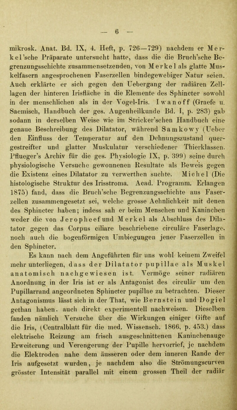 mikrosk. Anat. Bd. IX, 4. Heft, p. 726—729) nachdem er Mer- kel'sche Präparate untersucht hatte, dass die die Bruch'sche Be- grenzungsschichte zusammensetzenden, von Merkel als glatte Mus- kelfasern angesprochenen Faserzellen bindegewebiger Natur seien. Auch erklärte er sich gegen den Uebergang der radiären Zell- lagen der hinteren Irisfläche in die Elemente des Sphincter sowohl in der menschlichen als in der Yogel-Iris. I w a n o f f (Graefe u. Saemisch, Handbuch der ges. Augenheilkunde Bd. I, p. 283) gab sodann in derselben Weise wie im Stricker'schen Handbuch eine genaue Beschreibung des Dilatator, während Samkowy (Ueber den Einfluss der Temperatur auf den Dehnungszustand quer- gestreifter und glatter Muskulatur A^erschiedener Thierklassen. Pflueger's Archiv für die ges. Physiologie IX, p. 399) seine durch physiologische Yersuche gewonnenen Resultate als Beweis gegen die Existenz eines Dilatator zu verwerthen suchte. Michel (Die histologische Struktur des Irisstroma. Acad. Programm. Erlangen 1875) fand, dass die Bruch'sche Begrenzungsschichte aus Faser- zellen zusammengesetzt sei, welche grosse Aehnlichkeit mit denen des Sphincter haben; indess sah er beim Menschen und Kaninch^en weder die von Jeropheefund Merkel als Abschluss des Dila- tator gegen das Corpus ciliare beschriebene circuläre Faserlage, noch auch die bogenförmigen Umbiegungen jener Faserzellen in den Sphincter. Es kann nach dem Angeführten für uns wohl keinem Zweifel mehr unterhegen, dass der Dilatator pupillae als Muskel anatomisch nachgewiesen ist. Vermöge seiner radiären Anordnung in der Iris ist er als Antagonist des circulär um den Pupillarrand angeordneten Sphincter pupillae zu betrachten. Dieser Antagonismus lässt sich in der That, wie Bernstein und Dogiel gethan haben, auch direkt experimentell nachweisen. Dieselben fanden nämlich Yersuche über die Wirkungen einiger Gifte auf die Iris, (Centralblatt für die med. Wissensch. 1866, p. 453.) dass elektrische Reizung am frisch ausgeschnittenen Kaninchenauge Erweiterung und Verengerung der Pupille hervorrief, je nachdem die Elektroden nahe dem äusseren oder dem inneren Rande der Iris aufgesetzt wurden, je nachdem also die Strömungscurven grösster Intensität parallel mit einem grossen Theil der radiär