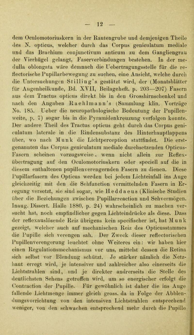 dem Oculomotoriuskern in der Rautengrube und demjenigen Theile des opticus, welcher durch das Corpus geniculatum mediale und das Brachium conjunctivum anticum zu dem Gangliengrau der Vierhügel gelangt, Faserverbindungen bestehen. In der me- dulla oblongata wäre demnach die Uebertragungsstelle für die re- flectorische Pupillarbewegung zu suchen, eine Ansicht, welche durch die Untersuchunge n Stilling's gestützt wird, der (Monatsblätter für Augenheilkunde, Bd. XVII, Beilageheft, p. 203—207) Fasern aus dem Tractus opticus direkt bis in den Grosshirnschenkel und nach den Angaben Raehlmann's (Sammlung klin. Vorträge No. 185. Ueber die neuropathologische Bedeutung der Pupillen- weite, p. 7) sogar bis in die Pyramidenkreuzung verfolgen konnte. Der andere Theil des Tractus opticus geht durch das Corpus geni- culatum laterale in die Rindensubstanz des Hinterhauptlappens über, wo nach Münk die Lichtperception stattfindet. Die erst- genannten das Corpus geniculatum mediale durchsetzenden Opticus- Fasern scheinen vorzugsweise, wenn nicht allein zur Reflex- übeitragung auf den Oculomotoriuskern oder speciell auf die in diesem enthaltenen pupillenverengernden Fasern zu dienen. Diese Pupillarfasern des Opticus werden bei jedem Lichteinfall ins Auge gleichzeitig mit den die Sehfunction vermittelnden Fasern in Er- regung versetzt, sie sind sogar, wie Heddaeus (Klinische Studien über die Beziehungen zwischen Pupillarreaction und Sehvermögen. Inaug. Dissert. Halle 1880, p. 24) wahrscheinlich zu machen ver- sucht hat, noch empfindhcher gegen Lichteindrücke als diese. Dass der reflexauslösende Reiz übrigens kein specifischer ist, hat Münk gezeigt, welcher auch auf mechanischen Reiz des Opticusstammes die Pupille sich verengen sah. Der Zweck dieser reflectorischen Pupillenverengerung leuchtet ohne Weiteres ein: wir haben hier einen Regulationsmechanismus vor uns, mittelst dessen die Retina sich selbst vor Blendung schützt. Je stärker nämhch die Netz- haut erregt wird, je intensiver und zahlreicher also einerseits die Lichtstrahlen sind, und je direkter andrerseits die Stelle des deutlichsten Sehens getroffen wird, um so energischer erfolgt die Contiaction der Pupille. Für gewöhnlich ist daher die ins Auge fallende Lichtmenge inmier gleich gross, da in Folge der Abblen- dungsvoirichtung von den intensiven Lichtstrahlen entsprechend weniger, von den schwachen entsprecliend mehr durch die Pupille