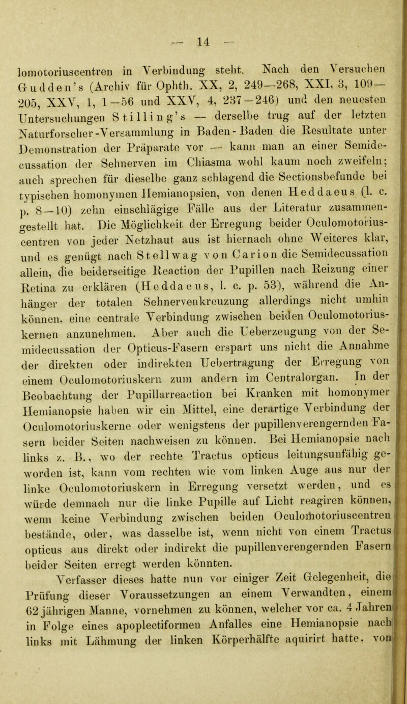 lomotoriuscentren in Yerbindung steht. Nach den Versuchen Gudden's (Archiv für Ophth. XX, 2, 249—268, XXL 3, 109- 205, XXY, 1, 1—56 und XXV, 4, 237-246) und den neuesten Untersuchungen Stilling's — derselbe trug auf der letzten Naturforscher-Versammlung in Baden-Baden die Resultate unter Demonstration der Präparate vor — kann man an einer Semide- cussation der Sehnerven im Chiasma wohl kaum noch zweifeln; auch sprechen für dieselbe ganz schlagend die Sectionsbefunde bei typischen homonymen Hemianopsien, von denen Heddaeus (1. c. p. 8 — 10) zehn einschlägige Fälle aus der Literatur zusammen- gestellt hat. Die Möglichkeit der Erregung beider Oculomotorius- centren von jeder Netzhaut aus ist hiernach ohne Weiteres klar, und es genügt nach St eil wag von Carion die Semidecussation allein, die beiderseitige lieaction der Pupillen nach Reizung einer Retina zu erklären (Heddaeus, 1. c. p. 53), während die An- hänger der totalen Sehnervenkreuzung allerdings nicht umhin können, eine centrale Verbindung zwischen beiden Oculomotorius- kernen anzunehmen. Aber auch die Ueberzeugung von der Se- midecussation der Opticus-Fasern erspart uns nicht die Annahme der direkten oder indirekten Uebertragung der Erregung von einem Oculomotoriuskern zum andern im Centraiorgan. In der Beobachtung der Pupillarreaction bei Kranken mit homonymer Hemianopsie haben wir ein Mittel, eine derartige Verbindung der Oculomotoriüskerne oder wenigstens der pupillenverengernden Fa- sern beider Seiten nachweisen zu können. Bei Hemianopsie nach links z. B., wo der rechte Tractus opticus leitungsunfähig ge- worden ist, kann vom rechten wie vom linken Auge aus nur der linke Oculomotoriuskern in Erregung versetzt werden, und es würde demnach nur die linke Pupille auf Licht reagiren können, wenn keine Verbindung zwischen beiden Oculoitiotoriuscentren bestände, oder, was dasselbe ist, wenn nicht von einem Tractus opticus aus direkt oder indirekt die pupillenverengernden Fasern beider Seiten erregt werden könnten. Verfasser dieses hatte nun vor einiger Zeit Gelegenheit, die Prüfung dieser Voraussetzungen an einem Verwandten, einem' 62 jährigen Manne, vornehmen zu können, welcher vor ca. 4 Jahren in Folge eines apoplectiformen Anfalles eine Hemianopsie nach,; links mit Lähmung der linken Körperhälfte aquirirt hatte. von|