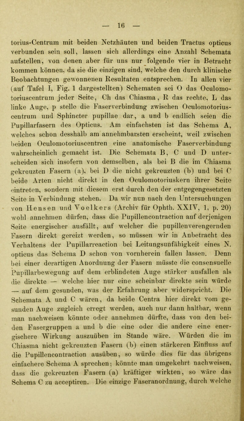 toiius-Centrum mit beiden Netzhäuten und beiden Tractus opticus verbunden sein soll, lassen sich allerdings eine Anzahl Schemata aufstellen, von denen aber für uns nur folgende vier in Betracht kommen können, da sie die einzigen sind, welche den durch klinische Beobachtungen gewonnenen Resultaten entsprechen. In allen vier (auf Tafel I, Fig. 1 dargestellten) Schematen sei 0 das Oculomo- toriuscentrum jeder Seite, Ch das Chiasma, R das rechte, L das linke Auge, p stelle die Faserverbindung zwischen Oculomotorius- centrum und Sphincter pupillae dar, a und b endlich seien die Fupillarfasern des Opticus. Am einfachsten ist das Schema A, welches schon desshalb am annehmbarsten erscheint, weil zwischen beiden Oculomotoriuscentren eine anatomische Faserverbindung wahrscheinlich gemacht ist. Die Schemata B, C und D unter- scheiden sich insofern von demselben, als bei B die im Chiasma gekreuzten Fasern (a), bei D die nicht gekreuzten (b) und bei C beide Arten nicht direkt in den Oculomotoriuskern ihrer Seite eintreten, sondern mit diesem erst durch den der entgegengesetzten Seite in Yerbindung stehen. Da wir nun nach den Untersuchungen von Hensen und Yoelkers (Archiv für Ophth. XXIY, 1, p. 20) wohl annehmen dürfen, dass die Pupillencontraction auf derjenigen Seite energischer ausfällt, auf welcher die pupillenverengernden Fasern direkt gereizt werden, so müssen wir in Anbetracht des Yerhaltens der Pupillarreaction bei Leitungsunfähigkeit eines N. opticus das Schema D schon von vornherein fallen lassen. Denn bei einer derartigen Anordnung der Fasern müsste die consensuello Fupillarbewegung auf dem erblindeten Auge stärker ausfallen als die direkte — welche hier nur eine scheinbar direkte sein würde — auf dem gesunden, was der Erfahrung aber widerspricht. Die Schemata A und C wären, da beide Centra hier direkt vom ge- sunden Auge zugleich erregt werden, auch nur dann haltbar, wenn man nachweisen könnte oder annehmen dürfte, dass von den bei- den Fasergruppen a und b die eine oder die andere eine ener- gischere Wirkung auszuüben im Stande wäre. Würden die im Chiasma nicht gekreuzten Fasern (b) einen stärkeren Einfluss auf die Pupillencontraction ausüben, so würde dies für das übrigens einfachere Schema A sprechen: könnte man umgekehrt nachweisen, dass die gekreuzten Fasern (a) kräftiger wirkten, so wäre das Schema C zu acceptiren. Die einzige Faseranordnung, durch welche