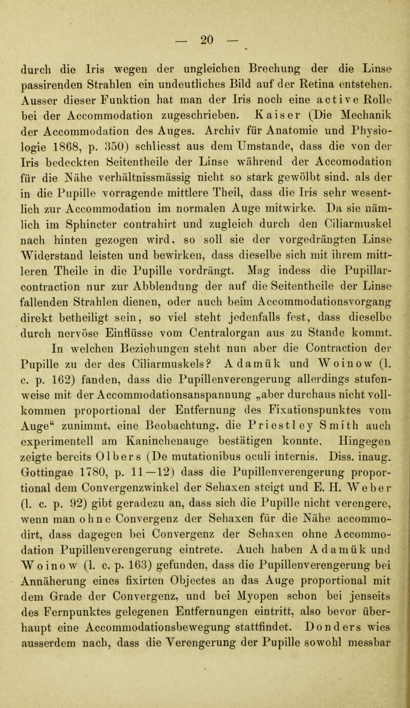 durch die Iris wegen der ungleichen Brechung der die Linse passirenden Strahlen ein undeutliches Bild auf der Retina entstehen. Ausser dieser Funktion hat man der Iris noch eine active Rolle bei der Accommodation zugeschrieben. Kaiser (Die Mechanik der Accommodation des Auges. Archiv für Anatomie und Physio- logie 1868, p. 350) schliesst aus dem Umstände, dass die von der Iris bedeckten öeitentheile der Linse während der Accomodation für die Nähe verhältnissmässig nicht so stark gewölbt sind, als der in die Pupille vorragende mittlere Theil, dass die Iris sehr wesent- lich zur Accommodation im normalen Auge mitwirke. Da sie näm- lich im Sphincter contrahirt und zugleich durch den Ciliarmuskel nach hinten gezogen wird, so soll sie der vorgedrängten Linse Widerstand leisten und bewirken, dass dieselbe sich mit ihrem mitt- leren Theile in die Pupille vordrängt. Mag indess die Pupillar- contraction nur zur Abbiendung der auf die Seitentheile der Linse fallenden Strahlen dienen, oder auch beim Accommodationsvorgang direkt betheiligt sein, so viel steht jedenfalls fest, dass dieselbe durch nervöse Einflüsse vom Centraiorgan aus zu Stande kommt.. In welchen Beziehungen steht nun aber die Contraction der Pupille zu der des Ciliarmuskels ? Adamük und Woinow (L c. p. 162) fanden, dass die Pupillenverengerung allerdings stufen- weise mit der Accommodationsanspannung „aber durchaus nicht voll- kommen proportional der Entfernung des Fixationspunktes vom Auge zunimmt, eine Beobachtung, die Priestley Smith auch experimentell am Kaninchenauge bestätigen konnte. Hingegen zeigte bereits Olbers (De mutationibus oculi internis. Diss. inaug. Gottingae 1780, p. 11—12) dass die Pupillenverengerung propor- tional dem Convergenzwinkel der Sehaxen steigt und E. H. Weber (1. c. p. 92) gibt geradezu an, dass sich die Pupille nicht verengere, wenn man ohne Convergenz der Sehaxen für die Nähe accommo- dirt, dass dagegen bei Convergenz der Sehaxen ohne Accommo- dation Pupillenverengerung eintrete. Auch haben Adamük und Woinow (1. c. p. 163) gefunden, dass die Pupillenverengerung bei Annäherung eines fixirten Objectes an das Auge proportional mit dem Grade der Convergenz, und bei Myopen schon bei jenseits des Fernpunktes gelegenen Entfernungen eintritt, also bevor über- haupt eine Accommodationsbewegung stattfindet. Donders wies ausserdem nach, dass die Verengerung der Pupille sowohl messbar