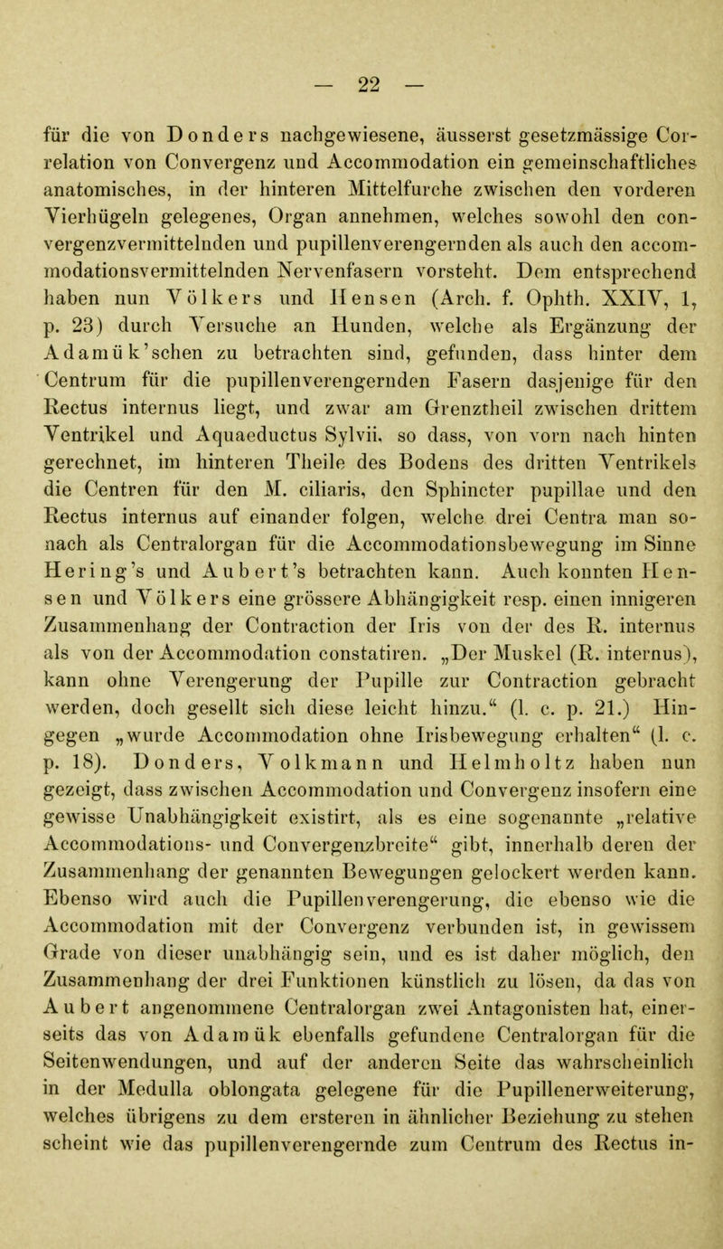 für die von Donders nachgewiesene, äusserst gesetzmässige Cor- relation von Convergenz und Accommodation ein gemeinschaftliches anatomisches, in der hinteren Mittelfurche zwischen den vorderen Vierhügeln gelegenes, Organ annehmen, welches sowohl den con- vergenzvermittelnden und pupillenverengernden als auch den accom- modationsvermittelnden Nervenfasern vorsteht. Dem entsprechend haben nun Völkers und Hensen (Arch. f. Ophth. XXIV, 1, p. 23) durch Versuche an Hunden, welche als Ergänzung der Adamük'sehen zu betrachten sind, gefunden, dass hinter dem Centrum für die pupillenverengernden Fasern dasjenige für den Rectus internus liegt, und zwar am Grenztheil zwischen drittem Ventrikel und Aquaeductus Sylvii, so dass, von vorn nach hinten gerechnet, im hinteren Theile des Bodens des dritten Ventrikels die Centren für den M. ciliaris, den Sphincter pupillae und den Rectus internus auf einander folgen, welche drei Centra man so- nach als Centraiorgan für die Accommodationsbewegung im Sinne Hering's und Aubert's betrachten kann. Auch konnten PI e n- sen und Völkers eine grössere Abhängigkeit resp. einen innigeren Zusammenhang der Contraction der Iris von der des R. internus als von der Accommodation constatiren. „Der Muskel (R. internus), kann ohne Verengerung der Pupille zur Contraction gebracht werden, doch gesellt sich diese leicht hinzu. (1. c. p. 21.) Hin- gegen „wurde Accommodation ohne Irisbewegung erhalten (1. c. p. 18). Donders, Volk mann und Helmholtz haben nun gezeigt, dass zwischen Accommodation und Convergenz insofern eine gewisse Unabhängigkeit existirt, als es eine sogenannte „relative Accommodatioiis- und Convergenzbreite gibt, innerhalb deren der Zusammenhang der genannten Bewegungen gelockert werden kann. Ebenso wird auch die Pupillen Verengerung, die ebenso wie die Accommodation mit der Convergenz verbunden ist, in gewissem Grade von dieser unabhängig sein, und es ist daher möglich, den Zusammenhang der drei Funktionen künsthch zu lösen, da das von Aubert angenommene Centraiorgan zwei Antagonisten hat, einer- seits das von Adamük ebenfalls gefundene Centraiorgan für die Seitenwendungen, und auf der anderen Seite das wahrscheinlich in der Medulla oblongata gelegene für die Pupillenerweiterung, welches übrigens zu dem ersteren in ähnlicher Beziehung zu stehen scheint wie das pupillenverengernde zum Centrum des Rectus in-