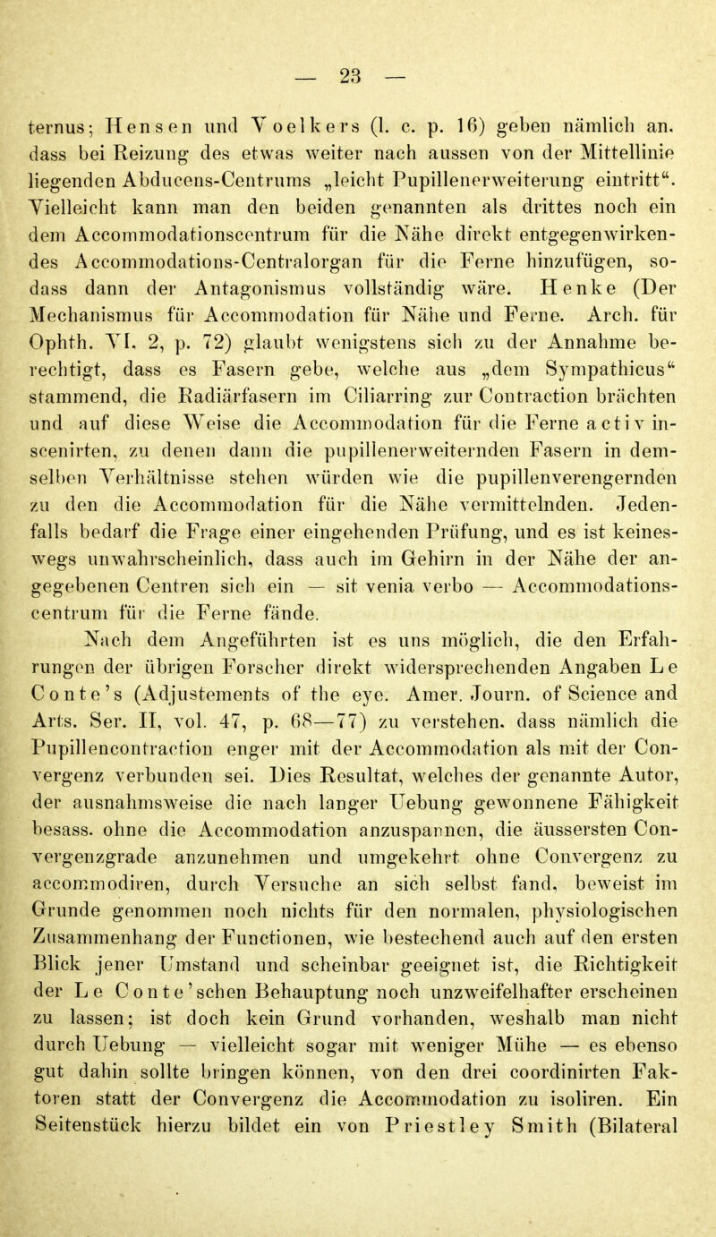 ternus; Hensen und Yoelkers (1. c. p. 16) geben nämlich an. dass bei Reizung des etwas weiter nach aussen von der Mittellinie liegenden Abducens-Centrums „leicht Pupillenerweiterung eintritt. Yielleieht kann man den beiden genannten als drittes noch ein dem Accommodationscentrum für die Nähe direkt entgegenwirken- des Accommodations-Centralorgan für die Ferne hinzufügen, so- dass dann der Antagonismus vollständig wäre. Henke (Der Mechanismus für Accommodation für Nähe und Ferne. Arch. für Ophth. YI, 2, p. 72) laubt wenigstens sich zu der Annahme be- rechtigt, dass es Fasern gebe, welche aus „dem Sympathicus stammend, die Radiärfasern im Ciliarring zur Contraction brächten und auf diese Weise die Accommodation für die Ferne a et i v in- scenirten, zu denen dann die pupillenerweiternden Fasern in dem- selben Yerhältnisse stehen würden wie die pupillenverengernden zu den die Accommodation für die Nähe vermittelnden. Jeden- falls bedarf die Frage einer eingehenden Prüfung, und es ist keines- wegs unwahrscheinlich, dass auch im Gehirn in der Nähe der an- gegebenen Centren sich ein — sit venia verbo — Accommodations- centrum für die Ferne fände. Nach dem Angeführten ist es uns m()glich, die den Erfah- rungen der übrigen Forseher direkt widersprechenden Angaben Le Conte's (Adjustements of the eye. Amer. Journ. of Science and Arts. Ser. II, vol. 47, p. 68—77) zu verstehen, dass nämlich die Pupillencontraction enger mit der Accommodation als mit der Con- vergenz verbunden sei. Dies Resultat, welches der genannte Autor, der ausnahmsweise die nach langer Hebung gewonnene Fähigkeit besass. ohne die Accommodation anzuspannen, die äussersten Con- vergenzgrade anzunehm.en und umgekehrt ohne Convergenz zu accom.modiren, durch Yersuche an sich selbst fand, beweist im Grunde genommen noch nichts für den normalen, physiologischen Zusammenhang der Functionen, wie bestechend auch auf den ersten Blick jener Umstand und scheinbar geeignet ist, die Richtigkeit der Le C o n t e ' sehen Behauptung noch unzweifelhafter erscheinen zu lassen; ist doch kein Grund vorhanden, w^eshalb man nicht durch Hebung — vielleicht sogar mit w^eniger Mühe — es ebenso gut dahin sollte bringen können, von den drei coordinirten Fak- toren statt der Convergenz die Accom.modation zu isoliren. Ein Seitenstück hierzu bildet ein von Priestley Smith (Bilateral