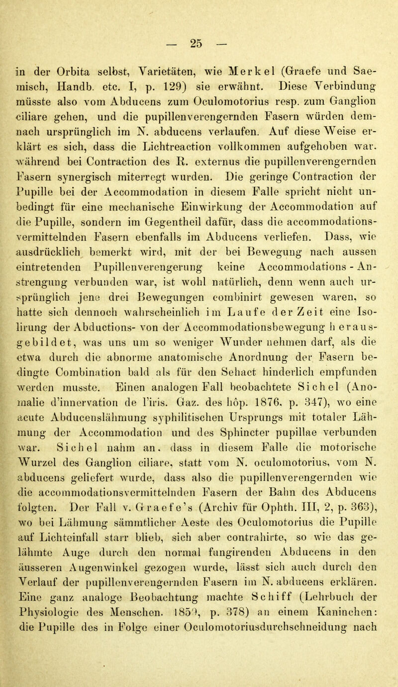 in der Orbita selbst, Varietäten, wie Merkel (Graefe und Sae- misch, Handb. etc. I, p. 129) sie erwähnt. Diese Verbindung müsste also vom Abducens zum Oculomotorius resp. zum Ganglion ciliare gehen, und die pupillenverengernden Fasern würden dem- nach ursprünglich im N. abducens verlaufen. Auf diese Weise er- klärt es sich, dass die Lichtreaction vollkommen aufgehoben war, während bei Contraction des R. externus die pupillenverengernden Fasern synergisch miterregt wurden. Die geringe Contraction der Pupille bei der Accommodation in diesem Falle spricht nicht un- bedingt für eine mechanische Einwirkung der Accommodation auf die Pupille, sondern im Gegentheil dafür, dass die accommodations- vermittelnden Fasern ebenfalls im Abducens verliefen. Dass, wie ausdrücklich bemerkt wird, mit der bei Bewegung nach aussen eintretenden Pupillenverengerung keine Accommodations - An- strenguDg verbunden war, ist wohl natürlicli, denn wenn auch ur- j^prünglich jene drei Bewegungen eombinirt gewesen waren, so hatte sich dennoch wahrscheinlich im Laufe der Zeit eine Iso- lirung der Abductions- von der Accommodationsbewegung h er aus- gebildet, was uns um so weniger Wunder nehmen darf, als die etwa durch die abnorme anatomische Anordnung der Fasern be- dingte Combination bald als für den Sehact hinderlich empfunden werden musste. Einen analogen Fall beobachtete Sichel (Ano- malie d'innervation de l'iris. Gaz. des hop. 1876, p. 347), wo eine acute Abducenslähmung syphilitischen Ursprungs mit totaler Läh- mung der Accommodation und des Sphincter pupillae verbunden war. Sichel nahm an. dass in diesem Falle die motorische Wurzel des Ganglion ciliare, statt vom N. oculomotorius, vom N. abducens geliefert wurde, dass also die pupillenverengernden wie die accommodationsvermittelnden Fasern der Bahn des Abducens folgten. Der Fall v. Graefe's (Archiv für Ophth. III, 2, p. 363), wo bei Lähmung sämmtlicher Aeste des Oculomotorius die Pupille auf Lichteinfall starr bUeb, sich aber contrahirte, so wie das ge- lähmte Auge durch den normal fungirenden Abducens in den äusseren Augenwinkel gezogen wurde, lässt sich auch durch den Verlauf der pupillenverengej-nden Fasern iin N. abducens erklären. Eine ganz analoge Beobachtung machte Schiff (Lehrbuch der Physiologie des Menschen. 185'), p. 378) an einem Kaninchen: die Pupille des in Folge einer Oculomotoriusdurchschneidung nach